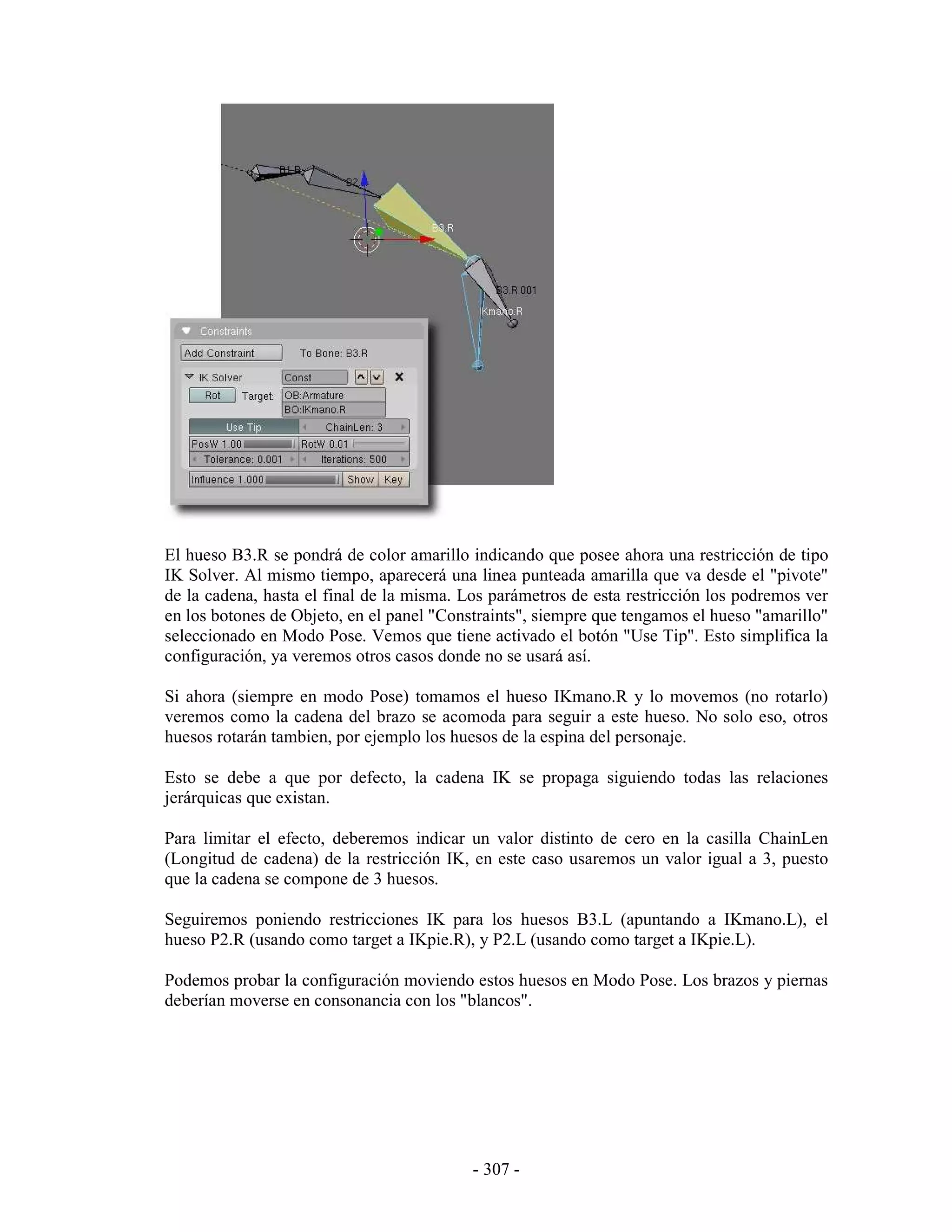El hueso B3.R se pondrá de color amarillo indicando que posee ahora una restricción de tipo
IK Solver. Al mismo tiempo, aparecerá una linea punteada amarilla que va desde el "pivote"
de la cadena, hasta el final de la misma. Los parámetros de esta restricción los podremos ver
en los botones de Objeto, en el panel "Constraints", siempre que tengamos el hueso "amarillo"
seleccionado en Modo Pose. Vemos que tiene activado el botón "Use Tip". Esto simplifica la
configuración, ya veremos otros casos donde no se usará así.

Si ahora (siempre en modo Pose) tomamos el hueso IKmano.R y lo movemos (no rotarlo)
veremos como la cadena del brazo se acomoda para seguir a este hueso. No solo eso, otros
huesos rotarán tambien, por ejemplo los huesos de la espina del personaje.

Esto se debe a que por defecto, la cadena IK se propaga siguiendo todas las relaciones
jerárquicas que existan.

Para limitar el efecto, deberemos indicar un valor distinto de cero en la casilla ChainLen
(Longitud de cadena) de la restricción IK, en este caso usaremos un valor igual a 3, puesto
que la cadena se compone de 3 huesos.

Seguiremos poniendo restricciones IK para los huesos B3.L (apuntando a IKmano.L), el
hueso P2.R (usando como target a IKpie.R), y P2.L (usando como target a IKpie.L).

Podemos probar la configuración moviendo estos huesos en Modo Pose. Los brazos y piernas
deberían moverse en consonancia con los "blancos".




                                           - 307 -
 