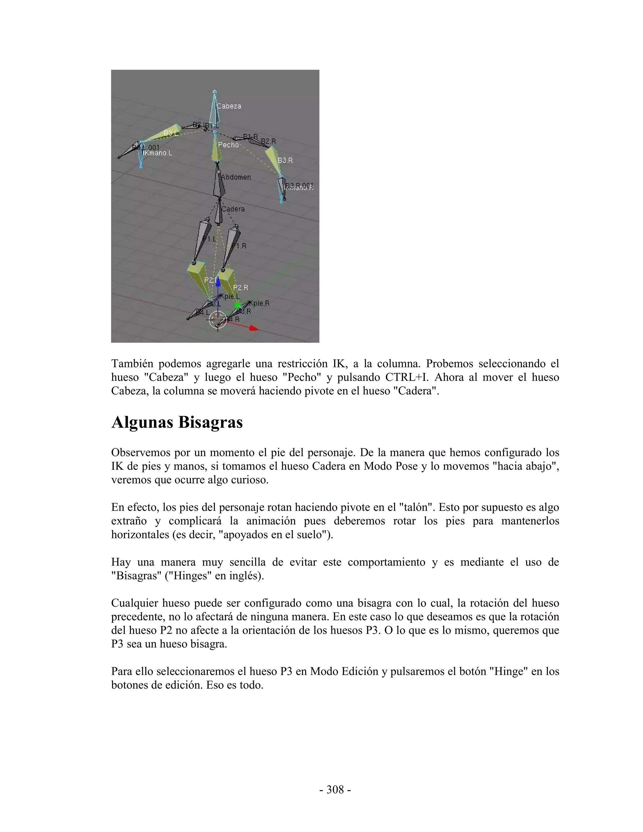 También podemos agregarle una restricción IK, a la columna. Probemos seleccionando el
hueso "Cabeza" y luego el hueso "Pecho" y pulsando CTRL+I. Ahora al mover el hueso
Cabeza, la columna se moverá haciendo pivote en el hueso "Cadera".

Algunas Bisagras
Observemos por un momento el pie del personaje. De la manera que hemos configurado los
IK de pies y manos, si tomamos el hueso Cadera en Modo Pose y lo movemos "hacia abajo",
veremos que ocurre algo curioso.

En efecto, los pies del personaje rotan haciendo pivote en el "talón". Esto por supuesto es algo
extraño y complicará la animación pues deberemos rotar los pies para mantenerlos
horizontales (es decir, "apoyados en el suelo").

Hay una manera muy sencilla de evitar este comportamiento y es mediante el uso de
"Bisagras" ("Hinges" en inglés).

Cualquier hueso puede ser configurado como una bisagra con lo cual, la rotación del hueso
precedente, no lo afectará de ninguna manera. En este caso lo que deseamos es que la rotación
del hueso P2 no afecte a la orientación de los huesos P3. O lo que es lo mismo, queremos que
P3 sea un hueso bisagra.

Para ello seleccionaremos el hueso P3 en Modo Edición y pulsaremos el botón "Hinge" en los
botones de edición. Eso es todo.




                                            - 308 -
 