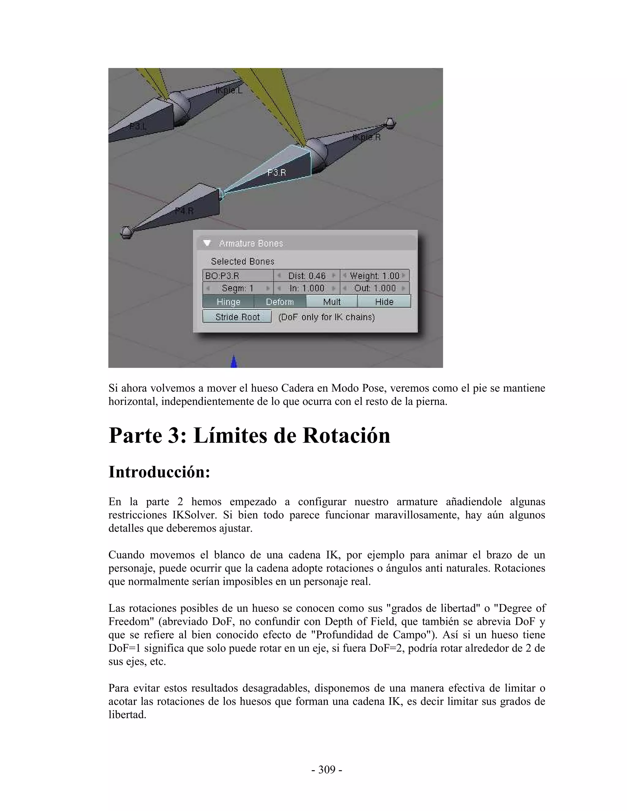 Si ahora volvemos a mover el hueso Cadera en Modo Pose, veremos como el pie se mantiene
horizontal, independientemente de lo que ocurra con el resto de la pierna.


Parte 3: Límites de Rotación
Introducción:
En la parte 2 hemos empezado a configurar nuestro armature añadiendole algunas
restricciones IKSolver. Si bien todo parece funcionar maravillosamente, hay aún algunos
detalles que deberemos ajustar.

Cuando movemos el blanco de una cadena IK, por ejemplo para animar el brazo de un
personaje, puede ocurrir que la cadena adopte rotaciones o ángulos anti naturales. Rotaciones
que normalmente serían imposibles en un personaje real.

Las rotaciones posibles de un hueso se conocen como sus "grados de libertad" o "Degree of
Freedom" (abreviado DoF, no confundir con Depth of Field, que también se abrevia DoF y
que se refiere al bien conocido efecto de "Profundidad de Campo"). Así si un hueso tiene
DoF=1 significa que solo puede rotar en un eje, si fuera DoF=2, podría rotar alrededor de 2 de
sus ejes, etc.

Para evitar estos resultados desagradables, disponemos de una manera efectiva de limitar o
acotar las rotaciones de los huesos que forman una cadena IK, es decir limitar sus grados de
libertad.



                                           - 309 -
 
