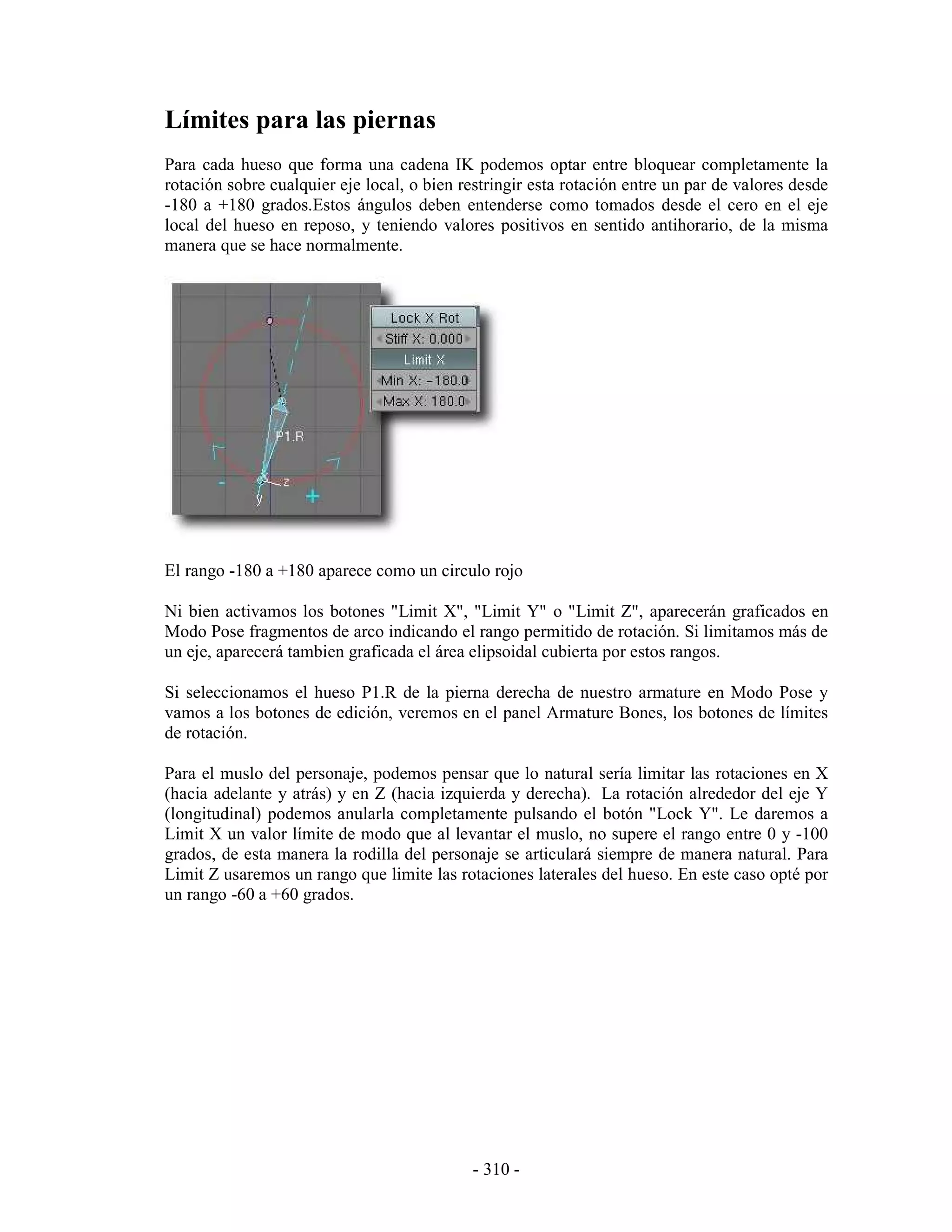 Límites para las piernas
Para cada hueso que forma una cadena IK podemos optar entre bloquear completamente la
rotación sobre cualquier eje local, o bien restringir esta rotación entre un par de valores desde
-180 a +180 grados.Estos ángulos deben entenderse como tomados desde el cero en el eje
local del hueso en reposo, y teniendo valores positivos en sentido antihorario, de la misma
manera que se hace normalmente.




El rango -180 a +180 aparece como un circulo rojo

Ni bien activamos los botones "Limit X", "Limit Y" o "Limit Z", aparecerán graficados en
Modo Pose fragmentos de arco indicando el rango permitido de rotación. Si limitamos más de
un eje, aparecerá tambien graficada el área elipsoidal cubierta por estos rangos.

Si seleccionamos el hueso P1.R de la pierna derecha de nuestro armature en Modo Pose y
vamos a los botones de edición, veremos en el panel Armature Bones, los botones de límites
de rotación.

Para el muslo del personaje, podemos pensar que lo natural sería limitar las rotaciones en X
(hacia adelante y atrás) y en Z (hacia izquierda y derecha). La rotación alrededor del eje Y
(longitudinal) podemos anularla completamente pulsando el botón "Lock Y". Le daremos a
Limit X un valor límite de modo que al levantar el muslo, no supere el rango entre 0 y -100
grados, de esta manera la rodilla del personaje se articulará siempre de manera natural. Para
Limit Z usaremos un rango que limite las rotaciones laterales del hueso. En este caso opté por
un rango -60 a +60 grados.




                                             - 310 -
 