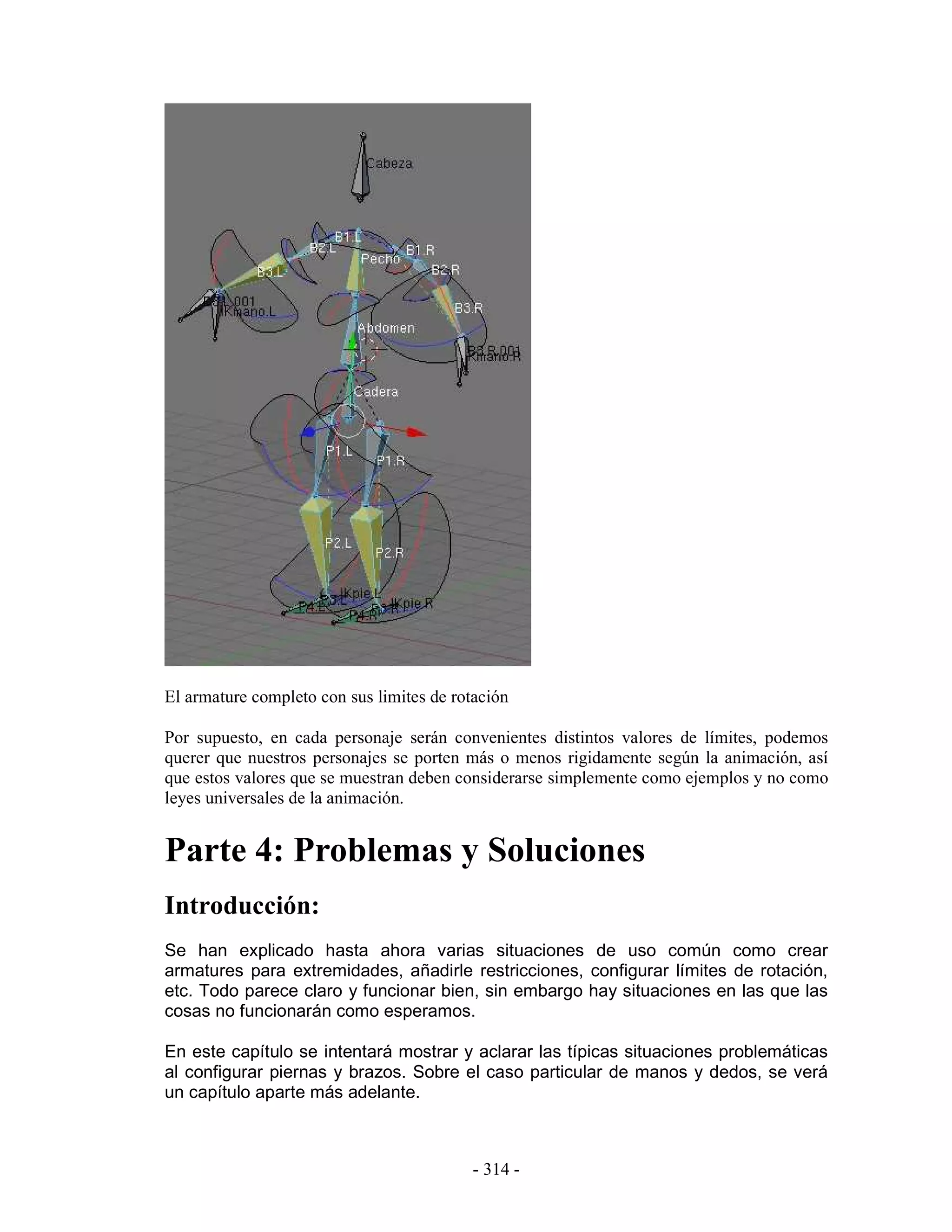 El armature completo con sus limites de rotación

Por supuesto, en cada personaje serán convenientes distintos valores de límites, podemos
querer que nuestros personajes se porten más o menos rigidamente según la animación, así
que estos valores que se muestran deben considerarse simplemente como ejemplos y no como
leyes universales de la animación.


Parte 4: Problemas y Soluciones
Introducción:
Se han explicado hasta ahora varias situaciones de uso común como crear
armatures para extremidades, añadirle restricciones, configurar límites de rotación,
etc. Todo parece claro y funcionar bien, sin embargo hay situaciones en las que las
cosas no funcionarán como esperamos.

En este capítulo se intentará mostrar y aclarar las típicas situaciones problemáticas
al configurar piernas y brazos. Sobre el caso particular de manos y dedos, se verá
un capítulo aparte más adelante.



                                           - 314 -
 