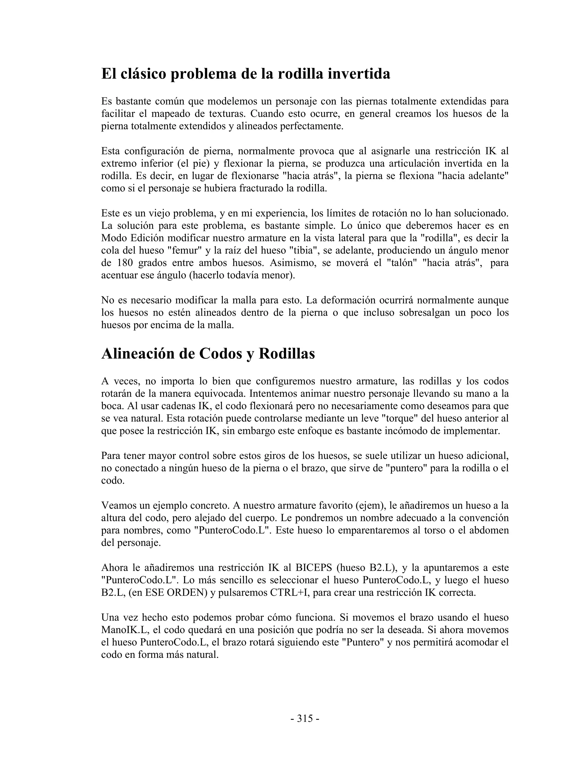 El clásico problema de la rodilla invertida
Es bastante común que modelemos un personaje con las piernas totalmente extendidas para
facilitar el mapeado de texturas. Cuando esto ocurre, en general creamos los huesos de la
pierna totalmente extendidos y alineados perfectamente.

Esta configuración de pierna, normalmente provoca que al asignarle una restricción IK al
extremo inferior (el pie) y flexionar la pierna, se produzca una articulación invertida en la
rodilla. Es decir, en lugar de flexionarse "hacia atrás", la pierna se flexiona "hacia adelante"
como si el personaje se hubiera fracturado la rodilla.

Este es un viejo problema, y en mi experiencia, los límites de rotación no lo han solucionado.
La solución para este problema, es bastante simple. Lo único que deberemos hacer es en
Modo Edición modificar nuestro armature en la vista lateral para que la "rodilla", es decir la
cola del hueso "femur" y la raíz del hueso "tibia", se adelante, produciendo un ángulo menor
de 180 grados entre ambos huesos. Asimismo, se moverá el "talón" "hacia atrás", para
acentuar ese ángulo (hacerlo todavía menor).

No es necesario modificar la malla para esto. La deformación ocurrirá normalmente aunque
los huesos no estén alineados dentro de la pierna o que incluso sobresalgan un poco los
huesos por encima de la malla.

Alineación de Codos y Rodillas
A veces, no importa lo bien que configuremos nuestro armature, las rodillas y los codos
rotarán de la manera equivocada. Intentemos animar nuestro personaje llevando su mano a la
boca. Al usar cadenas IK, el codo flexionará pero no necesariamente como deseamos para que
se vea natural. Esta rotación puede controlarse mediante un leve "torque" del hueso anterior al
que posee la restricción IK, sin embargo este enfoque es bastante incómodo de implementar.

Para tener mayor control sobre estos giros de los huesos, se suele utilizar un hueso adicional,
no conectado a ningún hueso de la pierna o el brazo, que sirve de "puntero" para la rodilla o el
codo.

Veamos un ejemplo concreto. A nuestro armature favorito (ejem), le añadiremos un hueso a la
altura del codo, pero alejado del cuerpo. Le pondremos un nombre adecuado a la convención
para nombres, como "PunteroCodo.L". Este hueso lo emparentaremos al torso o el abdomen
del personaje.

Ahora le añadiremos una restricción IK al BICEPS (hueso B2.L), y la apuntaremos a este
"PunteroCodo.L". Lo más sencillo es seleccionar el hueso PunteroCodo.L, y luego el hueso
B2.L, (en ESE ORDEN) y pulsaremos CTRL+I, para crear una restricción IK correcta.

Una vez hecho esto podemos probar cómo funciona. Si movemos el brazo usando el hueso
ManoIK.L, el codo quedará en una posición que podría no ser la deseada. Si ahora movemos
el hueso PunteroCodo.L, el brazo rotará siguiendo este "Puntero" y nos permitirá acomodar el
codo en forma más natural.




                                            - 315 -
 