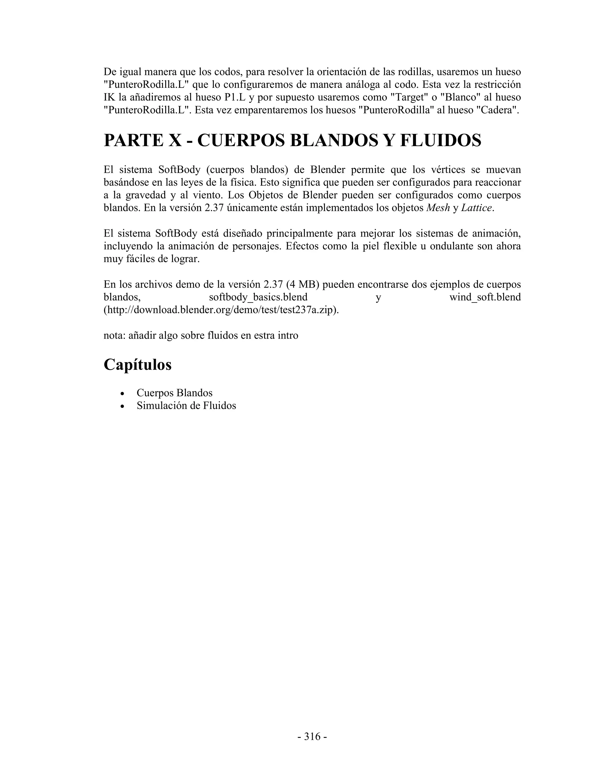 De igual manera que los codos, para resolver la orientación de las rodillas, usaremos un hueso
"PunteroRodilla.L" que lo configuraremos de manera análoga al codo. Esta vez la restricción
IK la añadiremos al hueso P1.L y por supuesto usaremos como "Target" o "Blanco" al hueso
"PunteroRodilla.L". Esta vez emparentaremos los huesos "PunteroRodilla" al hueso "Cadera".

PARTE X - CUERPOS BLANDOS Y FLUIDOS
El sistema SoftBody (cuerpos blandos) de Blender permite que los vértices se muevan
basándose en las leyes de la física. Esto significa que pueden ser configurados para reaccionar
a la gravedad y al viento. Los Objetos de Blender pueden ser configurados como cuerpos
blandos. En la versión 2.37 únicamente están implementados los objetos Mesh y Lattice.

El sistema SoftBody está diseñado principalmente para mejorar los sistemas de animación,
incluyendo la animación de personajes. Efectos como la piel flexible u ondulante son ahora
muy fáciles de lograr.

En los archivos demo de la versión 2.37 (4 MB) pueden encontrarse dos ejemplos de cuerpos
blandos,               softbody_basics.blend              y               wind_soft.blend
(http://download.blender.org/demo/test/test237a.zip).

nota: añadir algo sobre fluidos en estra intro

Capítulos
   •   Cuerpos Blandos
   •   Simulación de Fluidos




                                             - 316 -
 