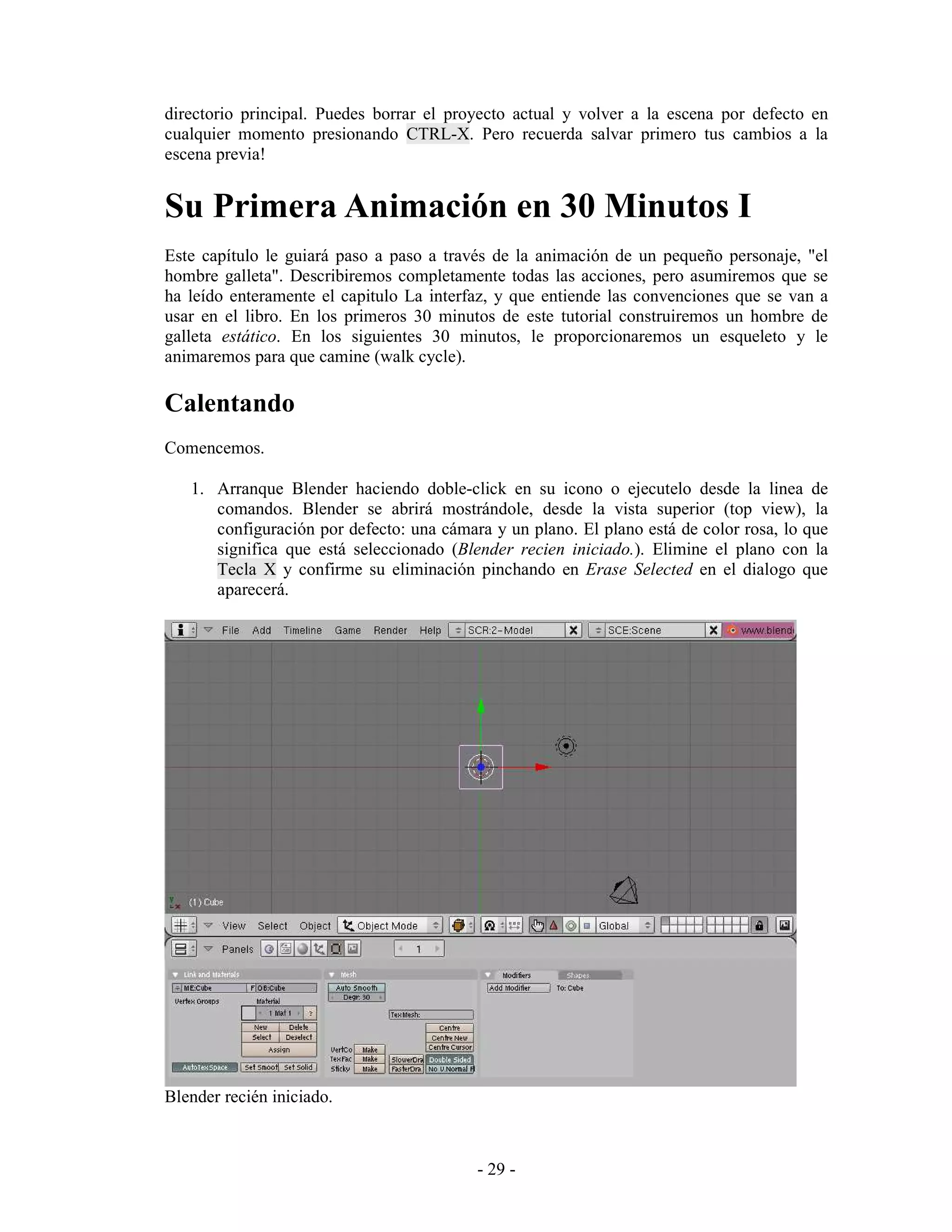 directorio principal. Puedes borrar el proyecto actual y volver a la escena por defecto en
cualquier momento presionando CTRL-X. Pero recuerda salvar primero tus cambios a la
escena previa!


Su Primera Animación en 30 Minutos I
Este capítulo le guiará paso a paso a través de la animación de un pequeño personaje, "el
hombre galleta". Describiremos completamente todas las acciones, pero asumiremos que se
ha leído enteramente el capitulo La interfaz, y que entiende las convenciones que se van a
usar en el libro. En los primeros 30 minutos de este tutorial construiremos un hombre de
galleta estático. En los siguientes 30 minutos, le proporcionaremos un esqueleto y le
animaremos para que camine (walk cycle).

Calentando
Comencemos.

   1. Arranque Blender haciendo doble-click en su icono o ejecutelo desde la linea de
      comandos. Blender se abrirá mostrándole, desde la vista superior (top view), la
      configuración por defecto: una cámara y un plano. El plano está de color rosa, lo que
      significa que está seleccionado (Blender recien iniciado.). Elimine el plano con la
      Tecla X y confirme su eliminación pinchando en Erase Selected en el dialogo que
      aparecerá.




Blender recién iniciado.



                                          - 29 -
 