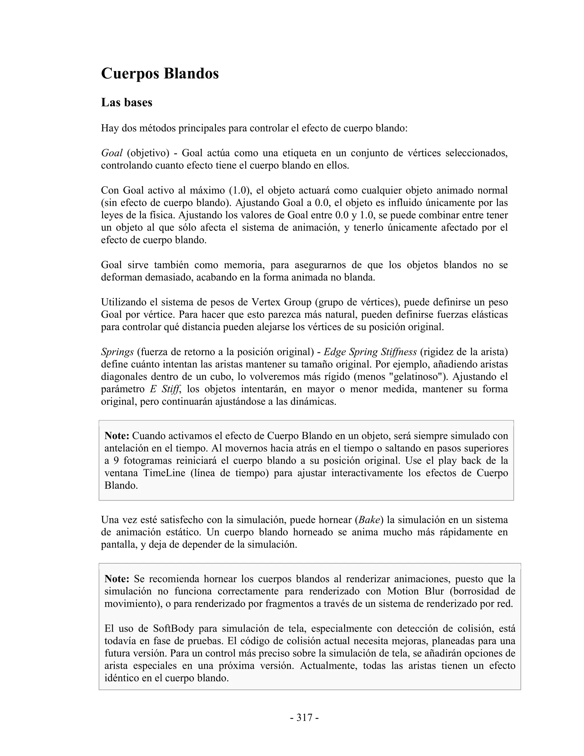 Cuerpos Blandos
Las bases
Hay dos métodos principales para controlar el efecto de cuerpo blando:

Goal (objetivo) - Goal actúa como una etiqueta en un conjunto de vértices seleccionados,
controlando cuanto efecto tiene el cuerpo blando en ellos.

Con Goal activo al máximo (1.0), el objeto actuará como cualquier objeto animado normal
(sin efecto de cuerpo blando). Ajustando Goal a 0.0, el objeto es influido únicamente por las
leyes de la física. Ajustando los valores de Goal entre 0.0 y 1.0, se puede combinar entre tener
un objeto al que sólo afecta el sistema de animación, y tenerlo únicamente afectado por el
efecto de cuerpo blando.

Goal sirve también como memoria, para asegurarnos de que los objetos blandos no se
deforman demasiado, acabando en la forma animada no blanda.

Utilizando el sistema de pesos de Vertex Group (grupo de vértices), puede definirse un peso
Goal por vértice. Para hacer que esto parezca más natural, pueden definirse fuerzas elásticas
para controlar qué distancia pueden alejarse los vértices de su posición original.

Springs (fuerza de retorno a la posición original) - Edge Spring Stiffness (rigidez de la arista)
define cuánto intentan las aristas mantener su tamaño original. Por ejemplo, añadiendo aristas
diagonales dentro de un cubo, lo volveremos más rígido (menos "gelatinoso"). Ajustando el
parámetro E Stiff, los objetos intentarán, en mayor o menor medida, mantener su forma
original, pero continuarán ajustándose a las dinámicas.


Note: Cuando activamos el efecto de Cuerpo Blando en un objeto, será siempre simulado con
antelación en el tiempo. Al movernos hacia atrás en el tiempo o saltando en pasos superiores
a 9 fotogramas reiniciará el cuerpo blando a su posición original. Use el play back de la
ventana TimeLine (línea de tiempo) para ajustar interactivamente los efectos de Cuerpo
Blando.


Una vez esté satisfecho con la simulación, puede hornear (Bake) la simulación en un sistema
de animación estático. Un cuerpo blando horneado se anima mucho más rápidamente en
pantalla, y deja de depender de la simulación.


Note: Se recomienda hornear los cuerpos blandos al renderizar animaciones, puesto que la
simulación no funciona correctamente para renderizado con Motion Blur (borrosidad de
movimiento), o para renderizado por fragmentos a través de un sistema de renderizado por red.

El uso de SoftBody para simulación de tela, especialmente con detección de colisión, está
todavía en fase de pruebas. El código de colisión actual necesita mejoras, planeadas para una
futura versión. Para un control más preciso sobre la simulación de tela, se añadirán opciones de
arista especiales en una próxima versión. Actualmente, todas las aristas tienen un efecto
idéntico en el cuerpo blando.


                                             - 317 -
 