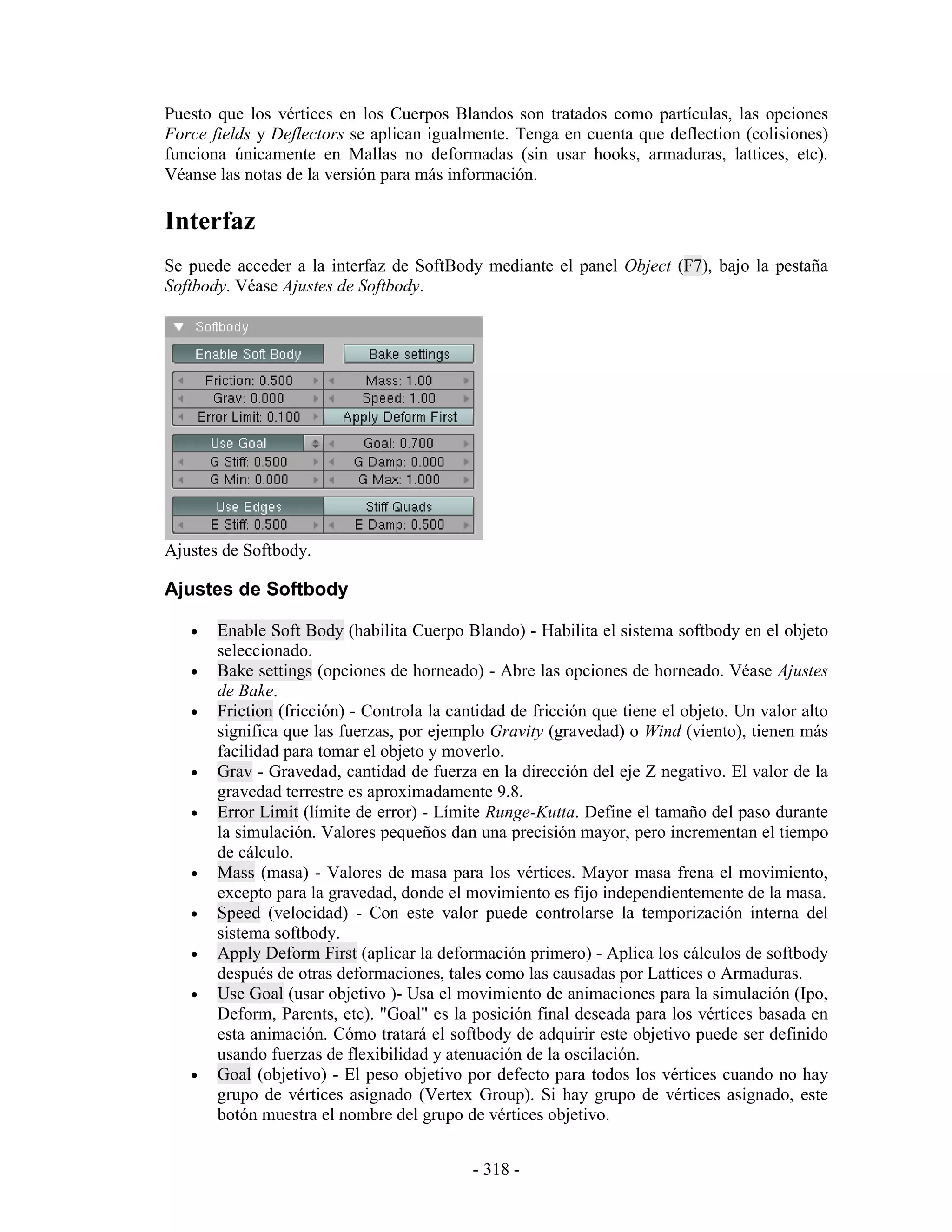 Puesto que los vértices en los Cuerpos Blandos son tratados como partículas, las opciones
Force fields y Deflectors se aplican igualmente. Tenga en cuenta que deflection (colisiones)
funciona únicamente en Mallas no deformadas (sin usar hooks, armaduras, lattices, etc).
Véanse las notas de la versión para más información.

Interfaz
Se puede acceder a la interfaz de SoftBody mediante el panel Object (F7), bajo la pestaña
Softbody. Véase Ajustes de Softbody.




Ajustes de Softbody.

Ajustes de Softbody

   •   Enable Soft Body (habilita Cuerpo Blando) - Habilita el sistema softbody en el objeto
       seleccionado.
   •   Bake settings (opciones de horneado) - Abre las opciones de horneado. Véase Ajustes
       de Bake.
   •   Friction (fricción) - Controla la cantidad de fricción que tiene el objeto. Un valor alto
       significa que las fuerzas, por ejemplo Gravity (gravedad) o Wind (viento), tienen más
       facilidad para tomar el objeto y moverlo.
   •   Grav - Gravedad, cantidad de fuerza en la dirección del eje Z negativo. El valor de la
       gravedad terrestre es aproximadamente 9.8.
   •   Error Limit (límite de error) - Límite Runge-Kutta. Define el tamaño del paso durante
       la simulación. Valores pequeños dan una precisión mayor, pero incrementan el tiempo
       de cálculo.
   •   Mass (masa) - Valores de masa para los vértices. Mayor masa frena el movimiento,
       excepto para la gravedad, donde el movimiento es fijo independientemente de la masa.
   •   Speed (velocidad) - Con este valor puede controlarse la temporización interna del
       sistema softbody.
   •   Apply Deform First (aplicar la deformación primero) - Aplica los cálculos de softbody
       después de otras deformaciones, tales como las causadas por Lattices o Armaduras.
   •   Use Goal (usar objetivo )- Usa el movimiento de animaciones para la simulación (Ipo,
       Deform, Parents, etc). "Goal" es la posición final deseada para los vértices basada en
       esta animación. Cómo tratará el softbody de adquirir este objetivo puede ser definido
       usando fuerzas de flexibilidad y atenuación de la oscilación.
   •   Goal (objetivo) - El peso objetivo por defecto para todos los vértices cuando no hay
       grupo de vértices asignado (Vertex Group). Si hay grupo de vértices asignado, este
       botón muestra el nombre del grupo de vértices objetivo.


                                            - 318 -
 