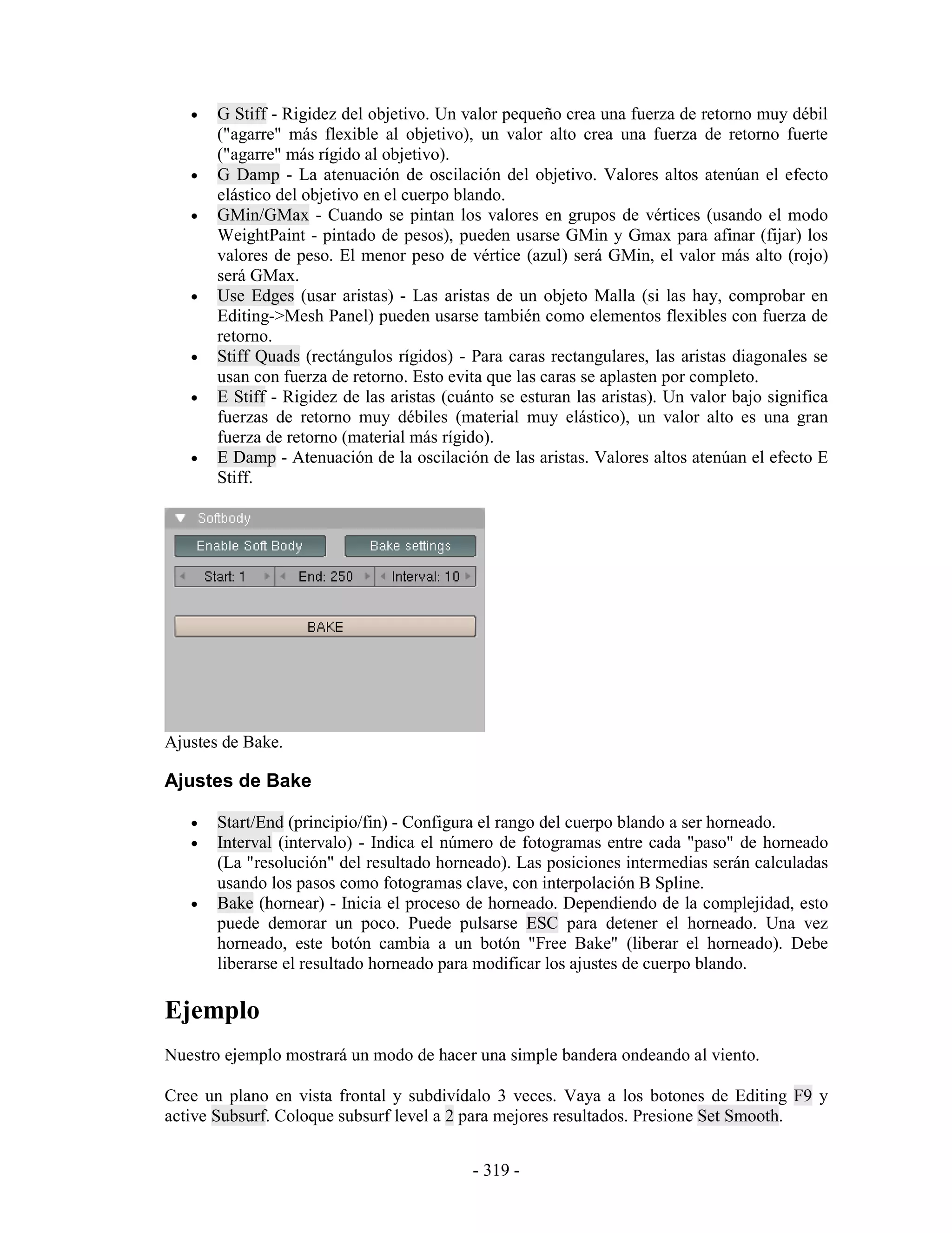 •   G Stiff - Rigidez del objetivo. Un valor pequeño crea una fuerza de retorno muy débil
       ("agarre" más flexible al objetivo), un valor alto crea una fuerza de retorno fuerte
       ("agarre" más rígido al objetivo).
   •   G Damp - La atenuación de oscilación del objetivo. Valores altos atenúan el efecto
       elástico del objetivo en el cuerpo blando.
   •   GMin/GMax - Cuando se pintan los valores en grupos de vértices (usando el modo
       WeightPaint - pintado de pesos), pueden usarse GMin y Gmax para afinar (fijar) los
       valores de peso. El menor peso de vértice (azul) será GMin, el valor más alto (rojo)
       será GMax.
   •   Use Edges (usar aristas) - Las aristas de un objeto Malla (si las hay, comprobar en
       Editing->Mesh Panel) pueden usarse también como elementos flexibles con fuerza de
       retorno.
   •   Stiff Quads (rectángulos rígidos) - Para caras rectangulares, las aristas diagonales se
       usan con fuerza de retorno. Esto evita que las caras se aplasten por completo.
   •   E Stiff - Rigidez de las aristas (cuánto se esturan las aristas). Un valor bajo significa
       fuerzas de retorno muy débiles (material muy elástico), un valor alto es una gran
       fuerza de retorno (material más rígido).
   •   E Damp - Atenuación de la oscilación de las aristas. Valores altos atenúan el efecto E
       Stiff.




Ajustes de Bake.

Ajustes de Bake

   •   Start/End (principio/fin) - Configura el rango del cuerpo blando a ser horneado.
   •   Interval (intervalo) - Indica el número de fotogramas entre cada "paso" de horneado
       (La "resolución" del resultado horneado). Las posiciones intermedias serán calculadas
       usando los pasos como fotogramas clave, con interpolación B Spline.
   •   Bake (hornear) - Inicia el proceso de horneado. Dependiendo de la complejidad, esto
       puede demorar un poco. Puede pulsarse ESC para detener el horneado. Una vez
       horneado, este botón cambia a un botón "Free Bake" (liberar el horneado). Debe
       liberarse el resultado horneado para modificar los ajustes de cuerpo blando.

Ejemplo
Nuestro ejemplo mostrará un modo de hacer una simple bandera ondeando al viento.

Cree un plano en vista frontal y subdivídalo 3 veces. Vaya a los botones de Editing F9 y
active Subsurf. Coloque subsurf level a 2 para mejores resultados. Presione Set Smooth.


                                            - 319 -
 