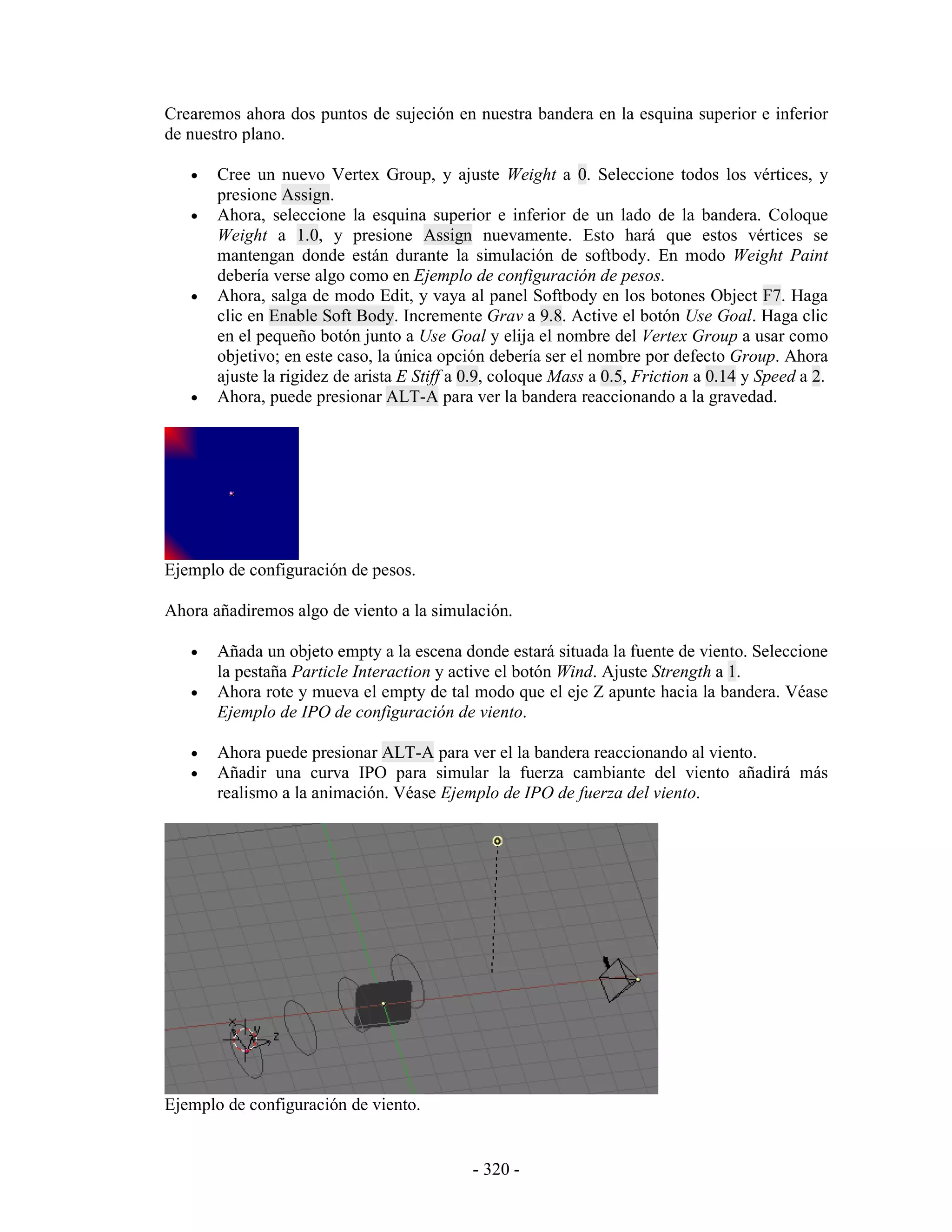 Crearemos ahora dos puntos de sujeción en nuestra bandera en la esquina superior e inferior
de nuestro plano.

   •   Cree un nuevo Vertex Group, y ajuste Weight a 0. Seleccione todos los vértices, y
       presione Assign.
   •   Ahora, seleccione la esquina superior e inferior de un lado de la bandera. Coloque
       Weight a 1.0, y presione Assign nuevamente. Esto hará que estos vértices se
       mantengan donde están durante la simulación de softbody. En modo Weight Paint
       debería verse algo como en Ejemplo de configuración de pesos.
   •   Ahora, salga de modo Edit, y vaya al panel Softbody en los botones Object F7. Haga
       clic en Enable Soft Body. Incremente Grav a 9.8. Active el botón Use Goal. Haga clic
       en el pequeño botón junto a Use Goal y elija el nombre del Vertex Group a usar como
       objetivo; en este caso, la única opción debería ser el nombre por defecto Group. Ahora
       ajuste la rigidez de arista E Stiff a 0.9, coloque Mass a 0.5, Friction a 0.14 y Speed a 2.
   •   Ahora, puede presionar ALT-A para ver la bandera reaccionando a la gravedad.




Ejemplo de configuración de pesos.

Ahora añadiremos algo de viento a la simulación.

   •   Añada un objeto empty a la escena donde estará situada la fuente de viento. Seleccione
       la pestaña Particle Interaction y active el botón Wind. Ajuste Strength a 1.
   •   Ahora rote y mueva el empty de tal modo que el eje Z apunte hacia la bandera. Véase
       Ejemplo de IPO de configuración de viento.

   •   Ahora puede presionar ALT-A para ver el la bandera reaccionando al viento.
   •   Añadir una curva IPO para simular la fuerza cambiante del viento añadirá más
       realismo a la animación. Véase Ejemplo de IPO de fuerza del viento.




Ejemplo de configuración de viento.


                                             - 320 -
 