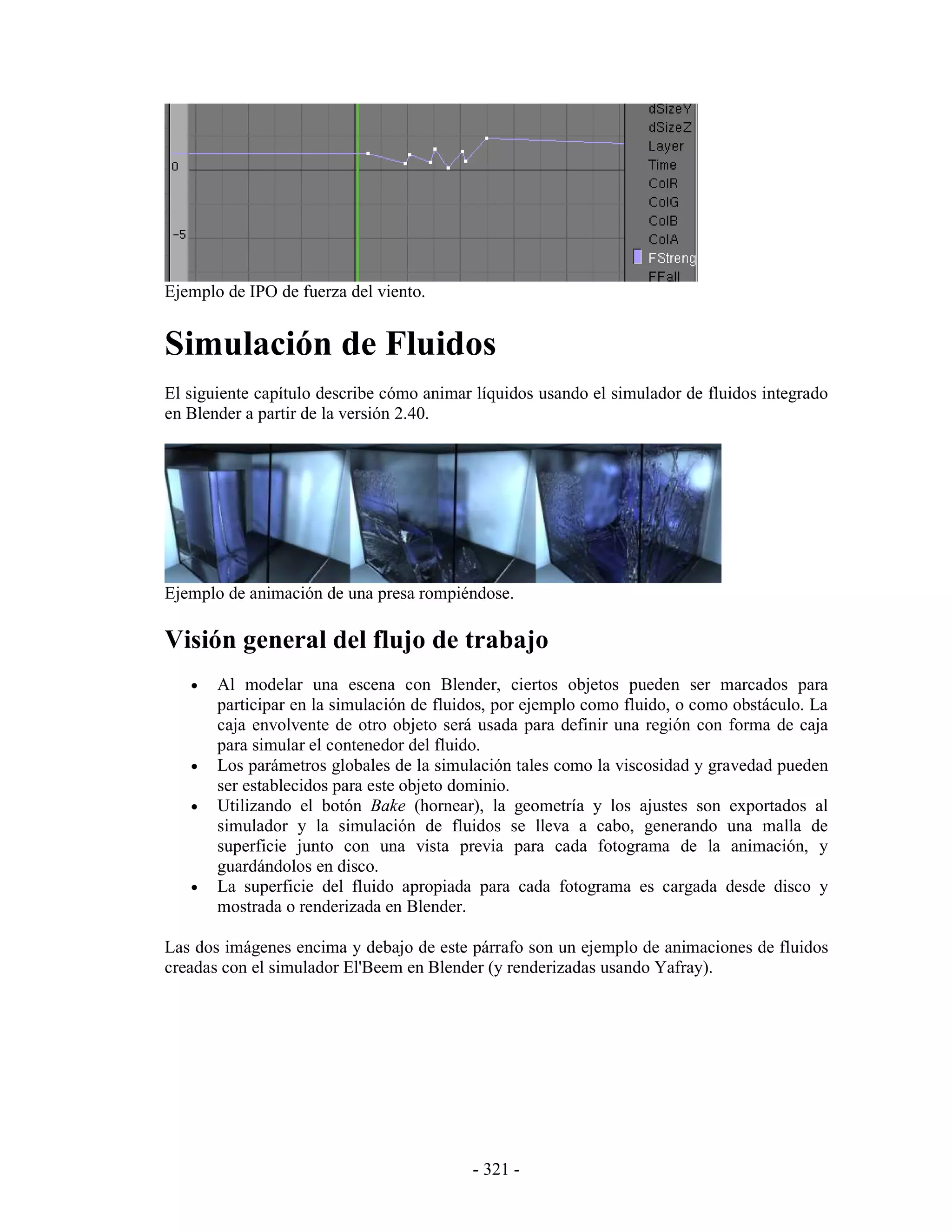 Ejemplo de IPO de fuerza del viento.


Simulación de Fluidos
El siguiente capítulo describe cómo animar líquidos usando el simulador de fluidos integrado
en Blender a partir de la versión 2.40.




Ejemplo de animación de una presa rompiéndose.

Visión general del flujo de trabajo
   •   Al modelar una escena con Blender, ciertos objetos pueden ser marcados para
       participar en la simulación de fluidos, por ejemplo como fluido, o como obstáculo. La
       caja envolvente de otro objeto será usada para definir una región con forma de caja
       para simular el contenedor del fluido.
   •   Los parámetros globales de la simulación tales como la viscosidad y gravedad pueden
       ser establecidos para este objeto dominio.
   •   Utilizando el botón Bake (hornear), la geometría y los ajustes son exportados al
       simulador y la simulación de fluidos se lleva a cabo, generando una malla de
       superficie junto con una vista previa para cada fotograma de la animación, y
       guardándolos en disco.
   •   La superficie del fluido apropiada para cada fotograma es cargada desde disco y
       mostrada o renderizada en Blender.

Las dos imágenes encima y debajo de este párrafo son un ejemplo de animaciones de fluidos
creadas con el simulador El'Beem en Blender (y renderizadas usando Yafray).




                                          - 321 -
 