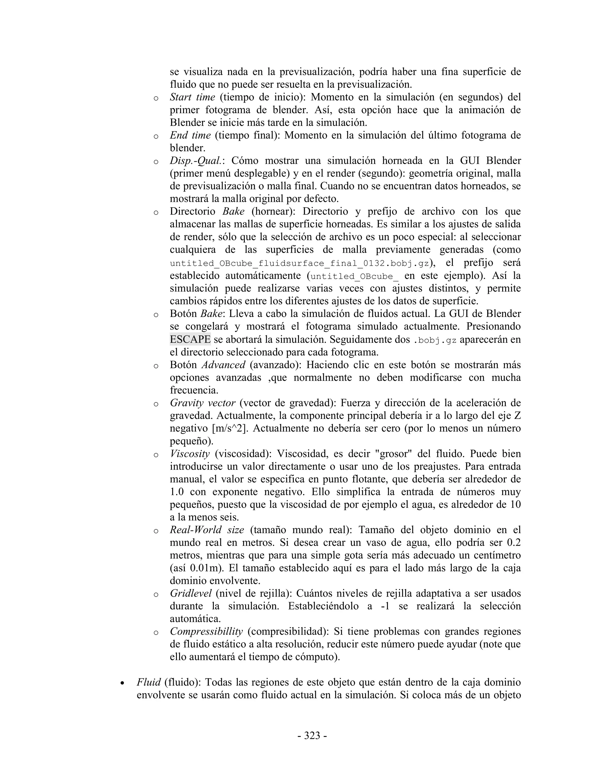 se visualiza nada en la previsualización, podría haber una fina superficie de
           fluido que no puede ser resuelta en la previsualización.
       o   Start time (tiempo de inicio): Momento en la simulación (en segundos) del
           primer fotograma de blender. Así, esta opción hace que la animación de
           Blender se inicie más tarde en la simulación.
       o   End time (tiempo final): Momento en la simulación del último fotograma de
           blender.
       o   Disp.-Qual.: Cómo mostrar una simulación horneada en la GUI Blender
           (primer menú desplegable) y en el render (segundo): geometría original, malla
           de previsualización o malla final. Cuando no se encuentran datos horneados, se
           mostrará la malla original por defecto.
       o   Directorio Bake (hornear): Directorio y prefijo de archivo con los que
           almacenar las mallas de superficie horneadas. Es similar a los ajustes de salida
           de render, sólo que la selección de archivo es un poco especial: al seleccionar
           cualquiera de las superficies de malla previamente generadas (como
           untitled_OBcube_fluidsurface_final_0132.bobj.gz), el prefijo será
           establecido automáticamente (untitled_OBcube_ en este ejemplo). Así la
           simulación puede realizarse varias veces con ajustes distintos, y permite
           cambios rápidos entre los diferentes ajustes de los datos de superficie.
       o   Botón Bake: Lleva a cabo la simulación de fluidos actual. La GUI de Blender
           se congelará y mostrará el fotograma simulado actualmente. Presionando
           ESCAPE se abortará la simulación. Seguidamente dos .bobj.gz aparecerán en
           el directorio seleccionado para cada fotograma.
       o   Botón Advanced (avanzado): Haciendo clic en este botón se mostrarán más
           opciones avanzadas ,que normalmente no deben modificarse con mucha
           frecuencia.
       o   Gravity vector (vector de gravedad): Fuerza y dirección de la aceleración de
           gravedad. Actualmente, la componente principal debería ir a lo largo del eje Z
           negativo [m/s^2]. Actualmente no debería ser cero (por lo menos un número
           pequeño).
       o   Viscosity (viscosidad): Viscosidad, es decir "grosor" del fluido. Puede bien
           introducirse un valor directamente o usar uno de los preajustes. Para entrada
           manual, el valor se especifica en punto flotante, que debería ser alrededor de
           1.0 con exponente negativo. Ello simplifica la entrada de números muy
           pequeños, puesto que la viscosidad de por ejemplo el agua, es alrededor de 10
           a la menos seis.
       o   Real-World size (tamaño mundo real): Tamaño del objeto dominio en el
           mundo real en metros. Si desea crear un vaso de agua, ello podría ser 0.2
           metros, mientras que para una simple gota sería más adecuado un centímetro
           (así 0.01m). El tamaño establecido aquí es para el lado más largo de la caja
           dominio envolvente.
       o   Gridlevel (nivel de rejilla): Cuántos niveles de rejilla adaptativa a ser usados
           durante la simulación. Estableciéndolo a -1 se realizará la selección
           automática.
       o   Compressibillity (compresibilidad): Si tiene problemas con grandes regiones
           de fluido estático a alta resolución, reducir este número puede ayudar (note que
           ello aumentará el tiempo de cómputo).

•   Fluid (fluido): Todas las regiones de este objeto que están dentro de la caja dominio
    envolvente se usarán como fluido actual en la simulación. Si coloca más de un objeto


                                        - 323 -
 