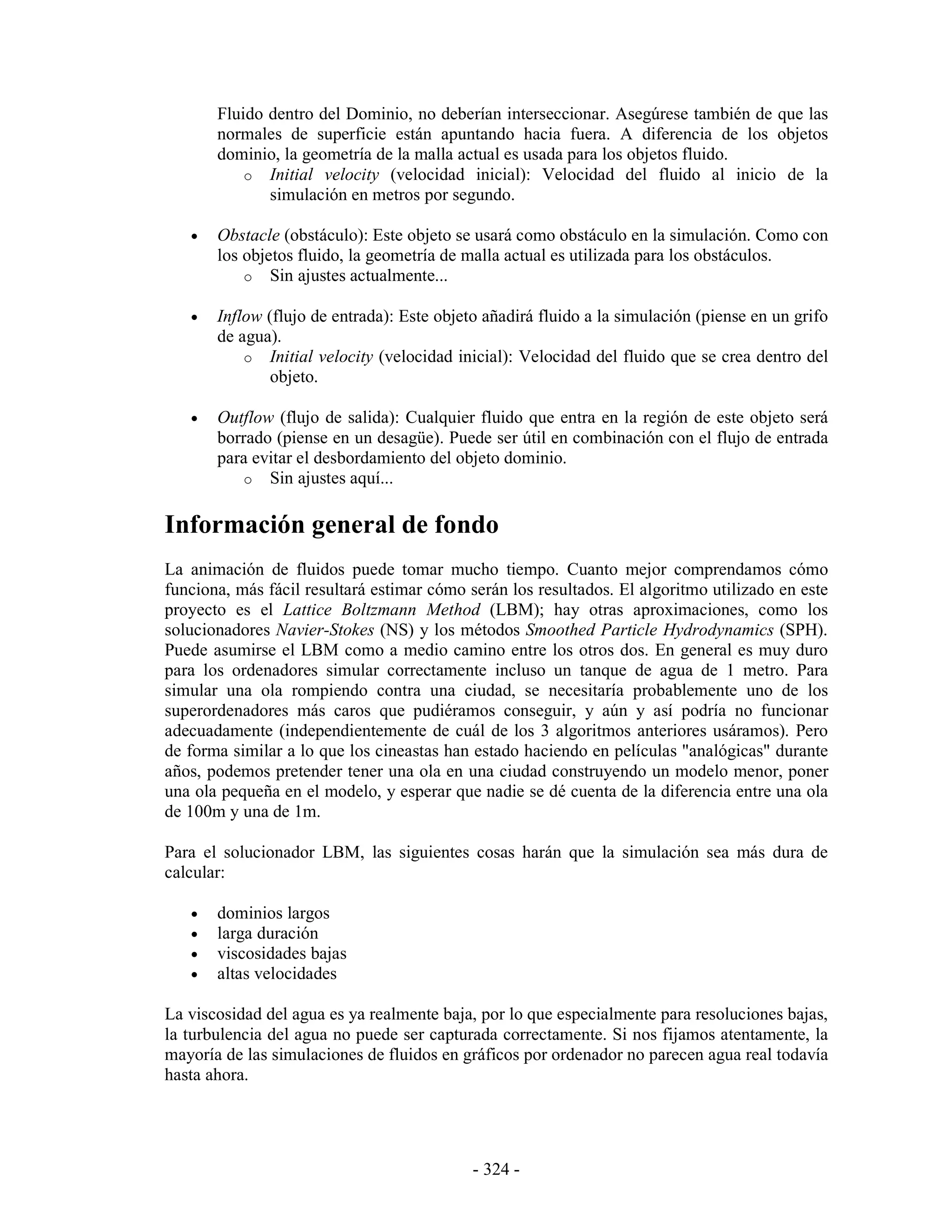 Fluido dentro del Dominio, no deberían interseccionar. Asegúrese también de que las
       normales de superficie están apuntando hacia fuera. A diferencia de los objetos
       dominio, la geometría de la malla actual es usada para los objetos fluido.
           o Initial velocity (velocidad inicial): Velocidad del fluido al inicio de la
              simulación en metros por segundo.

   •   Obstacle (obstáculo): Este objeto se usará como obstáculo en la simulación. Como con
       los objetos fluido, la geometría de malla actual es utilizada para los obstáculos.
           o Sin ajustes actualmente...

   •   Inflow (flujo de entrada): Este objeto añadirá fluido a la simulación (piense en un grifo
       de agua).
           o Initial velocity (velocidad inicial): Velocidad del fluido que se crea dentro del
               objeto.

   •   Outflow (flujo de salida): Cualquier fluido que entra en la región de este objeto será
       borrado (piense en un desagüe). Puede ser útil en combinación con el flujo de entrada
       para evitar el desbordamiento del objeto dominio.
           o Sin ajustes aquí...


Información general de fondo
La animación de fluidos puede tomar mucho tiempo. Cuanto mejor comprendamos cómo
funciona, más fácil resultará estimar cómo serán los resultados. El algoritmo utilizado en este
proyecto es el Lattice Boltzmann Method (LBM); hay otras aproximaciones, como los
solucionadores Navier-Stokes (NS) y los métodos Smoothed Particle Hydrodynamics (SPH).
Puede asumirse el LBM como a medio camino entre los otros dos. En general es muy duro
para los ordenadores simular correctamente incluso un tanque de agua de 1 metro. Para
simular una ola rompiendo contra una ciudad, se necesitaría probablemente uno de los
superordenadores más caros que pudiéramos conseguir, y aún y así podría no funcionar
adecuadamente (independientemente de cuál de los 3 algoritmos anteriores usáramos). Pero
de forma similar a lo que los cineastas han estado haciendo en películas "analógicas" durante
años, podemos pretender tener una ola en una ciudad construyendo un modelo menor, poner
una ola pequeña en el modelo, y esperar que nadie se dé cuenta de la diferencia entre una ola
de 100m y una de 1m.

Para el solucionador LBM, las siguientes cosas harán que la simulación sea más dura de
calcular:

   •   dominios largos
   •   larga duración
   •   viscosidades bajas
   •   altas velocidades

La viscosidad del agua es ya realmente baja, por lo que especialmente para resoluciones bajas,
la turbulencia del agua no puede ser capturada correctamente. Si nos fijamos atentamente, la
mayoría de las simulaciones de fluidos en gráficos por ordenador no parecen agua real todavía
hasta ahora.




                                            - 324 -
 