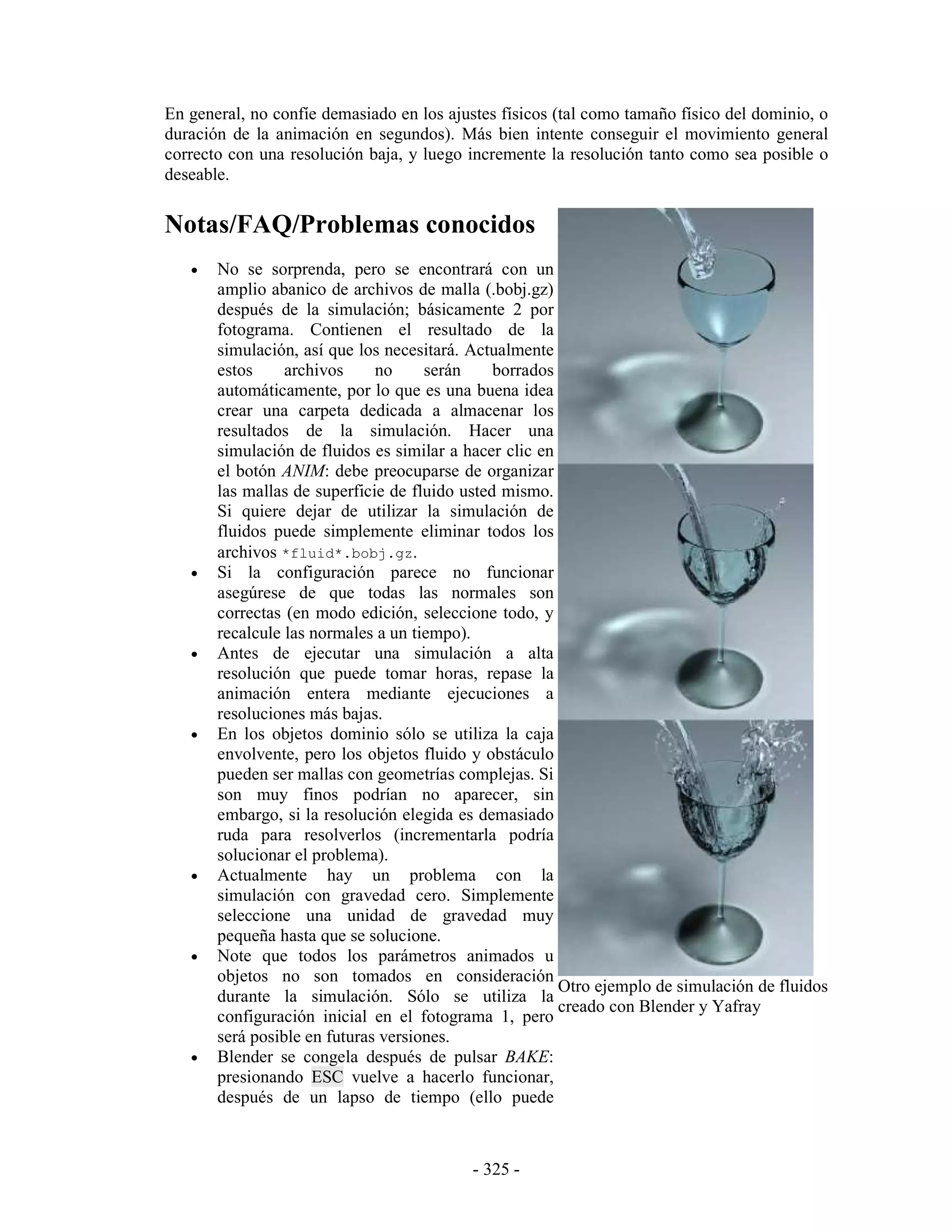 En general, no confíe demasiado en los ajustes físicos (tal como tamaño físico del dominio, o
duración de la animación en segundos). Más bien intente conseguir el movimiento general
correcto con una resolución baja, y luego incremente la resolución tanto como sea posible o
deseable.

Notas/FAQ/Problemas conocidos
   •   No se sorprenda, pero se encontrará con un
       amplio abanico de archivos de malla (.bobj.gz)
       después de la simulación; básicamente 2 por
       fotograma. Contienen el resultado de la
       simulación, así que los necesitará. Actualmente
       estos     archivos     no     serán     borrados
       automáticamente, por lo que es una buena idea
       crear una carpeta dedicada a almacenar los
       resultados de la simulación. Hacer una
       simulación de fluidos es similar a hacer clic en
       el botón ANIM: debe preocuparse de organizar
       las mallas de superficie de fluido usted mismo.
       Si quiere dejar de utilizar la simulación de
       fluidos puede simplemente eliminar todos los
       archivos *fluid*.bobj.gz.
   •   Si la configuración parece no funcionar
       asegúrese de que todas las normales son
       correctas (en modo edición, seleccione todo, y
       recalcule las normales a un tiempo).
   •   Antes de ejecutar una simulación a alta
       resolución que puede tomar horas, repase la
       animación entera mediante ejecuciones a
       resoluciones más bajas.
   •   En los objetos dominio sólo se utiliza la caja
       envolvente, pero los objetos fluido y obstáculo
       pueden ser mallas con geometrías complejas. Si
       son muy finos podrían no aparecer, sin
       embargo, si la resolución elegida es demasiado
       ruda para resolverlos (incrementarla podría
       solucionar el problema).
   •   Actualmente hay un problema con la
       simulación con gravedad cero. Simplemente
       seleccione una unidad de gravedad muy
       pequeña hasta que se solucione.
   •   Note que todos los parámetros animados u
       objetos no son tomados en consideración
                                                        Otro ejemplo de simulación de fluidos
       durante la simulación. Sólo se utiliza la
                                                        creado con Blender y Yafray
       configuración inicial en el fotograma 1, pero
       será posible en futuras versiones.
   •   Blender se congela después de pulsar BAKE:
       presionando ESC vuelve a hacerlo funcionar,
       después de un lapso de tiempo (ello puede



                                           - 325 -
 