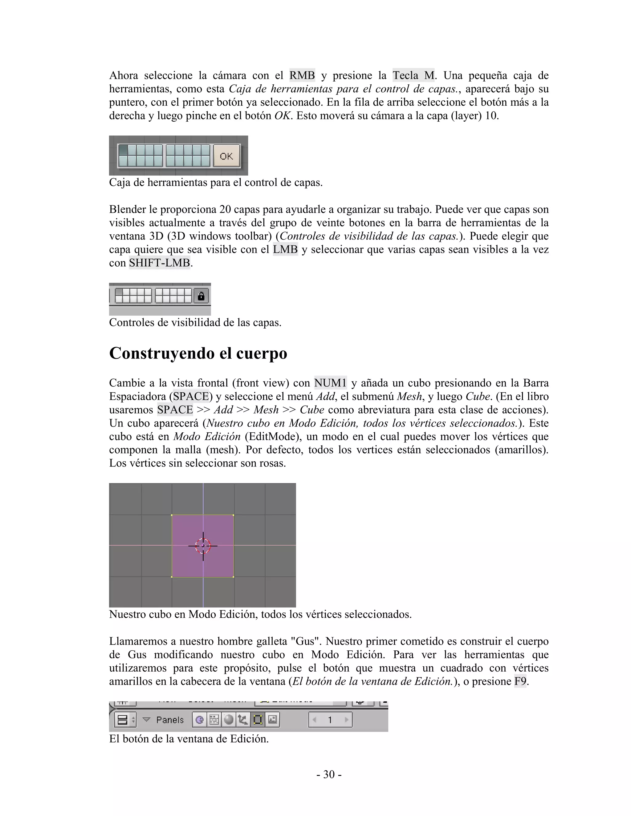 Ahora seleccione la cámara con el RMB y presione la Tecla M. Una pequeña caja de
herramientas, como esta Caja de herramientas para el control de capas., aparecerá bajo su
puntero, con el primer botón ya seleccionado. En la fila de arriba seleccione el botón más a la
derecha y luego pinche en el botón OK. Esto moverá su cámara a la capa (layer) 10.




Caja de herramientas para el control de capas.

Blender le proporciona 20 capas para ayudarle a organizar su trabajo. Puede ver que capas son
visibles actualmente a través del grupo de veinte botones en la barra de herramientas de la
ventana 3D (3D windows toolbar) (Controles de visibilidad de las capas.). Puede elegir que
capa quiere que sea visible con el LMB y seleccionar que varias capas sean visibles a la vez
con SHIFT-LMB.




Controles de visibilidad de las capas.

Construyendo el cuerpo
Cambie a la vista frontal (front view) con NUM1 y añada un cubo presionando en la Barra
Espaciadora (SPACE) y seleccione el menú Add, el submenú Mesh, y luego Cube. (En el libro
usaremos SPACE >> Add >> Mesh >> Cube como abreviatura para esta clase de acciones).
Un cubo aparecerá (Nuestro cubo en Modo Edición, todos los vértices seleccionados.). Este
cubo está en Modo Edición (EditMode), un modo en el cual puedes mover los vértices que
componen la malla (mesh). Por defecto, todos los vertices están seleccionados (amarillos).
Los vértices sin seleccionar son rosas.




Nuestro cubo en Modo Edición, todos los vértices seleccionados.

Llamaremos a nuestro hombre galleta "Gus". Nuestro primer cometido es construir el cuerpo
de Gus modificando nuestro cubo en Modo Edición. Para ver las herramientas que
utilizaremos para este propósito, pulse el botón que muestra un cuadrado con vértices
amarillos en la cabecera de la ventana (El botón de la ventana de Edición.), o presione F9.



El botón de la ventana de Edición.


                                            - 30 -
 