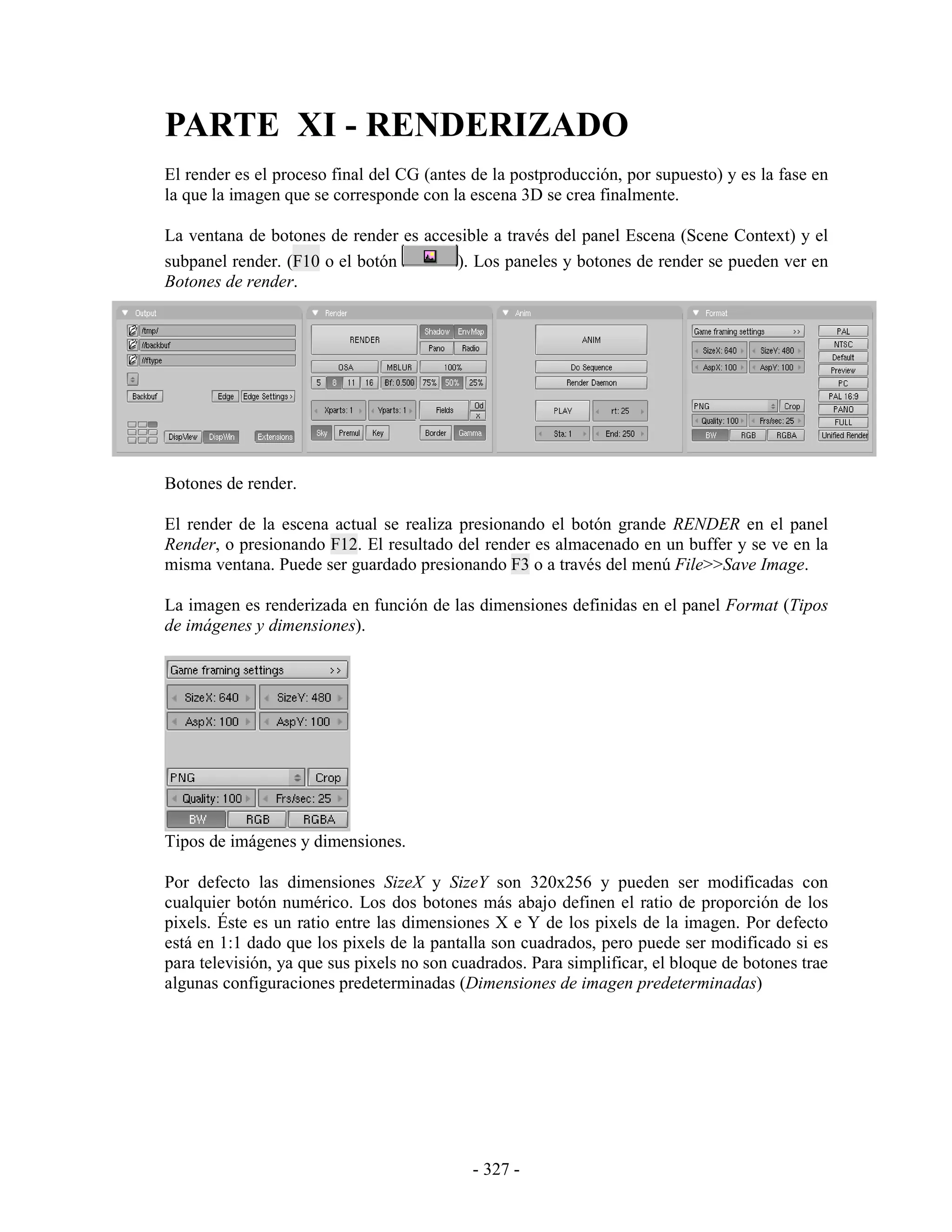 PARTE XI - RENDERIZADO
El render es el proceso final del CG (antes de la postproducción, por supuesto) y es la fase en
la que la imagen que se corresponde con la escena 3D se crea finalmente.

La ventana de botones de render es accesible a través del panel Escena (Scene Context) y el
subpanel render. (F10 o el botón       ). Los paneles y botones de render se pueden ver en
Botones de render.




Botones de render.

El render de la escena actual se realiza presionando el botón grande RENDER en el panel
Render, o presionando F12. El resultado del render es almacenado en un buffer y se ve en la
misma ventana. Puede ser guardado presionando F3 o a través del menú File>>Save Image.

La imagen es renderizada en función de las dimensiones definidas en el panel Format (Tipos
de imágenes y dimensiones).




Tipos de imágenes y dimensiones.

Por defecto las dimensiones SizeX y SizeY son 320x256 y pueden ser modificadas con
cualquier botón numérico. Los dos botones más abajo definen el ratio de proporción de los
pixels. Éste es un ratio entre las dimensiones X e Y de los pixels de la imagen. Por defecto
está en 1:1 dado que los pixels de la pantalla son cuadrados, pero puede ser modificado si es
para televisión, ya que sus pixels no son cuadrados. Para simplificar, el bloque de botones trae
algunas configuraciones predeterminadas (Dimensiones de imagen predeterminadas)




                                            - 327 -
 