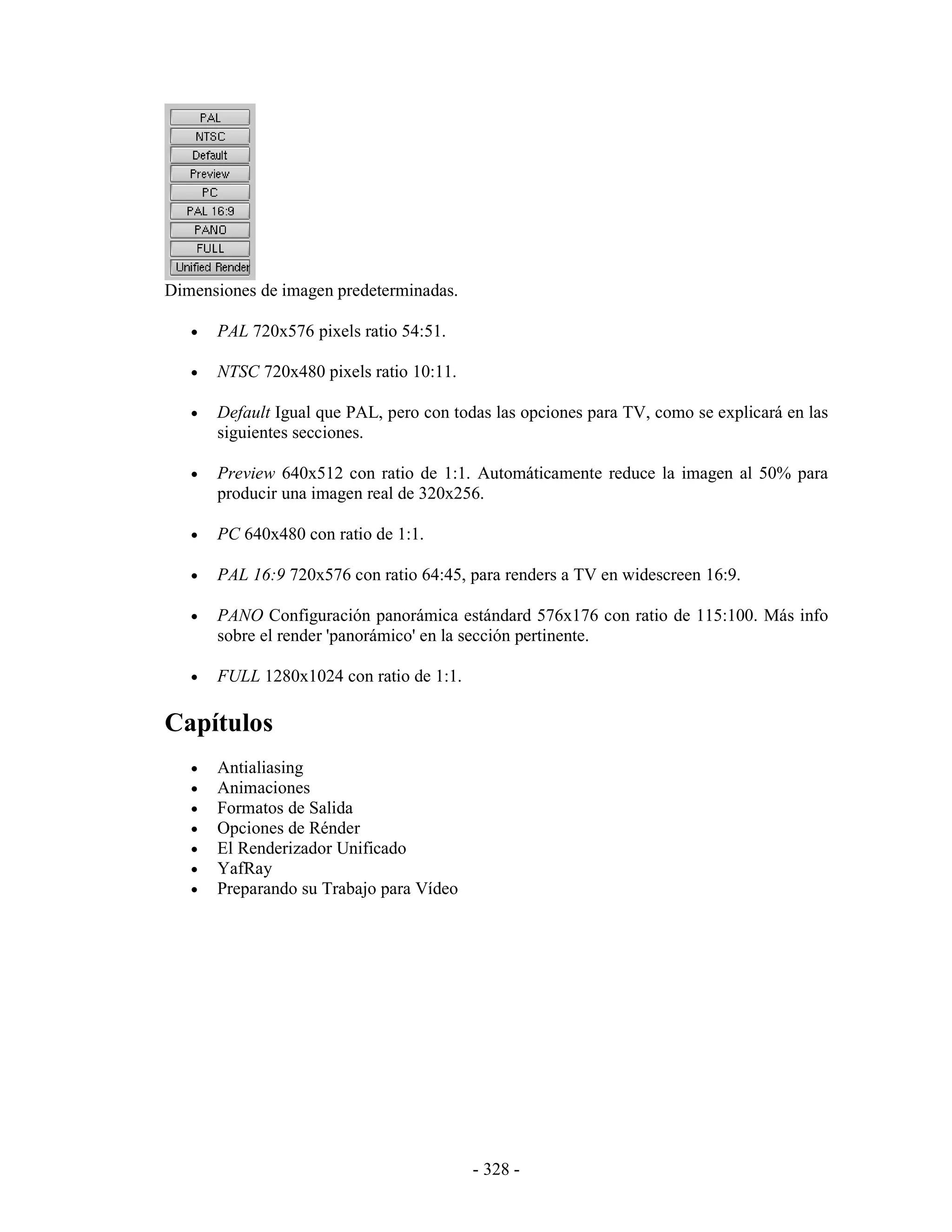 Dimensiones de imagen predeterminadas.

   •   PAL 720x576 pixels ratio 54:51.

   •   NTSC 720x480 pixels ratio 10:11.

   •   Default Igual que PAL, pero con todas las opciones para TV, como se explicará en las
       siguientes secciones.

   •   Preview 640x512 con ratio de 1:1. Automáticamente reduce la imagen al 50% para
       producir una imagen real de 320x256.

   •   PC 640x480 con ratio de 1:1.

   •   PAL 16:9 720x576 con ratio 64:45, para renders a TV en widescreen 16:9.

   •   PANO Configuración panorámica estándard 576x176 con ratio de 115:100. Más info
       sobre el render 'panorámico' en la sección pertinente.

   •   FULL 1280x1024 con ratio de 1:1.

Capítulos
   •   Antialiasing
   •   Animaciones
   •   Formatos de Salida
   •   Opciones de Rénder
   •   El Renderizador Unificado
   •   YafRay
   •   Preparando su Trabajo para Vídeo




                                          - 328 -
 