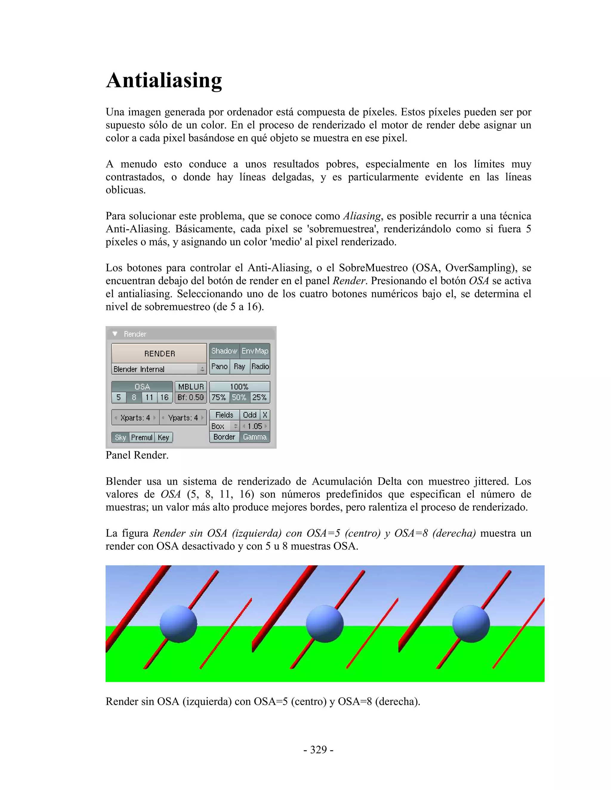 Antialiasing
Una imagen generada por ordenador está compuesta de píxeles. Estos píxeles pueden ser por
supuesto sólo de un color. En el proceso de renderizado el motor de render debe asignar un
color a cada pixel basándose en qué objeto se muestra en ese pixel.

A menudo esto conduce a unos resultados pobres, especialmente en los límites muy
contrastados, o donde hay líneas delgadas, y es particularmente evidente en las líneas
oblicuas.

Para solucionar este problema, que se conoce como Aliasing, es posible recurrir a una técnica
Anti-Aliasing. Básicamente, cada pixel se 'sobremuestrea', renderizándolo como si fuera 5
píxeles o más, y asignando un color 'medio' al pixel renderizado.

Los botones para controlar el Anti-Aliasing, o el SobreMuestreo (OSA, OverSampling), se
encuentran debajo del botón de render en el panel Render. Presionando el botón OSA se activa
el antialiasing. Seleccionando uno de los cuatro botones numéricos bajo el, se determina el
nivel de sobremuestreo (de 5 a 16).




Panel Render.

Blender usa un sistema de renderizado de Acumulación Delta con muestreo jittered. Los
valores de OSA (5, 8, 11, 16) son números predefinidos que especifican el número de
muestras; un valor más alto produce mejores bordes, pero ralentiza el proceso de renderizado.

La figura Render sin OSA (izquierda) con OSA=5 (centro) y OSA=8 (derecha) muestra un
render con OSA desactivado y con 5 u 8 muestras OSA.




Render sin OSA (izquierda) con OSA=5 (centro) y OSA=8 (derecha).



                                           - 329 -
 