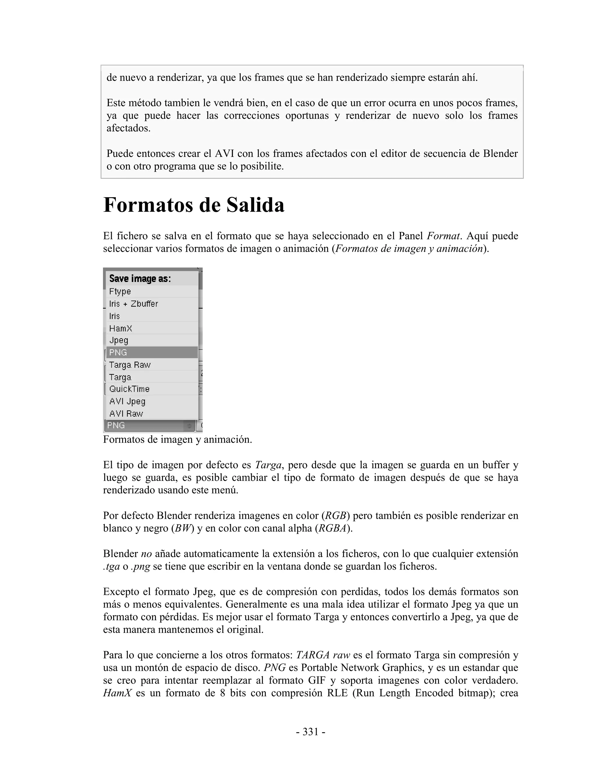 de nuevo a renderizar, ya que los frames que se han renderizado siempre estarán ahí.

Este método tambien le vendrá bien, en el caso de que un error ocurra en unos pocos frames,
ya que puede hacer las correcciones oportunas y renderizar de nuevo solo los frames
afectados.

Puede entonces crear el AVI con los frames afectados con el editor de secuencia de Blender
o con otro programa que se lo posibilite.


Formatos de Salida
El fichero se salva en el formato que se haya seleccionado en el Panel Format. Aquí puede
seleccionar varios formatos de imagen o animación (Formatos de imagen y animación).




Formatos de imagen y animación.

El tipo de imagen por defecto es Targa, pero desde que la imagen se guarda en un buffer y
luego se guarda, es posible cambiar el tipo de formato de imagen después de que se haya
renderizado usando este menú.

Por defecto Blender renderiza imagenes en color (RGB) pero también es posible renderizar en
blanco y negro (BW) y en color con canal alpha (RGBA).

Blender no añade automaticamente la extensión a los ficheros, con lo que cualquier extensión
.tga o .png se tiene que escribir en la ventana donde se guardan los ficheros.

Excepto el formato Jpeg, que es de compresión con perdidas, todos los demás formatos son
más o menos equivalentes. Generalmente es una mala idea utilizar el formato Jpeg ya que un
formato con pérdidas. Es mejor usar el formato Targa y entonces convertirlo a Jpeg, ya que de
esta manera mantenemos el original.

Para lo que concierne a los otros formatos: TARGA raw es el formato Targa sin compresión y
usa un montón de espacio de disco. PNG es Portable Network Graphics, y es un estandar que
se creo para intentar reemplazar al formato GIF y soporta imagenes con color verdadero.
HamX es un formato de 8 bits con compresión RLE (Run Length Encoded bitmap); crea


                                           - 331 -
 