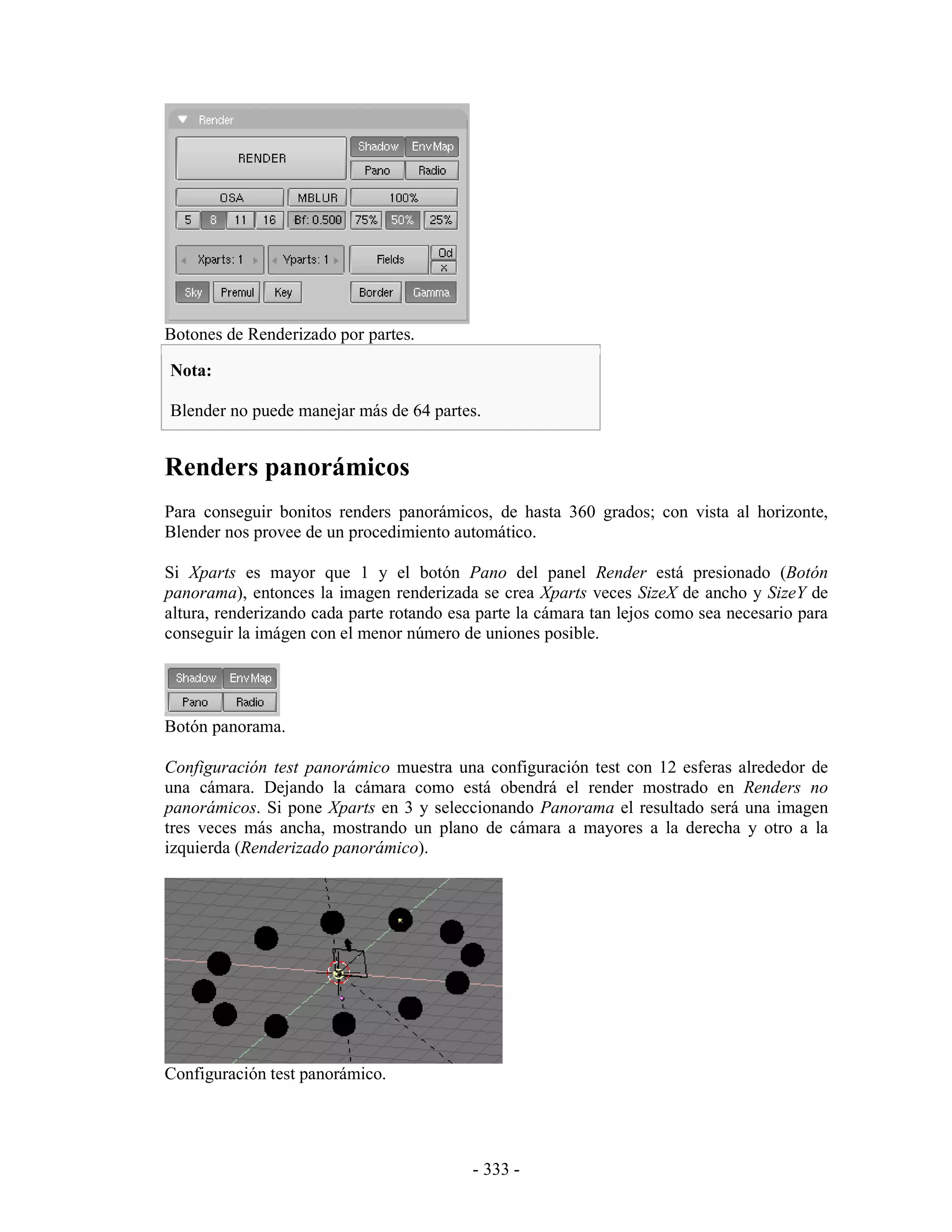 Botones de Renderizado por partes.

Nota:

Blender no puede manejar más de 64 partes.


Renders panorámicos
Para conseguir bonitos renders panorámicos, de hasta 360 grados; con vista al horizonte,
Blender nos provee de un procedimiento automático.

Si Xparts es mayor que 1 y el botón Pano del panel Render está presionado (Botón
panorama), entonces la imagen renderizada se crea Xparts veces SizeX de ancho y SizeY de
altura, renderizando cada parte rotando esa parte la cámara tan lejos como sea necesario para
conseguir la imágen con el menor número de uniones posible.




Botón panorama.

Configuración test panorámico muestra una configuración test con 12 esferas alrededor de
una cámara. Dejando la cámara como está obendrá el render mostrado en Renders no
panorámicos. Si pone Xparts en 3 y seleccionando Panorama el resultado será una imagen
tres veces más ancha, mostrando un plano de cámara a mayores a la derecha y otro a la
izquierda (Renderizado panorámico).




Configuración test panorámico.




                                           - 333 -
 
