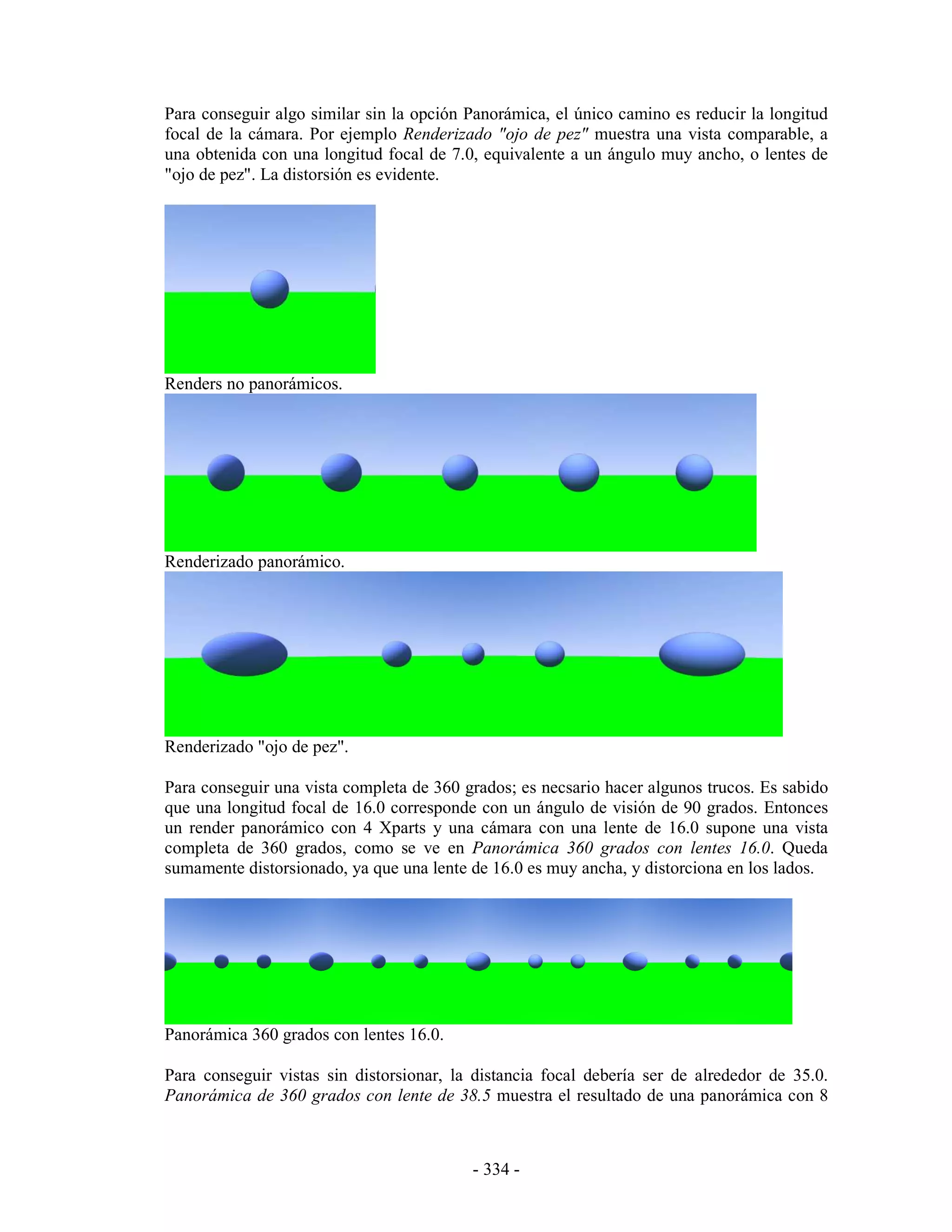 Para conseguir algo similar sin la opción Panorámica, el único camino es reducir la longitud
focal de la cámara. Por ejemplo Renderizado "ojo de pez" muestra una vista comparable, a
una obtenida con una longitud focal de 7.0, equivalente a un ángulo muy ancho, o lentes de
"ojo de pez". La distorsión es evidente.




Renders no panorámicos.




Renderizado panorámico.




Renderizado "ojo de pez".

Para conseguir una vista completa de 360 grados; es necsario hacer algunos trucos. Es sabido
que una longitud focal de 16.0 corresponde con un ángulo de visión de 90 grados. Entonces
un render panorámico con 4 Xparts y una cámara con una lente de 16.0 supone una vista
completa de 360 grados, como se ve en Panorámica 360 grados con lentes 16.0. Queda
sumamente distorsionado, ya que una lente de 16.0 es muy ancha, y distorciona en los lados.




Panorámica 360 grados con lentes 16.0.

Para conseguir vistas sin distorsionar, la distancia focal debería ser de alrededor de 35.0.
Panorámica de 360 grados con lente de 38.5 muestra el resultado de una panorámica con 8



                                          - 334 -
 
