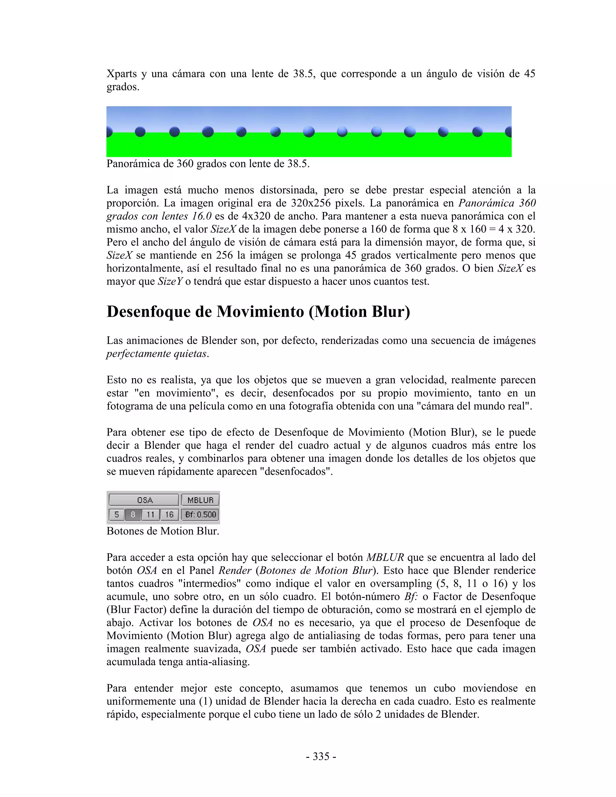 Xparts y una cámara con una lente de 38.5, que corresponde a un ángulo de visión de 45
grados.




Panorámica de 360 grados con lente de 38.5.

La imagen está mucho menos distorsinada, pero se debe prestar especial atención a la
proporción. La imagen original era de 320x256 pixels. La panorámica en Panorámica 360
grados con lentes 16.0 es de 4x320 de ancho. Para mantener a esta nueva panorámica con el
mismo ancho, el valor SizeX de la imagen debe ponerse a 160 de forma que 8 x 160 = 4 x 320.
Pero el ancho del ángulo de visión de cámara está para la dimensión mayor, de forma que, si
SizeX se mantiende en 256 la imágen se prolonga 45 grados verticalmente pero menos que
horizontalmente, así el resultado final no es una panorámica de 360 grados. O bien SizeX es
mayor que SizeY o tendrá que estar dispuesto a hacer unos cuantos test.

Desenfoque de Movimiento (Motion Blur)
Las animaciones de Blender son, por defecto, renderizadas como una secuencia de imágenes
perfectamente quietas.

Esto no es realista, ya que los objetos que se mueven a gran velocidad, realmente parecen
estar "en movimiento", es decir, desenfocados por su propio movimiento, tanto en un
fotograma de una película como en una fotografía obtenida con una "cámara del mundo real".

Para obtener ese tipo de efecto de Desenfoque de Movimiento (Motion Blur), se le puede
decir a Blender que haga el render del cuadro actual y de algunos cuadros más entre los
cuadros reales, y combinarlos para obtener una imagen donde los detalles de los objetos que
se mueven rápidamente aparecen "desenfocados".




Botones de Motion Blur.

Para acceder a esta opción hay que seleccionar el botón MBLUR que se encuentra al lado del
botón OSA en el Panel Render (Botones de Motion Blur). Esto hace que Blender renderice
tantos cuadros "intermedios" como indique el valor en oversampling (5, 8, 11 o 16) y los
acumule, uno sobre otro, en un sólo cuadro. El botón-número Bf: o Factor de Desenfoque
(Blur Factor) define la duración del tiempo de obturación, como se mostrará en el ejemplo de
abajo. Activar los botones de OSA no es necesario, ya que el proceso de Desenfoque de
Movimiento (Motion Blur) agrega algo de antialiasing de todas formas, pero para tener una
imagen realmente suavizada, OSA puede ser también activado. Esto hace que cada imagen
acumulada tenga antia-aliasing.

Para entender mejor este concepto, asumamos que tenemos un cubo moviendose en
uniformemente una (1) unidad de Blender hacia la derecha en cada cuadro. Esto es realmente
rápido, especialmente porque el cubo tiene un lado de sólo 2 unidades de Blender.


                                          - 335 -
 
