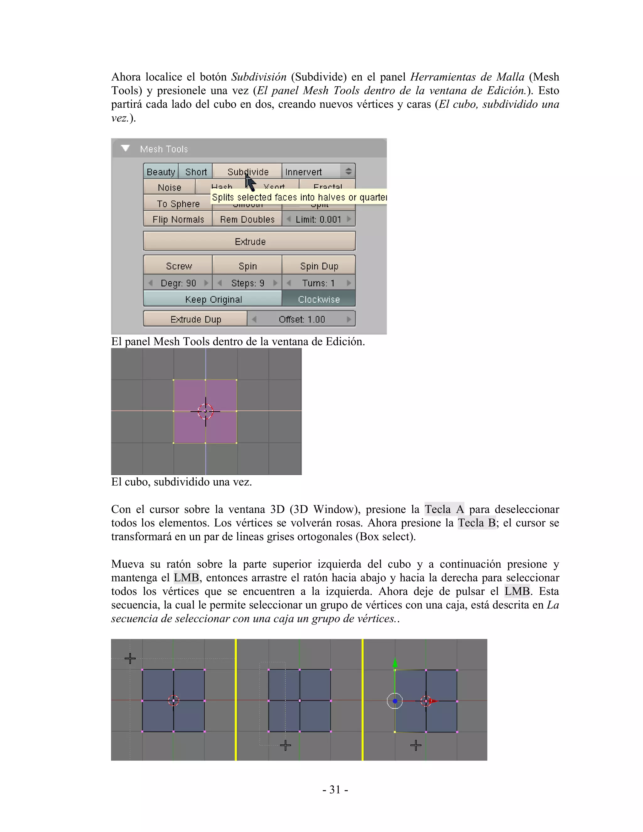 Ahora localice el botón Subdivisión (Subdivide) en el panel Herramientas de Malla (Mesh
Tools) y presionele una vez (El panel Mesh Tools dentro de la ventana de Edición.). Esto
partirá cada lado del cubo en dos, creando nuevos vértices y caras (El cubo, subdividido una
vez.).




El panel Mesh Tools dentro de la ventana de Edición.




El cubo, subdividido una vez.

Con el cursor sobre la ventana 3D (3D Window), presione la Tecla A para deseleccionar
todos los elementos. Los vértices se volverán rosas. Ahora presione la Tecla B; el cursor se
transformará en un par de lineas grises ortogonales (Box select).

Mueva su ratón sobre la parte superior izquierda del cubo y a continuación presione y
mantenga el LMB, entonces arrastre el ratón hacia abajo y hacia la derecha para seleccionar
todos los vértices que se encuentren a la izquierda. Ahora deje de pulsar el LMB. Esta
secuencia, la cual le permite seleccionar un grupo de vértices con una caja, está descrita en La
secuencia de seleccionar con una caja un grupo de vértices..




                                             - 31 -
 