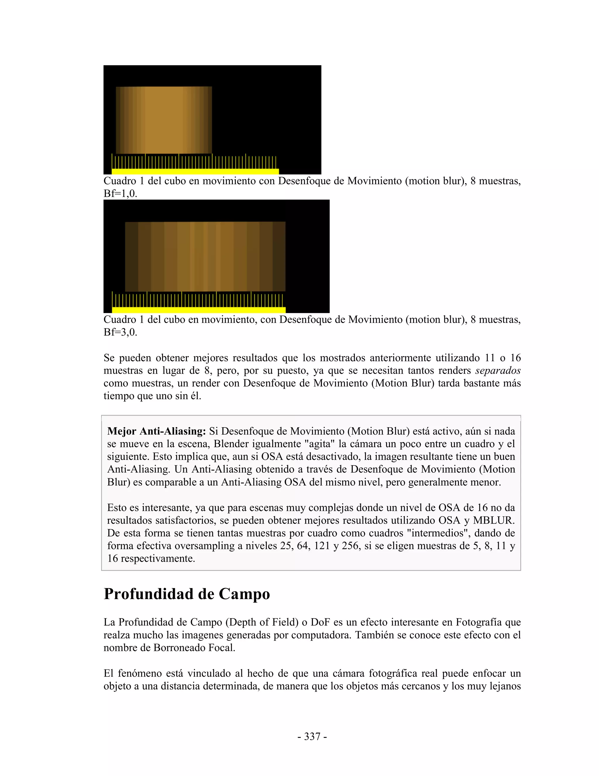 Cuadro 1 del cubo en movimiento con Desenfoque de Movimiento (motion blur), 8 muestras,
Bf=1,0.




Cuadro 1 del cubo en movimiento, con Desenfoque de Movimiento (motion blur), 8 muestras,
Bf=3,0.

Se pueden obtener mejores resultados que los mostrados anteriormente utilizando 11 o 16
muestras en lugar de 8, pero, por su puesto, ya que se necesitan tantos renders separados
como muestras, un render con Desenfoque de Movimiento (Motion Blur) tarda bastante más
tiempo que uno sin él.


Mejor Anti-Aliasing: Si Desenfoque de Movimiento (Motion Blur) está activo, aún si nada
se mueve en la escena, Blender igualmente "agita" la cámara un poco entre un cuadro y el
siguiente. Esto implica que, aun si OSA está desactivado, la imagen resultante tiene un buen
Anti-Aliasing. Un Anti-Aliasing obtenido a través de Desenfoque de Movimiento (Motion
Blur) es comparable a un Anti-Aliasing OSA del mismo nivel, pero generalmente menor.

Esto es interesante, ya que para escenas muy complejas donde un nivel de OSA de 16 no da
resultados satisfactorios, se pueden obtener mejores resultados utilizando OSA y MBLUR.
De esta forma se tienen tantas muestras por cuadro como cuadros "intermedios", dando de
forma efectiva oversampling a niveles 25, 64, 121 y 256, si se eligen muestras de 5, 8, 11 y
16 respectivamente.


Profundidad de Campo
La Profundidad de Campo (Depth of Field) o DoF es un efecto interesante en Fotografía que
realza mucho las imagenes generadas por computadora. También se conoce este efecto con el
nombre de Borroneado Focal.

El fenómeno está vinculado al hecho de que una cámara fotográfica real puede enfocar un
objeto a una distancia determinada, de manera que los objetos más cercanos y los muy lejanos



                                          - 337 -
 