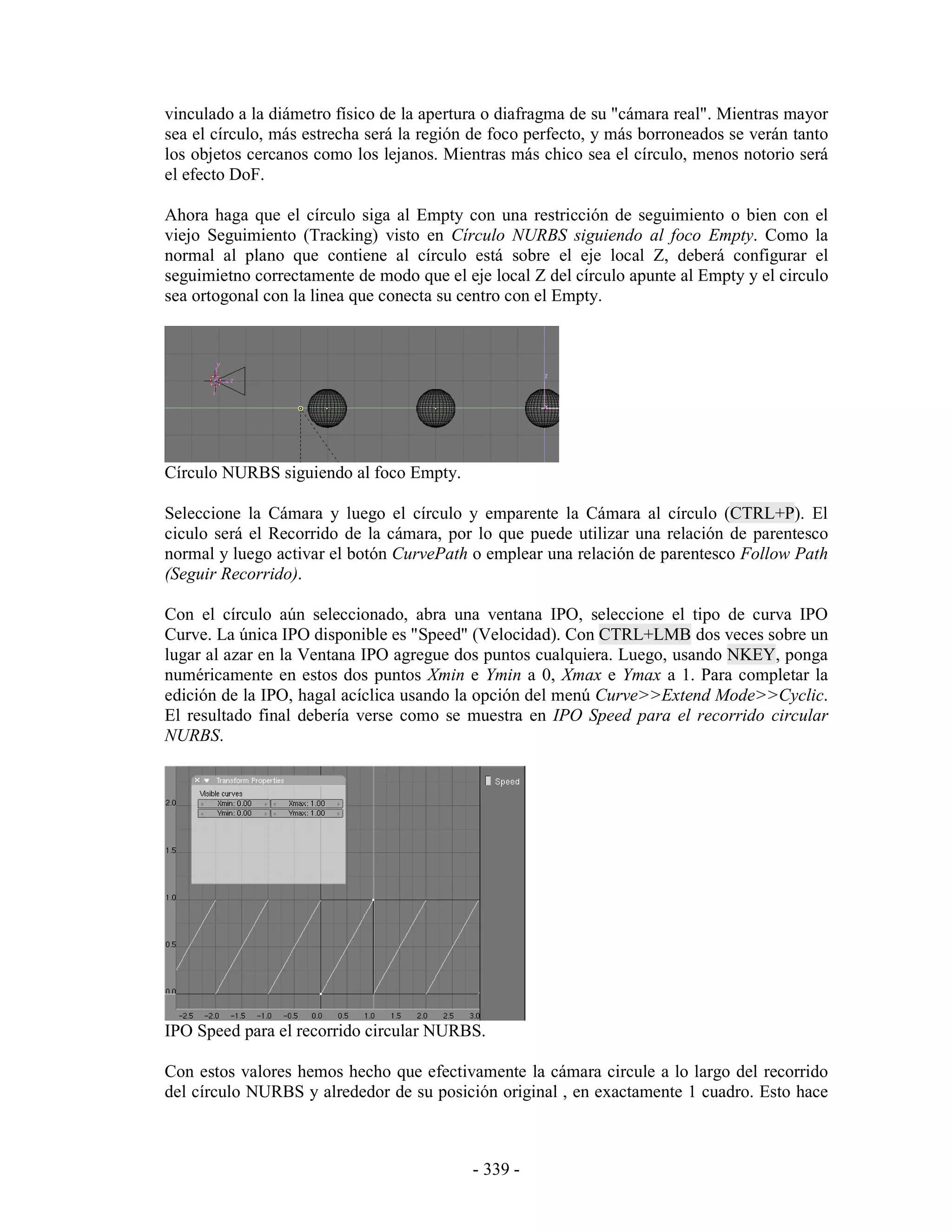 vinculado a la diámetro físico de la apertura o diafragma de su "cámara real". Mientras mayor
sea el círculo, más estrecha será la región de foco perfecto, y más borroneados se verán tanto
los objetos cercanos como los lejanos. Mientras más chico sea el círculo, menos notorio será
el efecto DoF.

Ahora haga que el círculo siga al Empty con una restricción de seguimiento o bien con el
viejo Seguimiento (Tracking) visto en Círculo NURBS siguiendo al foco Empty. Como la
normal al plano que contiene al círculo está sobre el eje local Z, deberá configurar el
seguimietno correctamente de modo que el eje local Z del círculo apunte al Empty y el circulo
sea ortogonal con la linea que conecta su centro con el Empty.




Círculo NURBS siguiendo al foco Empty.

Seleccione la Cámara y luego el círculo y emparente la Cámara al círculo (CTRL+P). El
ciculo será el Recorrido de la cámara, por lo que puede utilizar una relación de parentesco
normal y luego activar el botón CurvePath o emplear una relación de parentesco Follow Path
(Seguir Recorrido).

Con el círculo aún seleccionado, abra una ventana IPO, seleccione el tipo de curva IPO
Curve. La única IPO disponible es "Speed" (Velocidad). Con CTRL+LMB dos veces sobre un
lugar al azar en la Ventana IPO agregue dos puntos cualquiera. Luego, usando NKEY, ponga
numéricamente en estos dos puntos Xmin e Ymin a 0, Xmax e Ymax a 1. Para completar la
edición de la IPO, hagal acíclica usando la opción del menú Curve>>Extend Mode>>Cyclic.
El resultado final debería verse como se muestra en IPO Speed para el recorrido circular
NURBS.




IPO Speed para el recorrido circular NURBS.

Con estos valores hemos hecho que efectivamente la cámara circule a lo largo del recorrido
del círculo NURBS y alrededor de su posición original , en exactamente 1 cuadro. Esto hace



                                           - 339 -
 