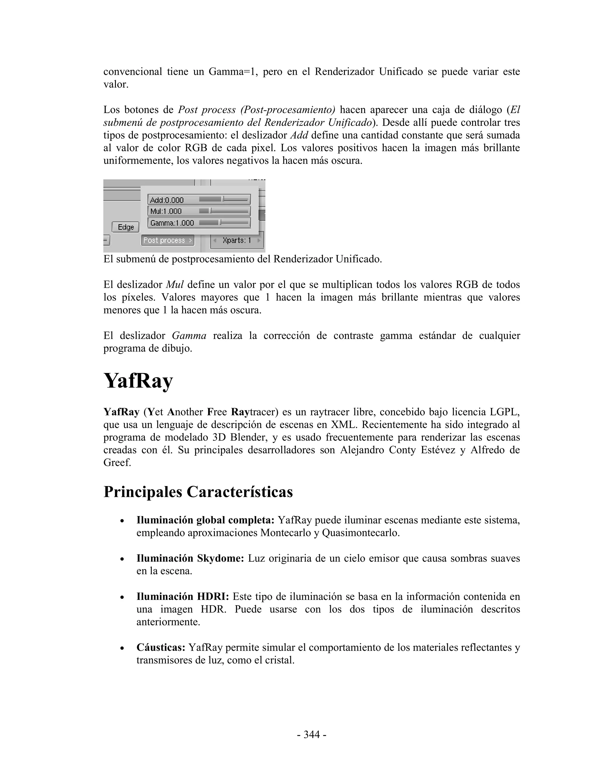 convencional tiene un Gamma=1, pero en el Renderizador Unificado se puede variar este
valor.

Los botones de Post process (Post-procesamiento) hacen aparecer una caja de diálogo (El
submenú de postprocesamiento del Renderizador Unificado). Desde allí puede controlar tres
tipos de postprocesamiento: el deslizador Add define una cantidad constante que será sumada
al valor de color RGB de cada pixel. Los valores positivos hacen la imagen más brillante
uniformemente, los valores negativos la hacen más oscura.




El submenú de postprocesamiento del Renderizador Unificado.

El deslizador Mul define un valor por el que se multiplican todos los valores RGB de todos
los píxeles. Valores mayores que 1 hacen la imagen más brillante mientras que valores
menores que 1 la hacen más oscura.

El deslizador Gamma realiza la corrección de contraste gamma estándar de cualquier
programa de dibujo.


YafRay
YafRay (Yet Another Free Raytracer) es un raytracer libre, concebido bajo licencia LGPL,
que usa un lenguaje de descripción de escenas en XML. Recientemente ha sido integrado al
programa de modelado 3D Blender, y es usado frecuentemente para renderizar las escenas
creadas con él. Su principales desarrolladores son Alejandro Conty Estévez y Alfredo de
Greef.

Principales Características
   •   Iluminación global completa: YafRay puede iluminar escenas mediante este sistema,
       empleando aproximaciones Montecarlo y Quasimontecarlo.

   •   Iluminación Skydome: Luz originaria de un cielo emisor que causa sombras suaves
       en la escena.

   •   Iluminación HDRI: Este tipo de iluminación se basa en la información contenida en
       una imagen HDR. Puede usarse con los dos tipos de iluminación descritos
       anteriormente.

   •   Cáusticas: YafRay permite simular el comportamiento de los materiales reflectantes y
       transmisores de luz, como el cristal.




                                          - 344 -
 