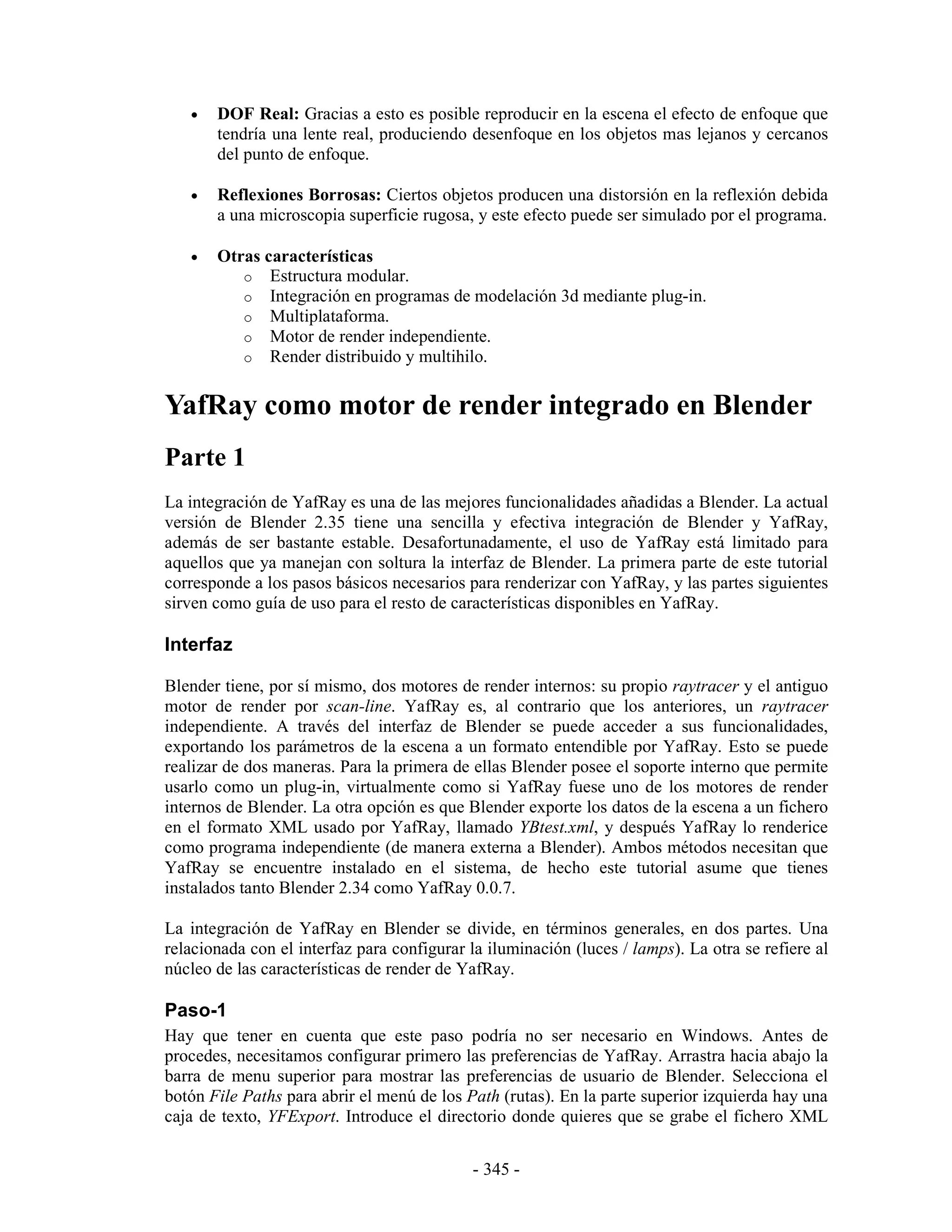 •   DOF Real: Gracias a esto es posible reproducir en la escena el efecto de enfoque que
       tendría una lente real, produciendo desenfoque en los objetos mas lejanos y cercanos
       del punto de enfoque.

   •   Reflexiones Borrosas: Ciertos objetos producen una distorsión en la reflexión debida
       a una microscopia superficie rugosa, y este efecto puede ser simulado por el programa.

   •   Otras características
          o Estructura modular.
          o Integración en programas de modelación 3d mediante plug-in.
          o Multiplataforma.
          o Motor de render independiente.
          o Render distribuido y multihilo.


YafRay como motor de render integrado en Blender
Parte 1
La integración de YafRay es una de las mejores funcionalidades añadidas a Blender. La actual
versión de Blender 2.35 tiene una sencilla y efectiva integración de Blender y YafRay,
además de ser bastante estable. Desafortunadamente, el uso de YafRay está limitado para
aquellos que ya manejan con soltura la interfaz de Blender. La primera parte de este tutorial
corresponde a los pasos básicos necesarios para renderizar con YafRay, y las partes siguientes
sirven como guía de uso para el resto de características disponibles en YafRay.

Interfaz

Blender tiene, por sí mismo, dos motores de render internos: su propio raytracer y el antiguo
motor de render por scan-line. YafRay es, al contrario que los anteriores, un raytracer
independiente. A través del interfaz de Blender se puede acceder a sus funcionalidades,
exportando los parámetros de la escena a un formato entendible por YafRay. Esto se puede
realizar de dos maneras. Para la primera de ellas Blender posee el soporte interno que permite
usarlo como un plug-in, virtualmente como si YafRay fuese uno de los motores de render
internos de Blender. La otra opción es que Blender exporte los datos de la escena a un fichero
en el formato XML usado por YafRay, llamado YBtest.xml, y después YafRay lo renderice
como programa independiente (de manera externa a Blender). Ambos métodos necesitan que
YafRay se encuentre instalado en el sistema, de hecho este tutorial asume que tienes
instalados tanto Blender 2.34 como YafRay 0.0.7.

La integración de YafRay en Blender se divide, en términos generales, en dos partes. Una
relacionada con el interfaz para configurar la iluminación (luces / lamps). La otra se refiere al
núcleo de las características de render de YafRay.

Paso-1
Hay que tener en cuenta que este paso podría no ser necesario en Windows. Antes de
procedes, necesitamos configurar primero las preferencias de YafRay. Arrastra hacia abajo la
barra de menu superior para mostrar las preferencias de usuario de Blender. Selecciona el
botón File Paths para abrir el menú de los Path (rutas). En la parte superior izquierda hay una
caja de texto, YFExport. Introduce el directorio donde quieres que se grabe el fichero XML


                                             - 345 -
 
