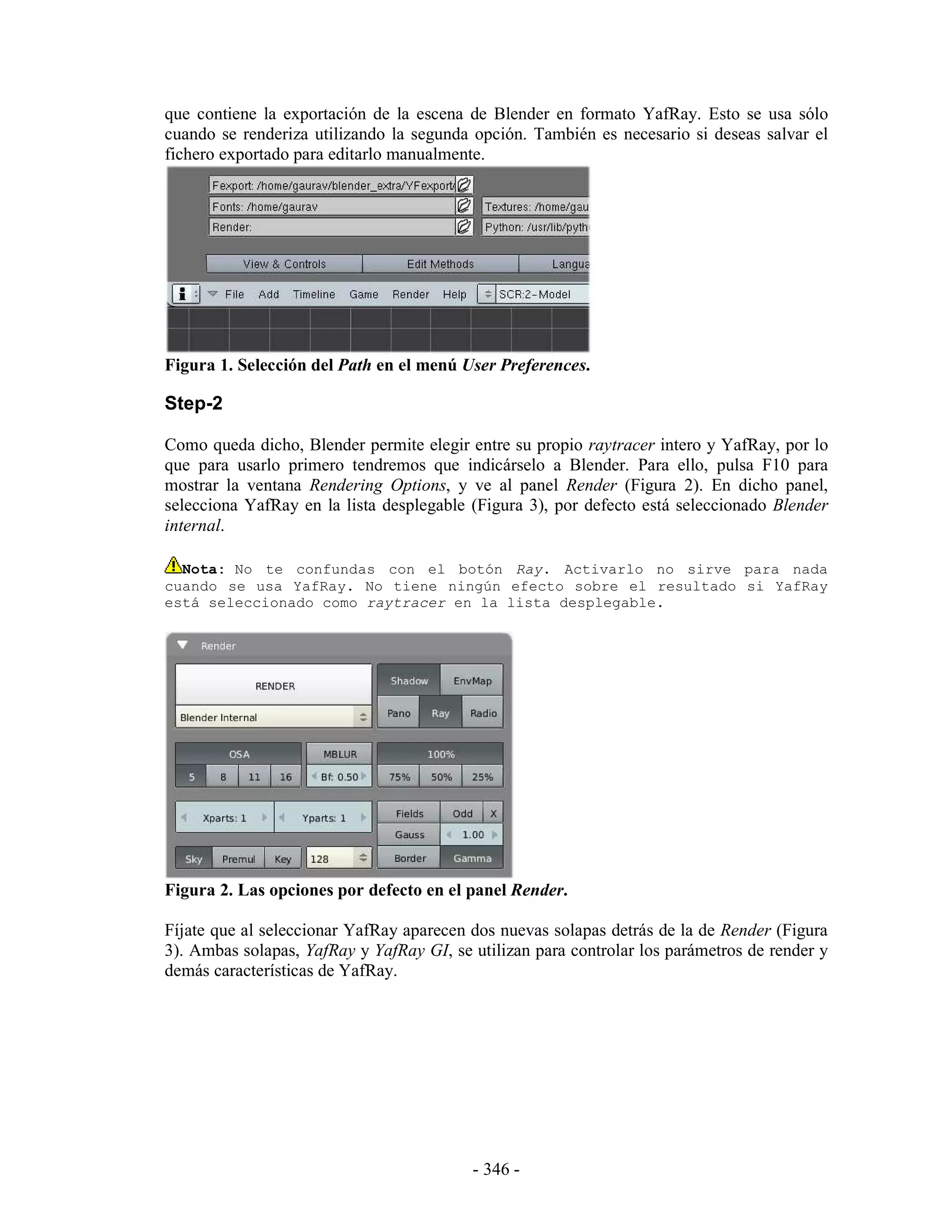 que contiene la exportación de la escena de Blender en formato YafRay. Esto se usa sólo
cuando se renderiza utilizando la segunda opción. También es necesario si deseas salvar el
fichero exportado para editarlo manualmente.




Figura 1. Selección del Path en el menú User Preferences.

Step-2

Como queda dicho, Blender permite elegir entre su propio raytracer intero y YafRay, por lo
que para usarlo primero tendremos que indicárselo a Blender. Para ello, pulsa F10 para
mostrar la ventana Rendering Options, y ve al panel Render (Figura 2). En dicho panel,
selecciona YafRay en la lista desplegable (Figura 3), por defecto está seleccionado Blender
internal.

  Nota: No te confundas con el botón Ray. Activarlo no sirve para nada
cuando se usa YafRay. No tiene ningún efecto sobre el resultado si YafRay
está seleccionado como raytracer en la lista desplegable.




Figura 2. Las opciones por defecto en el panel Render.

Fíjate que al seleccionar YafRay aparecen dos nuevas solapas detrás de la de Render (Figura
3). Ambas solapas, YafRay y YafRay GI, se utilizan para controlar los parámetros de render y
demás características de YafRay.




                                          - 346 -
 