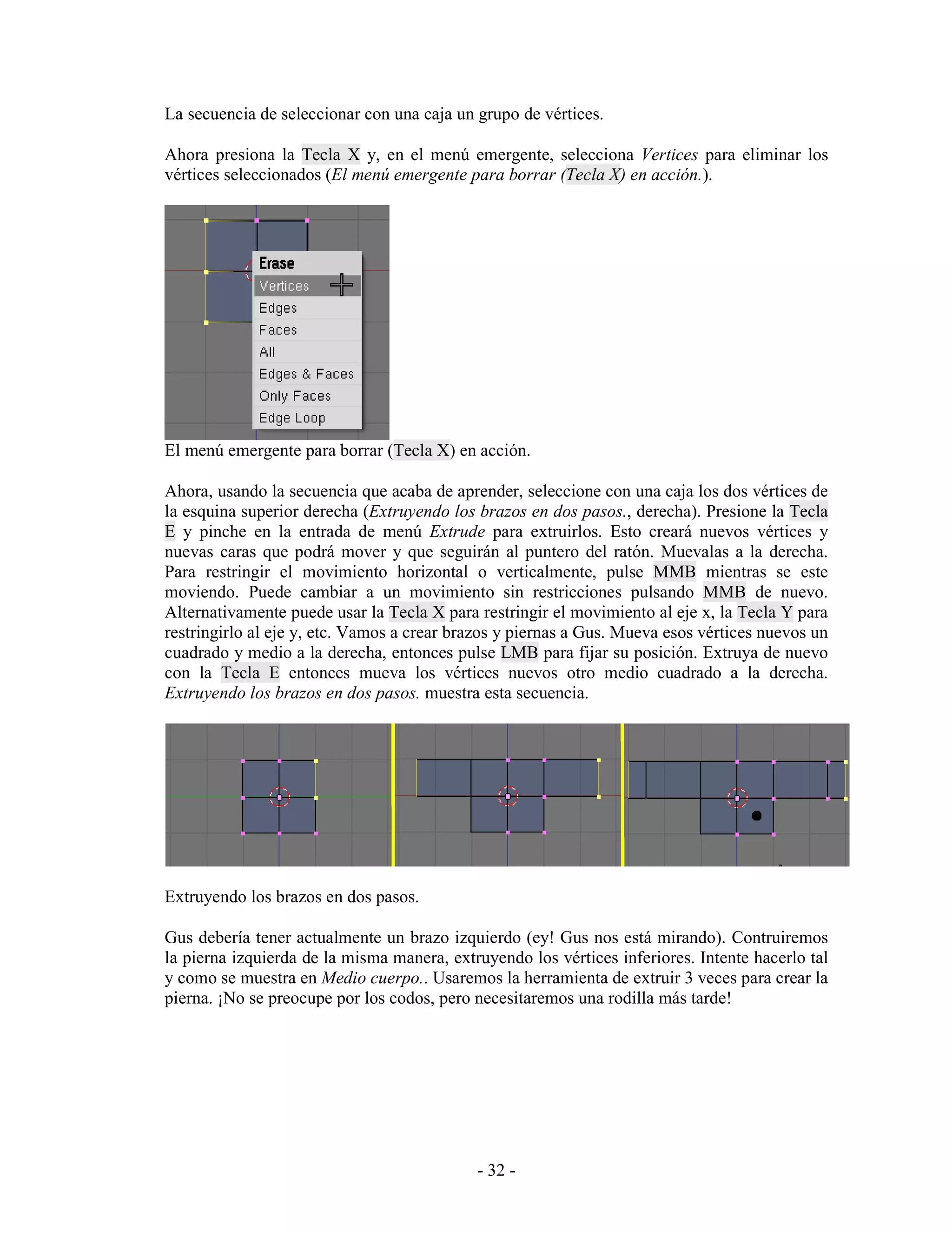 La secuencia de seleccionar con una caja un grupo de vértices.

Ahora presiona la Tecla X y, en el menú emergente, selecciona Vertices para eliminar los
vértices seleccionados (El menú emergente para borrar (Tecla X) en acción.).




El menú emergente para borrar (Tecla X) en acción.

Ahora, usando la secuencia que acaba de aprender, seleccione con una caja los dos vértices de
la esquina superior derecha (Extruyendo los brazos en dos pasos., derecha). Presione la Tecla
E y pinche en la entrada de menú Extrude para extruirlos. Esto creará nuevos vértices y
nuevas caras que podrá mover y que seguirán al puntero del ratón. Muevalas a la derecha.
Para restringir el movimiento horizontal o verticalmente, pulse MMB mientras se este
moviendo. Puede cambiar a un movimiento sin restricciones pulsando MMB de nuevo.
Alternativamente puede usar la Tecla X para restringir el movimiento al eje x, la Tecla Y para
restringirlo al eje y, etc. Vamos a crear brazos y piernas a Gus. Mueva esos vértices nuevos un
cuadrado y medio a la derecha, entonces pulse LMB para fijar su posición. Extruya de nuevo
con la Tecla E entonces mueva los vértices nuevos otro medio cuadrado a la derecha.
Extruyendo los brazos en dos pasos. muestra esta secuencia.




Extruyendo los brazos en dos pasos.

Gus debería tener actualmente un brazo izquierdo (ey! Gus nos está mirando). Contruiremos
la pierna izquierda de la misma manera, extruyendo los vértices inferiores. Intente hacerlo tal
y como se muestra en Medio cuerpo.. Usaremos la herramienta de extruir 3 veces para crear la
pierna. ¡No se preocupe por los codos, pero necesitaremos una rodilla más tarde!




                                            - 32 -
 