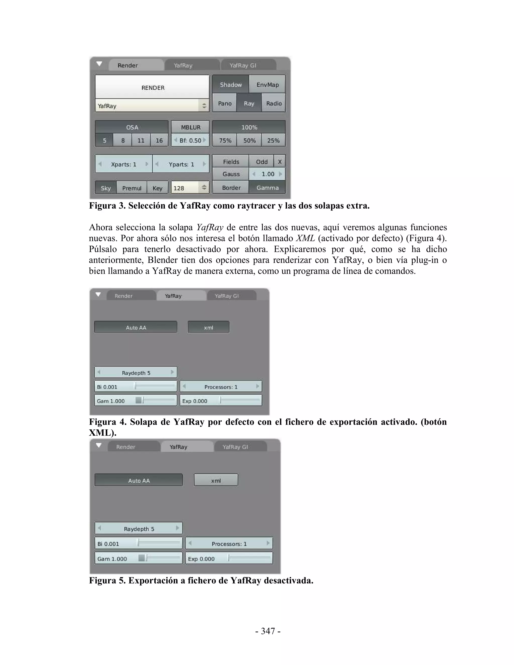 Figura 3. Selección de YafRay como raytracer y las dos solapas extra.

Ahora selecciona la solapa YafRay de entre las dos nuevas, aquí veremos algunas funciones
nuevas. Por ahora sólo nos interesa el botón llamado XML (activado por defecto) (Figura 4).
Púlsalo para tenerlo desactivado por ahora. Explicaremos por qué, como se ha dicho
anteriormente, Blender tien dos opciones para renderizar con YafRay, o bien vía plug-in o
bien llamando a YafRay de manera externa, como un programa de línea de comandos.




Figura 4. Solapa de YafRay por defecto con el fichero de exportación activado. (botón
XML).




Figura 5. Exportación a fichero de YafRay desactivada.




                                          - 347 -
 