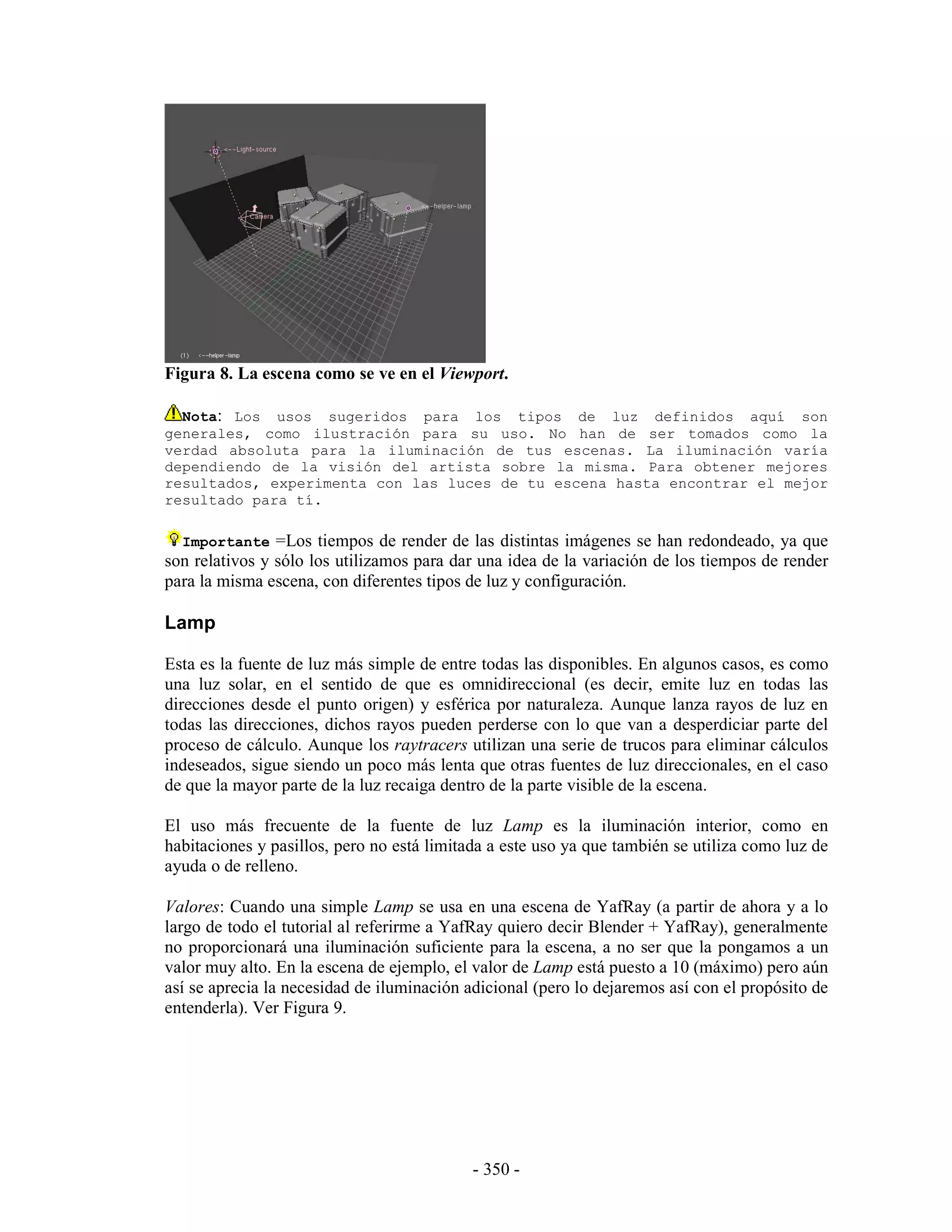 Figura 8. La escena como se ve en el Viewport.

  Nota: Los usos sugeridos para los tipos de luz definidos aquí son
generales, como ilustración para su uso. No han de ser tomados como la
verdad absoluta para la iluminación de tus escenas. La iluminación varía
dependiendo de la visión del artista sobre la misma. Para obtener mejores
resultados, experimenta con las luces de tu escena hasta encontrar el mejor
resultado para tí.

  Importante =Los tiempos de render de las distintas imágenes se han redondeado, ya que
son relativos y sólo los utilizamos para dar una idea de la variación de los tiempos de render
para la misma escena, con diferentes tipos de luz y configuración.

Lamp

Esta es la fuente de luz más simple de entre todas las disponibles. En algunos casos, es como
una luz solar, en el sentido de que es omnidireccional (es decir, emite luz en todas las
direcciones desde el punto origen) y esférica por naturaleza. Aunque lanza rayos de luz en
todas las direcciones, dichos rayos pueden perderse con lo que van a desperdiciar parte del
proceso de cálculo. Aunque los raytracers utilizan una serie de trucos para eliminar cálculos
indeseados, sigue siendo un poco más lenta que otras fuentes de luz direccionales, en el caso
de que la mayor parte de la luz recaiga dentro de la parte visible de la escena.

El uso más frecuente de la fuente de luz Lamp es la iluminación interior, como en
habitaciones y pasillos, pero no está limitada a este uso ya que también se utiliza como luz de
ayuda o de relleno.

Valores: Cuando una simple Lamp se usa en una escena de YafRay (a partir de ahora y a lo
largo de todo el tutorial al referirme a YafRay quiero decir Blender + YafRay), generalmente
no proporcionará una iluminación suficiente para la escena, a no ser que la pongamos a un
valor muy alto. En la escena de ejemplo, el valor de Lamp está puesto a 10 (máximo) pero aún
así se aprecia la necesidad de iluminación adicional (pero lo dejaremos así con el propósito de
entenderla). Ver Figura 9.




                                            - 350 -
 