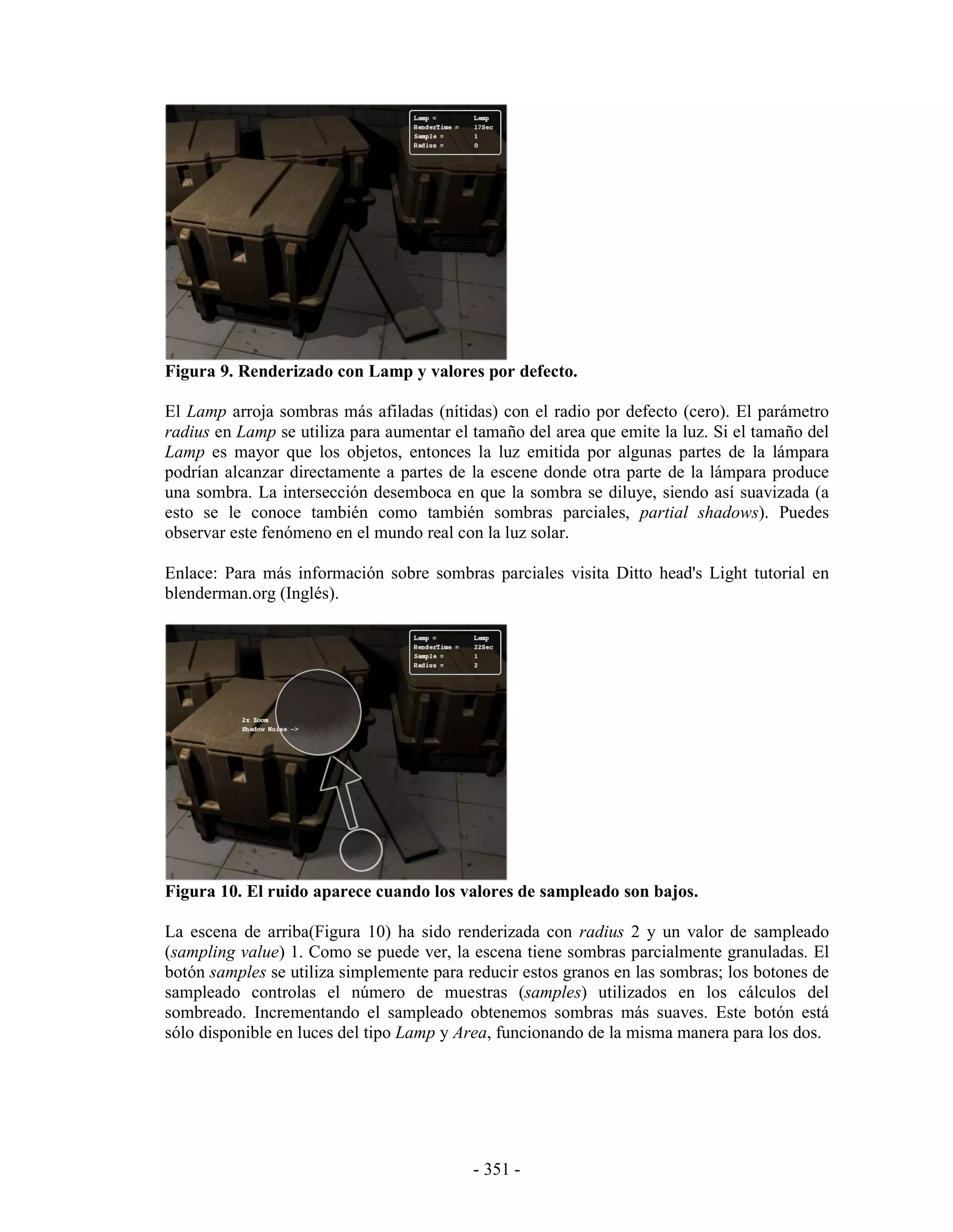 Figura 9. Renderizado con Lamp y valores por defecto.

El Lamp arroja sombras más afiladas (nítidas) con el radio por defecto (cero). El parámetro
radius en Lamp se utiliza para aumentar el tamaño del area que emite la luz. Si el tamaño del
Lamp es mayor que los objetos, entonces la luz emitida por algunas partes de la lámpara
podrían alcanzar directamente a partes de la escene donde otra parte de la lámpara produce
una sombra. La intersección desemboca en que la sombra se diluye, siendo así suavizada (a
esto se le conoce también como también sombras parciales, partial shadows). Puedes
observar este fenómeno en el mundo real con la luz solar.

Enlace: Para más información sobre sombras parciales visita Ditto head's Light tutorial en
blenderman.org (Inglés).




Figura 10. El ruido aparece cuando los valores de sampleado son bajos.

La escena de arriba(Figura 10) ha sido renderizada con radius 2 y un valor de sampleado
(sampling value) 1. Como se puede ver, la escena tiene sombras parcialmente granuladas. El
botón samples se utiliza simplemente para reducir estos granos en las sombras; los botones de
sampleado controlas el número de muestras (samples) utilizados en los cálculos del
sombreado. Incrementando el sampleado obtenemos sombras más suaves. Este botón está
sólo disponible en luces del tipo Lamp y Area, funcionando de la misma manera para los dos.




                                           - 351 -
 