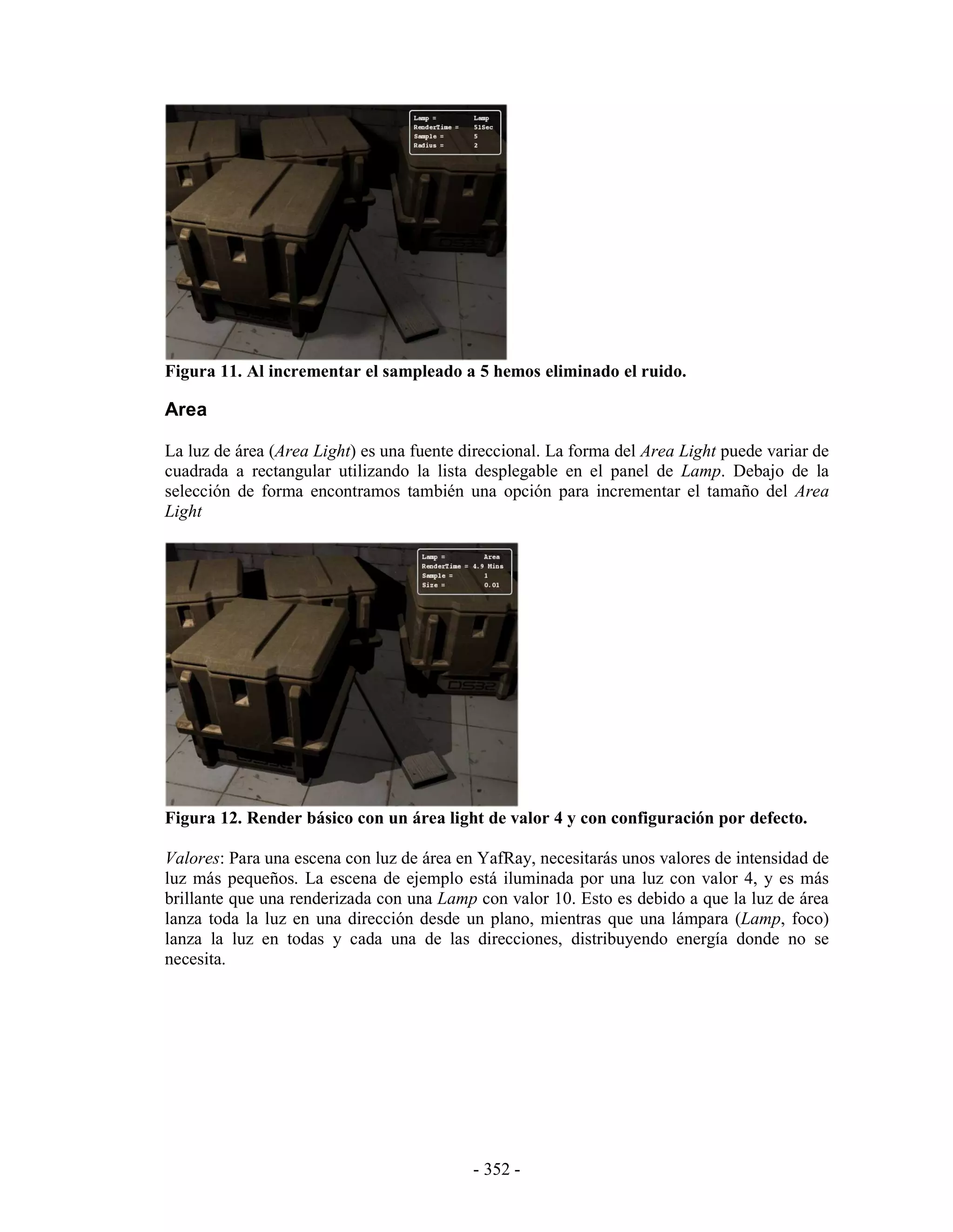 Figura 11. Al incrementar el sampleado a 5 hemos eliminado el ruido.

Area

La luz de área (Area Light) es una fuente direccional. La forma del Area Light puede variar de
cuadrada a rectangular utilizando la lista desplegable en el panel de Lamp. Debajo de la
selección de forma encontramos también una opción para incrementar el tamaño del Area
Light




Figura 12. Render básico con un área light de valor 4 y con configuración por defecto.

Valores: Para una escena con luz de área en YafRay, necesitarás unos valores de intensidad de
luz más pequeños. La escena de ejemplo está iluminada por una luz con valor 4, y es más
brillante que una renderizada con una Lamp con valor 10. Esto es debido a que la luz de área
lanza toda la luz en una dirección desde un plano, mientras que una lámpara (Lamp, foco)
lanza la luz en todas y cada una de las direcciones, distribuyendo energía donde no se
necesita.




                                           - 352 -
 