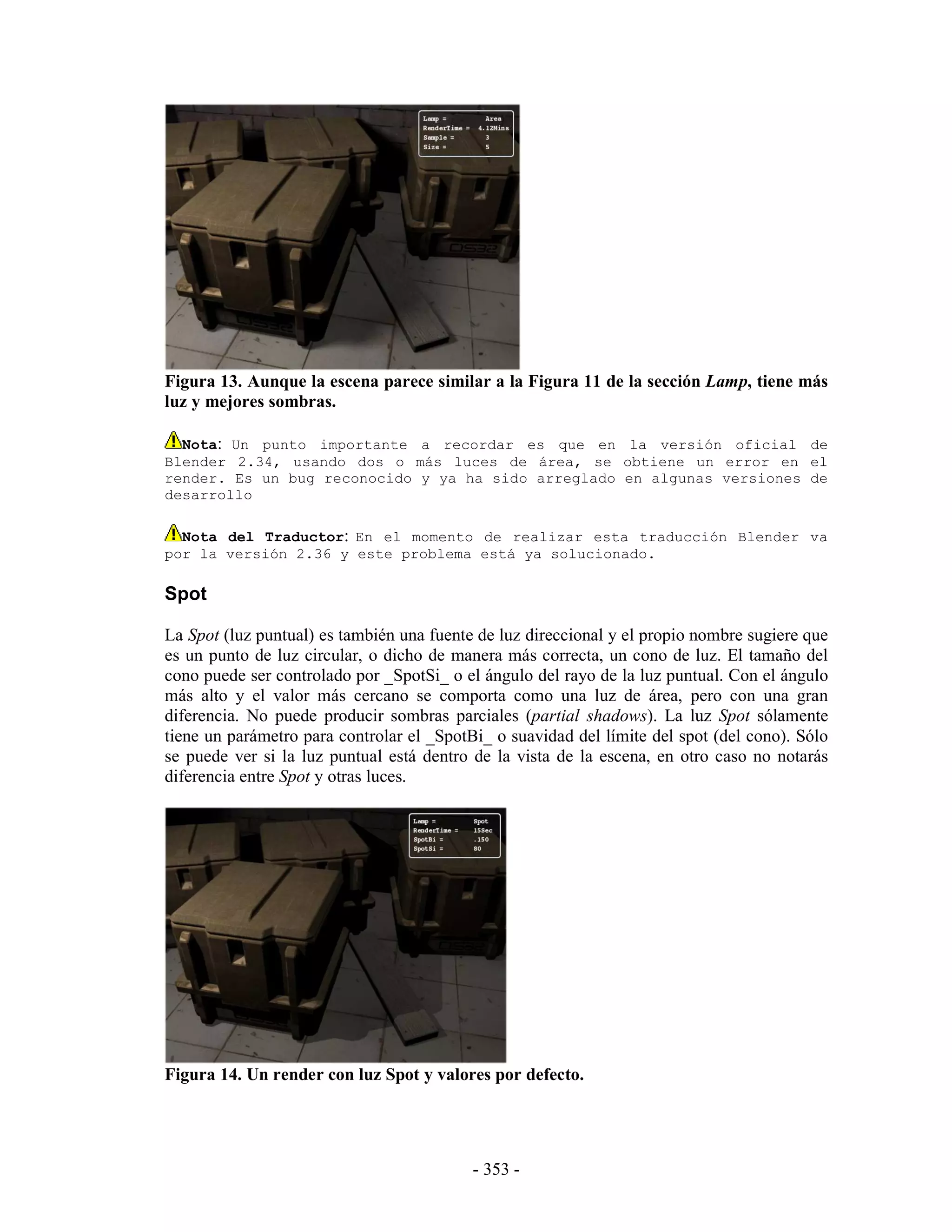 Figura 13. Aunque la escena parece similar a la Figura 11 de la sección Lamp, tiene más
luz y mejores sombras.

  Nota: Un punto importante a recordar es que en la versión oficial de
Blender 2.34, usando dos o más luces de área, se obtiene un error en el
render. Es un bug reconocido y ya ha sido arreglado en algunas versiones de
desarrollo

  Nota del Traductor: En el momento de realizar esta traducción Blender va
por la versión 2.36 y este problema está ya solucionado.

Spot

La Spot (luz puntual) es también una fuente de luz direccional y el propio nombre sugiere que
es un punto de luz circular, o dicho de manera más correcta, un cono de luz. El tamaño del
cono puede ser controlado por _SpotSi_ o el ángulo del rayo de la luz puntual. Con el ángulo
más alto y el valor más cercano se comporta como una luz de área, pero con una gran
diferencia. No puede producir sombras parciales (partial shadows). La luz Spot sólamente
tiene un parámetro para controlar el _SpotBi_ o suavidad del límite del spot (del cono). Sólo
se puede ver si la luz puntual está dentro de la vista de la escena, en otro caso no notarás
diferencia entre Spot y otras luces.




Figura 14. Un render con luz Spot y valores por defecto.




                                           - 353 -
 