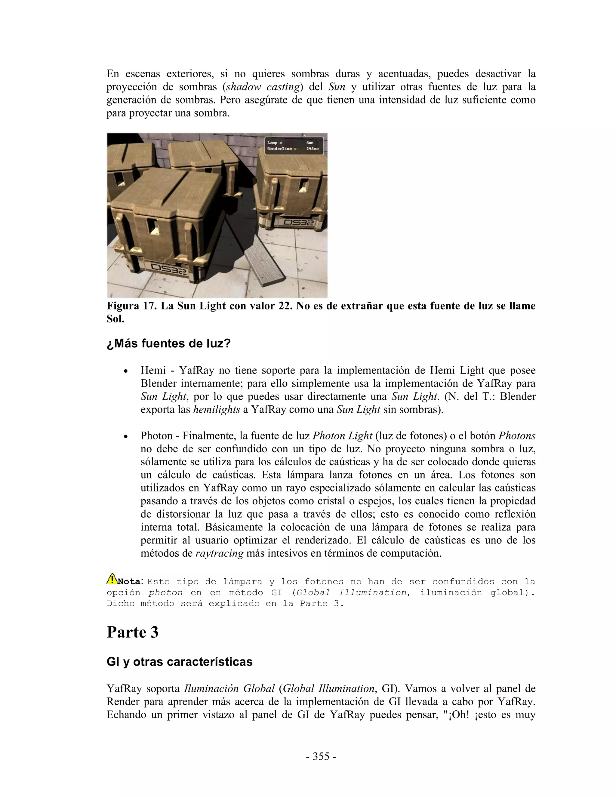 En escenas exteriores, si no quieres sombras duras y acentuadas, puedes desactivar la
proyección de sombras (shadow casting) del Sun y utilizar otras fuentes de luz para la
generación de sombras. Pero asegúrate de que tienen una intensidad de luz suficiente como
para proyectar una sombra.




Figura 17. La Sun Light con valor 22. No es de extrañar que esta fuente de luz se llame
Sol.

¿Más fuentes de luz?

   •   Hemi - YafRay no tiene soporte para la implementación de Hemi Light que posee
       Blender internamente; para ello simplemente usa la implementación de YafRay para
       Sun Light, por lo que puedes usar directamente una Sun Light. (N. del T.: Blender
       exporta las hemilights a YafRay como una Sun Light sin sombras).

   •   Photon - Finalmente, la fuente de luz Photon Light (luz de fotones) o el botón Photons
       no debe de ser confundido con un tipo de luz. No proyecto ninguna sombra o luz,
       sólamente se utiliza para los cálculos de caústicas y ha de ser colocado donde quieras
       un cálculo de caústicas. Esta lámpara lanza fotones en un área. Los fotones son
       utilizados en YafRay como un rayo especializado sólamente en calcular las caústicas
       pasando a través de los objetos como cristal o espejos, los cuales tienen la propiedad
       de distorsionar la luz que pasa a través de ellos; esto es conocido como reflexión
       interna total. Básicamente la colocación de una lámpara de fotones se realiza para
       permitir al usuario optimizar el renderizado. El cálculo de caústicas es uno de los
       métodos de raytracing más intesivos en términos de computación.

  Nota: Este tipo de lámpara y los fotones no han de ser confundidos con la
opción photon en en método GI (Global Illumination, iluminación global).
Dicho método será explicado en la Parte 3.


Parte 3
GI y otras características

YafRay soporta Iluminación Global (Global Illumination, GI). Vamos a volver al panel de
Render para aprender más acerca de la implementación de GI llevada a cabo por YafRay.
Echando un primer vistazo al panel de GI de YafRay puedes pensar, "¡Oh! ¡esto es muy


                                          - 355 -
 