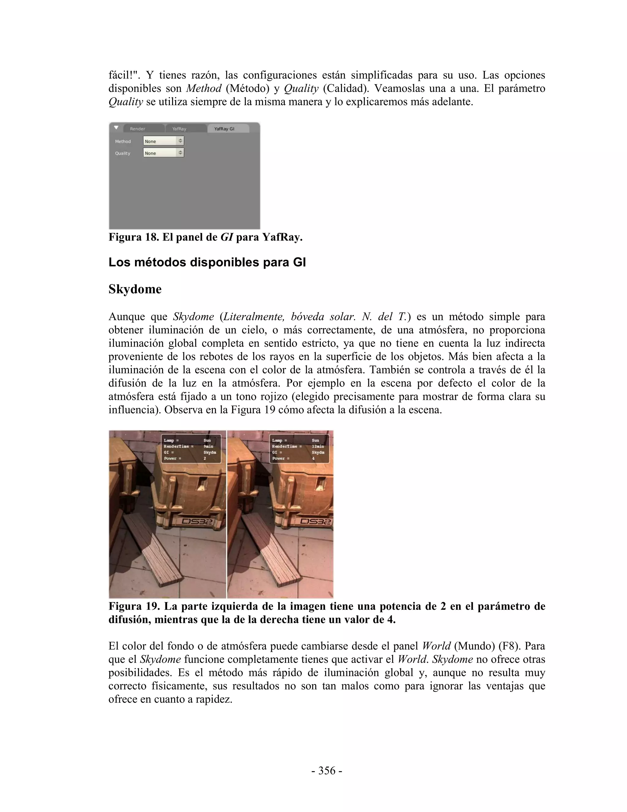 fácil!". Y tienes razón, las configuraciones están simplificadas para su uso. Las opciones
disponibles son Method (Método) y Quality (Calidad). Veamoslas una a una. El parámetro
Quality se utiliza siempre de la misma manera y lo explicaremos más adelante.




Figura 18. El panel de GI para YafRay.

Los métodos disponibles para GI

Skydome
Aunque que Skydome (Literalmente, bóveda solar. N. del T.) es un método simple para
obtener iluminación de un cielo, o más correctamente, de una atmósfera, no proporciona
iluminación global completa en sentido estricto, ya que no tiene en cuenta la luz indirecta
proveniente de los rebotes de los rayos en la superficie de los objetos. Más bien afecta a la
iluminación de la escena con el color de la atmósfera. También se controla a través de él la
difusión de la luz en la atmósfera. Por ejemplo en la escena por defecto el color de la
atmósfera está fijado a un tono rojizo (elegido precisamente para mostrar de forma clara su
influencia). Observa en la Figura 19 cómo afecta la difusión a la escena.




Figura 19. La parte izquierda de la imagen tiene una potencia de 2 en el parámetro de
difusión, mientras que la de la derecha tiene un valor de 4.

El color del fondo o de atmósfera puede cambiarse desde el panel World (Mundo) (F8). Para
que el Skydome funcione completamente tienes que activar el World. Skydome no ofrece otras
posibilidades. Es el método más rápido de iluminación global y, aunque no resulta muy
correcto físicamente, sus resultados no son tan malos como para ignorar las ventajas que
ofrece en cuanto a rapidez.




                                           - 356 -
 
