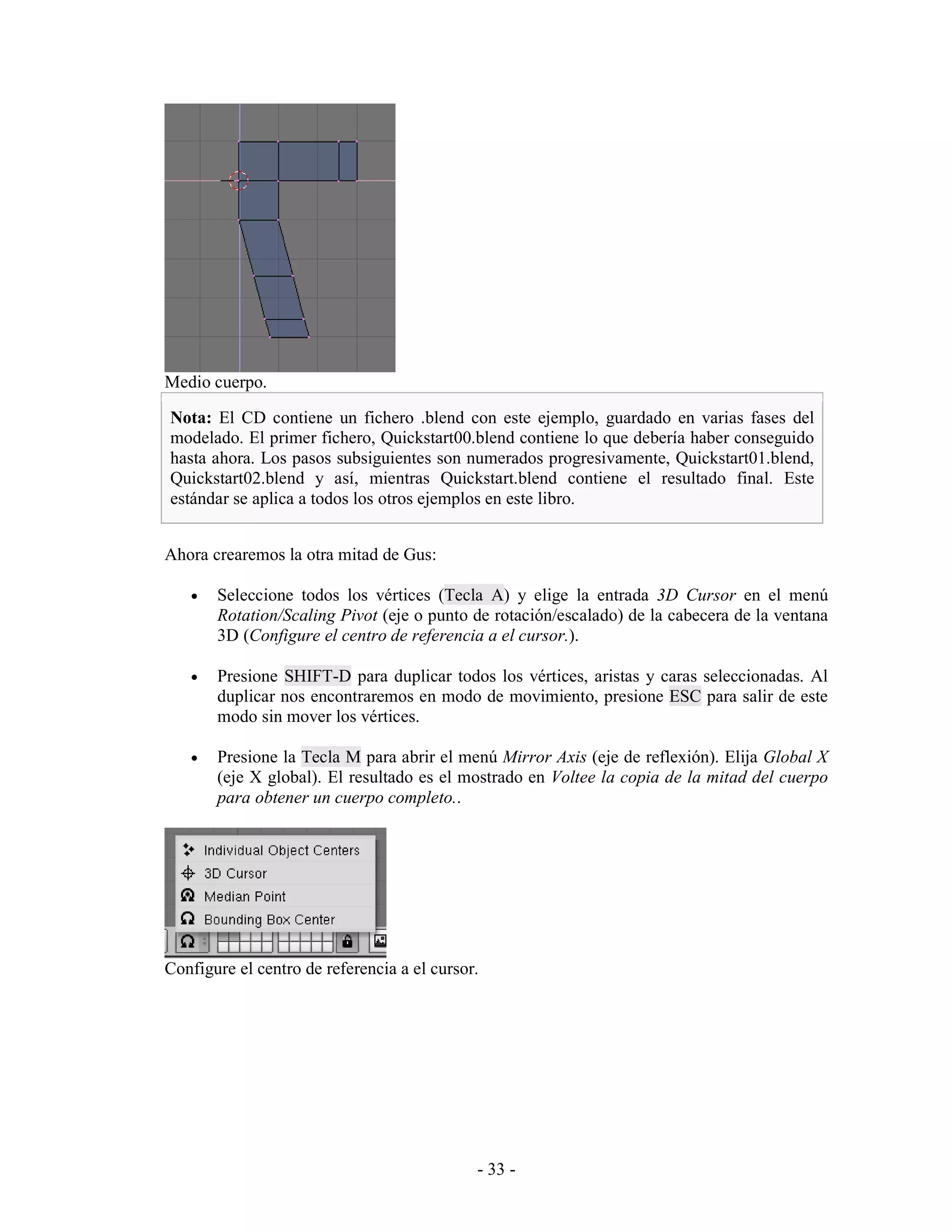 Medio cuerpo.

Nota: El CD contiene un fichero .blend con este ejemplo, guardado en varias fases del
modelado. El primer fichero, Quickstart00.blend contiene lo que debería haber conseguido
hasta ahora. Los pasos subsiguientes son numerados progresivamente, Quickstart01.blend,
Quickstart02.blend y así, mientras Quickstart.blend contiene el resultado final. Este
estándar se aplica a todos los otros ejemplos en este libro.


Ahora crearemos la otra mitad de Gus:

   •   Seleccione todos los vértices (Tecla A) y elige la entrada 3D Cursor en el menú
       Rotation/Scaling Pivot (eje o punto de rotación/escalado) de la cabecera de la ventana
       3D (Configure el centro de referencia a el cursor.).

   •   Presione SHIFT-D para duplicar todos los vértices, aristas y caras seleccionadas. Al
       duplicar nos encontraremos en modo de movimiento, presione ESC para salir de este
       modo sin mover los vértices.

   •   Presione la Tecla M para abrir el menú Mirror Axis (eje de reflexión). Elija Global X
       (eje X global). El resultado es el mostrado en Voltee la copia de la mitad del cuerpo
       para obtener un cuerpo completo..




Configure el centro de referencia a el cursor.




                                             - 33 -
 