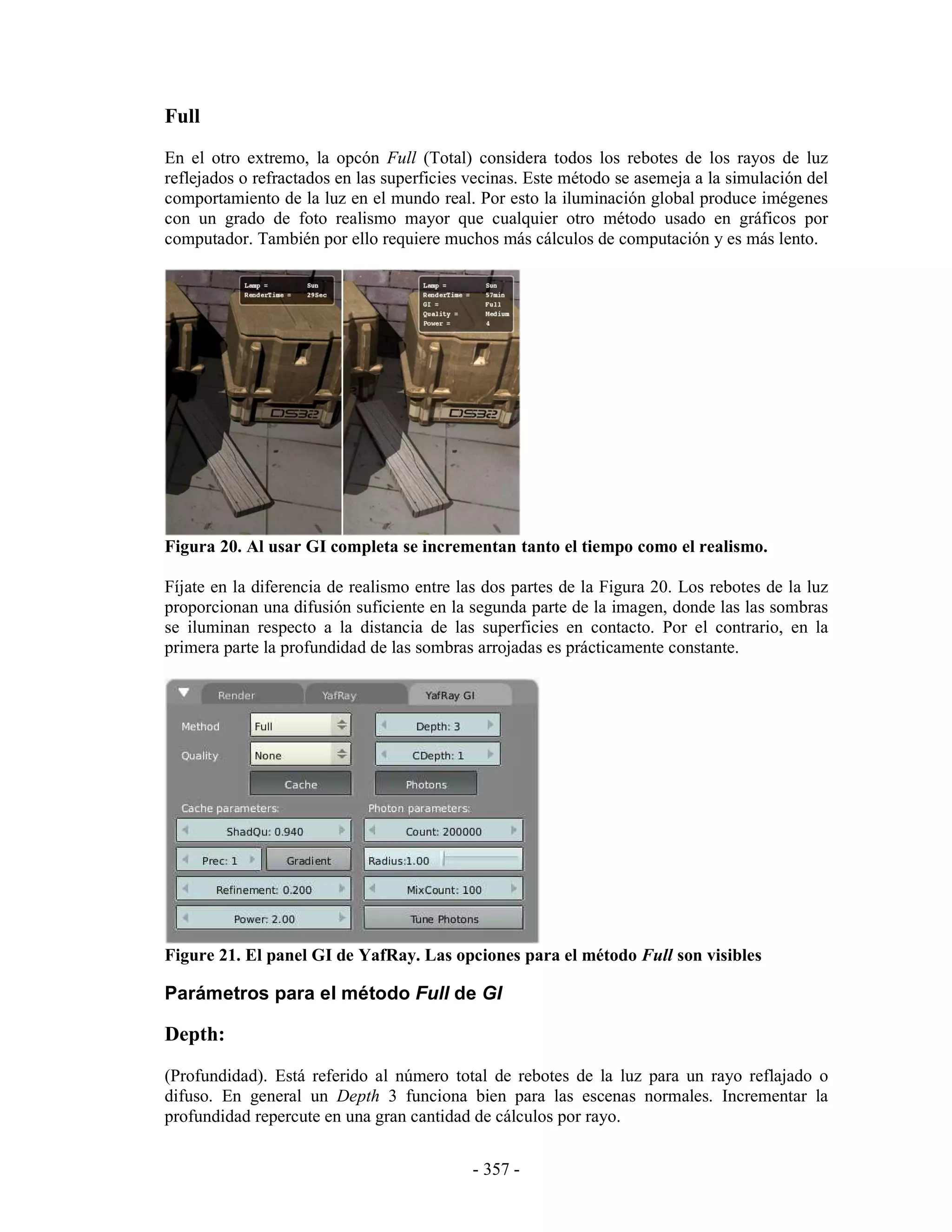 Full
En el otro extremo, la opcón Full (Total) considera todos los rebotes de los rayos de luz
reflejados o refractados en las superficies vecinas. Este método se asemeja a la simulación del
comportamiento de la luz en el mundo real. Por esto la iluminación global produce imégenes
con un grado de foto realismo mayor que cualquier otro método usado en gráficos por
computador. También por ello requiere muchos más cálculos de computación y es más lento.




Figura 20. Al usar GI completa se incrementan tanto el tiempo como el realismo.

Fíjate en la diferencia de realismo entre las dos partes de la Figura 20. Los rebotes de la luz
proporcionan una difusión suficiente en la segunda parte de la imagen, donde las las sombras
se iluminan respecto a la distancia de las superficies en contacto. Por el contrario, en la
primera parte la profundidad de las sombras arrojadas es prácticamente constante.




Figure 21. El panel GI de YafRay. Las opciones para el método Full son visibles

Parámetros para el método Full de GI

Depth:
(Profundidad). Está referido al número total de rebotes de la luz para un rayo reflajado o
difuso. En general un Depth 3 funciona bien para las escenas normales. Incrementar la
profundidad repercute en una gran cantidad de cálculos por rayo.


                                            - 357 -
 