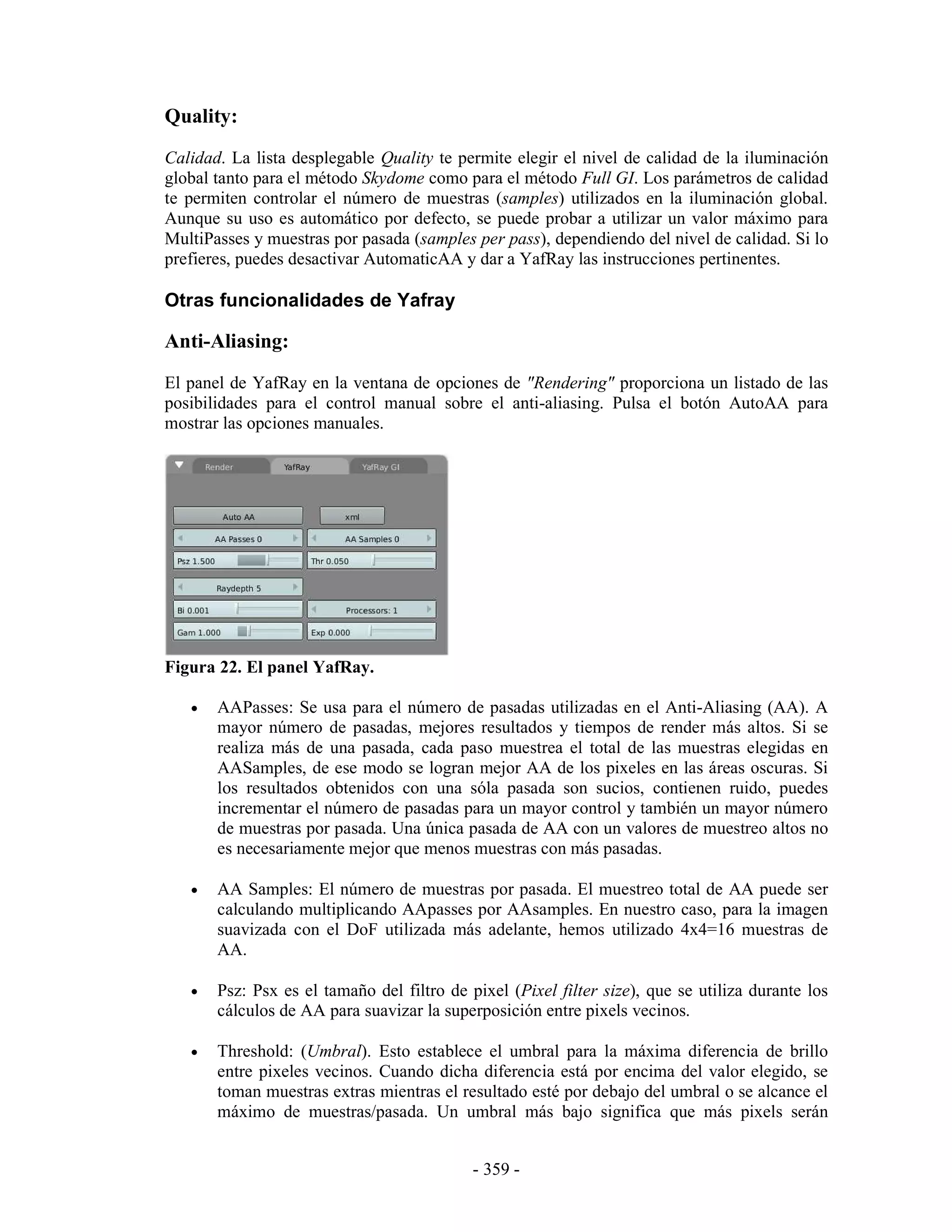 Quality:
Calidad. La lista desplegable Quality te permite elegir el nivel de calidad de la iluminación
global tanto para el método Skydome como para el método Full GI. Los parámetros de calidad
te permiten controlar el número de muestras (samples) utilizados en la iluminación global.
Aunque su uso es automático por defecto, se puede probar a utilizar un valor máximo para
MultiPasses y muestras por pasada (samples per pass), dependiendo del nivel de calidad. Si lo
prefieres, puedes desactivar AutomaticAA y dar a YafRay las instrucciones pertinentes.

Otras funcionalidades de Yafray

Anti-Aliasing:
El panel de YafRay en la ventana de opciones de "Rendering" proporciona un listado de las
posibilidades para el control manual sobre el anti-aliasing. Pulsa el botón AutoAA para
mostrar las opciones manuales.




Figura 22. El panel YafRay.

   •   AAPasses: Se usa para el número de pasadas utilizadas en el Anti-Aliasing (AA). A
       mayor número de pasadas, mejores resultados y tiempos de render más altos. Si se
       realiza más de una pasada, cada paso muestrea el total de las muestras elegidas en
       AASamples, de ese modo se logran mejor AA de los pixeles en las áreas oscuras. Si
       los resultados obtenidos con una sóla pasada son sucios, contienen ruido, puedes
       incrementar el número de pasadas para un mayor control y también un mayor número
       de muestras por pasada. Una única pasada de AA con un valores de muestreo altos no
       es necesariamente mejor que menos muestras con más pasadas.

   •   AA Samples: El número de muestras por pasada. El muestreo total de AA puede ser
       calculando multiplicando AApasses por AAsamples. En nuestro caso, para la imagen
       suavizada con el DoF utilizada más adelante, hemos utilizado 4x4=16 muestras de
       AA.

   •   Psz: Psx es el tamaño del filtro de pixel (Pixel filter size), que se utiliza durante los
       cálculos de AA para suavizar la superposición entre pixels vecinos.

   •   Threshold: (Umbral). Esto establece el umbral para la máxima diferencia de brillo
       entre pixeles vecinos. Cuando dicha diferencia está por encima del valor elegido, se
       toman muestras extras mientras el resultado esté por debajo del umbral o se alcance el
       máximo de muestras/pasada. Un umbral más bajo significa que más pixels serán


                                            - 359 -
 
