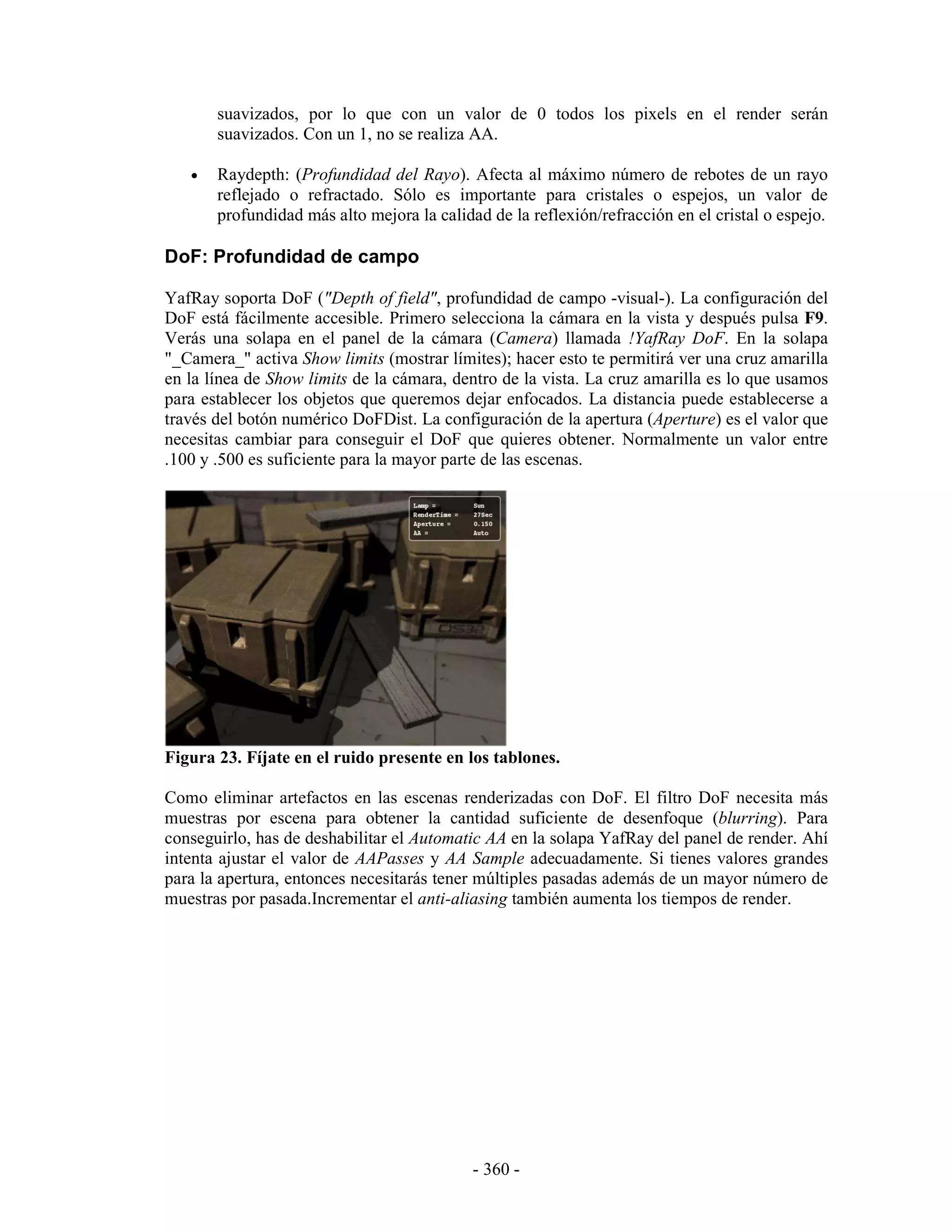 suavizados, por lo que con un valor de 0 todos los pixels en el render serán
       suavizados. Con un 1, no se realiza AA.

   •   Raydepth: (Profundidad del Rayo). Afecta al máximo número de rebotes de un rayo
       reflejado o refractado. Sólo es importante para cristales o espejos, un valor de
       profundidad más alto mejora la calidad de la reflexión/refracción en el cristal o espejo.

DoF: Profundidad de campo

YafRay soporta DoF ("Depth of field", profundidad de campo -visual-). La configuración del
DoF está fácilmente accesible. Primero selecciona la cámara en la vista y después pulsa F9.
Verás una solapa en el panel de la cámara (Camera) llamada !YafRay DoF. En la solapa
"_Camera_" activa Show limits (mostrar límites); hacer esto te permitirá ver una cruz amarilla
en la línea de Show limits de la cámara, dentro de la vista. La cruz amarilla es lo que usamos
para establecer los objetos que queremos dejar enfocados. La distancia puede establecerse a
través del botón numérico DoFDist. La configuración de la apertura (Aperture) es el valor que
necesitas cambiar para conseguir el DoF que quieres obtener. Normalmente un valor entre
.100 y .500 es suficiente para la mayor parte de las escenas.




Figura 23. Fíjate en el ruido presente en los tablones.

Como eliminar artefactos en las escenas renderizadas con DoF. El filtro DoF necesita más
muestras por escena para obtener la cantidad suficiente de desenfoque (blurring). Para
conseguirlo, has de deshabilitar el Automatic AA en la solapa YafRay del panel de render. Ahí
intenta ajustar el valor de AAPasses y AA Sample adecuadamente. Si tienes valores grandes
para la apertura, entonces necesitarás tener múltiples pasadas además de un mayor número de
muestras por pasada.Incrementar el anti-aliasing también aumenta los tiempos de render.




                                            - 360 -
 