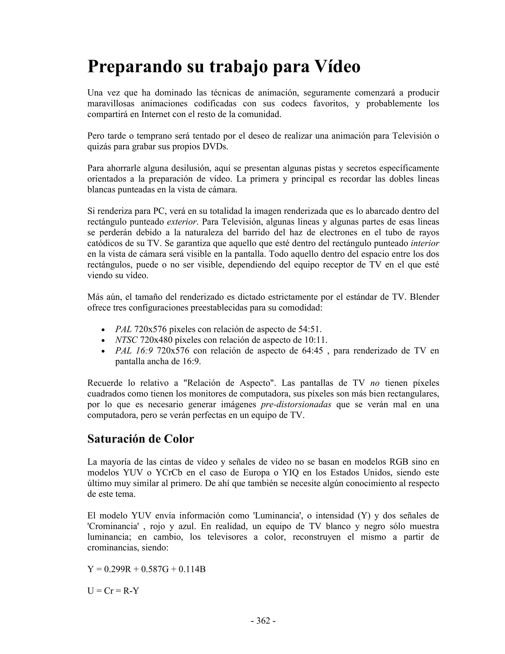 Preparando su trabajo para Vídeo
Una vez que ha dominado las técnicas de animación, seguramente comenzará a producir
maravillosas animaciones codificadas con sus codecs favoritos, y probablemente los
compartirá en Internet con el resto de la comunidad.

Pero tarde o temprano será tentado por el deseo de realizar una animación para Televisión o
quizás para grabar sus propios DVDs.

Para ahorrarle alguna desilusión, aquí se presentan algunas pistas y secretos específicamente
orientados a la preparación de vídeo. La primera y principal es recordar las dobles lineas
blancas punteadas en la vista de cámara.

Si renderiza para PC, verá en su totalidad la imagen renderizada que es lo abarcado dentro del
rectángulo punteado exterior. Para Televisión, algunas lineas y algunas partes de esas lineas
se perderán debido a la naturaleza del barrido del haz de electrones en el tubo de rayos
catódicos de su TV. Se garantiza que aquello que esté dentro del rectángulo punteado interior
en la vista de cámara será visible en la pantalla. Todo aquello dentro del espacio entre los dos
rectángulos, puede o no ser visible, dependiendo del equipo receptor de TV en el que esté
viendo su vídeo.

Más aún, el tamaño del renderizado es dictado estrictamente por el estándar de TV. Blender
ofrece tres configuraciones preestablecidas para su comodidad:

   •   PAL 720x576 píxeles con relación de aspecto de 54:51.
   •   NTSC 720x480 píxeles con relación de aspecto de 10:11.
   •   PAL 16:9 720x576 con relación de aspecto de 64:45 , para renderizado de TV en
       pantalla ancha de 16:9.

Recuerde lo relativo a "Relación de Aspecto". Las pantallas de TV no tienen píxeles
cuadrados como tienen los monitores de computadora, sus píxeles son más bien rectangulares,
por lo que es necesario generar imágenes pre-distorsionadas que se verán mal en una
computadora, pero se verán perfectas en un equipo de TV.

Saturación de Color
La mayoría de las cintas de vídeo y señales de vídeo no se basan en modelos RGB sino en
modelos YUV o YCrCb en el caso de Europa o YIQ en los Estados Unidos, siendo este
último muy similar al primero. De ahí que también se necesite algún conocimiento al respecto
de este tema.

El modelo YUV envía información como 'Luminancia', o intensidad (Y) y dos señales de
'Crominancia' , rojo y azul. En realidad, un equipo de TV blanco y negro sólo muestra
luminancia; en cambio, los televisores a color, reconstruyen el mismo a partir de
crominancias, siendo:

Y = 0.299R + 0.587G + 0.114B

U = Cr = R-Y


                                            - 362 -
 