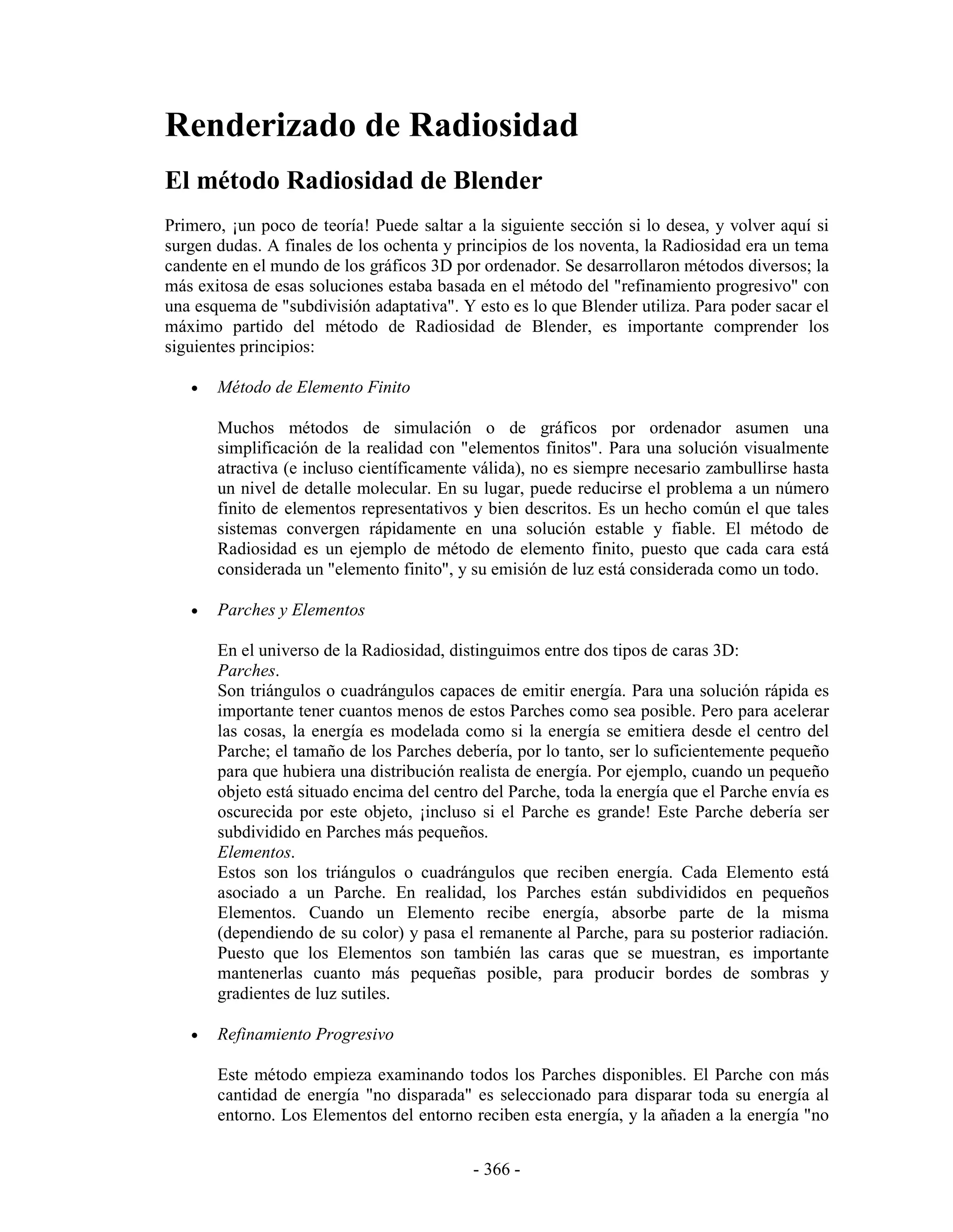 Renderizado de Radiosidad
El método Radiosidad de Blender
Primero, ¡un poco de teoría! Puede saltar a la siguiente sección si lo desea, y volver aquí si
surgen dudas. A finales de los ochenta y principios de los noventa, la Radiosidad era un tema
candente en el mundo de los gráficos 3D por ordenador. Se desarrollaron métodos diversos; la
más exitosa de esas soluciones estaba basada en el método del "refinamiento progresivo" con
una esquema de "subdivisión adaptativa". Y esto es lo que Blender utiliza. Para poder sacar el
máximo partido del método de Radiosidad de Blender, es importante comprender los
siguientes principios:

   •   Método de Elemento Finito

       Muchos métodos de simulación o de gráficos por ordenador asumen una
       simplificación de la realidad con "elementos finitos". Para una solución visualmente
       atractiva (e incluso científicamente válida), no es siempre necesario zambullirse hasta
       un nivel de detalle molecular. En su lugar, puede reducirse el problema a un número
       finito de elementos representativos y bien descritos. Es un hecho común el que tales
       sistemas convergen rápidamente en una solución estable y fiable. El método de
       Radiosidad es un ejemplo de método de elemento finito, puesto que cada cara está
       considerada un "elemento finito", y su emisión de luz está considerada como un todo.

   •   Parches y Elementos

       En el universo de la Radiosidad, distinguimos entre dos tipos de caras 3D:
       Parches.
       Son triángulos o cuadrángulos capaces de emitir energía. Para una solución rápida es
       importante tener cuantos menos de estos Parches como sea posible. Pero para acelerar
       las cosas, la energía es modelada como si la energía se emitiera desde el centro del
       Parche; el tamaño de los Parches debería, por lo tanto, ser lo suficientemente pequeño
       para que hubiera una distribución realista de energía. Por ejemplo, cuando un pequeño
       objeto está situado encima del centro del Parche, toda la energía que el Parche envía es
       oscurecida por este objeto, ¡incluso si el Parche es grande! Este Parche debería ser
       subdividido en Parches más pequeños.
       Elementos.
       Estos son los triángulos o cuadrángulos que reciben energía. Cada Elemento está
       asociado a un Parche. En realidad, los Parches están subdivididos en pequeños
       Elementos. Cuando un Elemento recibe energía, absorbe parte de la misma
       (dependiendo de su color) y pasa el remanente al Parche, para su posterior radiación.
       Puesto que los Elementos son también las caras que se muestran, es importante
       mantenerlas cuanto más pequeñas posible, para producir bordes de sombras y
       gradientes de luz sutiles.

   •   Refinamiento Progresivo

       Este método empieza examinando todos los Parches disponibles. El Parche con más
       cantidad de energía "no disparada" es seleccionado para disparar toda su energía al
       entorno. Los Elementos del entorno reciben esta energía, y la añaden a la energía "no


                                           - 366 -
 
