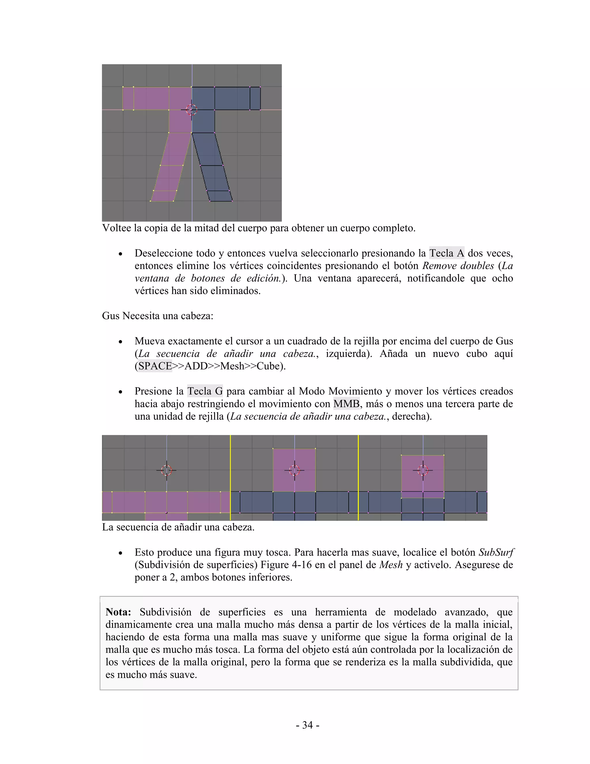 Voltee la copia de la mitad del cuerpo para obtener un cuerpo completo.

   •   Deseleccione todo y entonces vuelva seleccionarlo presionando la Tecla A dos veces,
       entonces elimine los vértices coincidentes presionando el botón Remove doubles (La
       ventana de botones de edición.). Una ventana aparecerá, notificandole que ocho
       vértices han sido eliminados.

Gus Necesita una cabeza:

   •   Mueva exactamente el cursor a un cuadrado de la rejilla por encima del cuerpo de Gus
       (La secuencia de añadir una cabeza., izquierda). Añada un nuevo cubo aquí
       (SPACE>>ADD>>Mesh>>Cube).

   •   Presione la Tecla G para cambiar al Modo Movimiento y mover los vértices creados
       hacia abajo restringiendo el movimiento con MMB, más o menos una tercera parte de
       una unidad de rejilla (La secuencia de añadir una cabeza., derecha).




La secuencia de añadir una cabeza.

   •   Esto produce una figura muy tosca. Para hacerla mas suave, localice el botón SubSurf
       (Subdivisión de superficies) Figure 4-16 en el panel de Mesh y activelo. Asegurese de
       poner a 2, ambos botones inferiores.


Nota: Subdivisión de superficies es una herramienta de modelado avanzado, que
dinamicamente crea una malla mucho más densa a partir de los vértices de la malla inicial,
haciendo de esta forma una malla mas suave y uniforme que sigue la forma original de la
malla que es mucho más tosca. La forma del objeto está aún controlada por la localización de
los vértices de la malla original, pero la forma que se renderiza es la malla subdividida, que
es mucho más suave.



                                           - 34 -
 