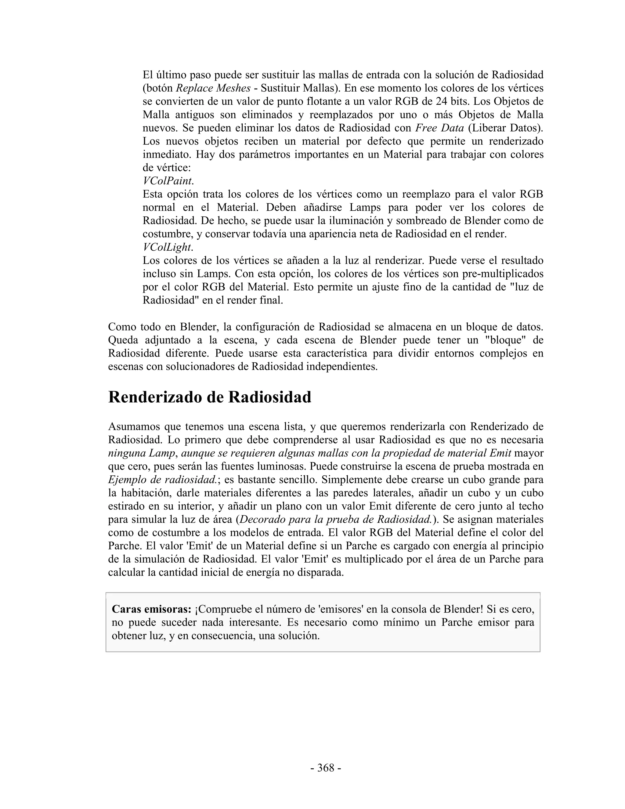El último paso puede ser sustituir las mallas de entrada con la solución de Radiosidad
       (botón Replace Meshes - Sustituir Mallas). En ese momento los colores de los vértices
       se convierten de un valor de punto flotante a un valor RGB de 24 bits. Los Objetos de
       Malla antiguos son eliminados y reemplazados por uno o más Objetos de Malla
       nuevos. Se pueden eliminar los datos de Radiosidad con Free Data (Liberar Datos).
       Los nuevos objetos reciben un material por defecto que permite un renderizado
       inmediato. Hay dos parámetros importantes en un Material para trabajar con colores
       de vértice:
       VColPaint.
       Esta opción trata los colores de los vértices como un reemplazo para el valor RGB
       normal en el Material. Deben añadirse Lamps para poder ver los colores de
       Radiosidad. De hecho, se puede usar la iluminación y sombreado de Blender como de
       costumbre, y conservar todavía una apariencia neta de Radiosidad en el render.
       VColLight.
       Los colores de los vértices se añaden a la luz al renderizar. Puede verse el resultado
       incluso sin Lamps. Con esta opción, los colores de los vértices son pre-multiplicados
       por el color RGB del Material. Esto permite un ajuste fino de la cantidad de "luz de
       Radiosidad" en el render final.

Como todo en Blender, la configuración de Radiosidad se almacena en un bloque de datos.
Queda adjuntado a la escena, y cada escena de Blender puede tener un "bloque" de
Radiosidad diferente. Puede usarse esta característica para dividir entornos complejos en
escenas con solucionadores de Radiosidad independientes.

Renderizado de Radiosidad
Asumamos que tenemos una escena lista, y que queremos renderizarla con Renderizado de
Radiosidad. Lo primero que debe comprenderse al usar Radiosidad es que no es necesaria
ninguna Lamp, aunque se requieren algunas mallas con la propiedad de material Emit mayor
que cero, pues serán las fuentes luminosas. Puede construirse la escena de prueba mostrada en
Ejemplo de radiosidad.; es bastante sencillo. Simplemente debe crearse un cubo grande para
la habitación, darle materiales diferentes a las paredes laterales, añadir un cubo y un cubo
estirado en su interior, y añadir un plano con un valor Emit diferente de cero junto al techo
para simular la luz de área (Decorado para la prueba de Radiosidad.). Se asignan materiales
como de costumbre a los modelos de entrada. El valor RGB del Material define el color del
Parche. El valor 'Emit' de un Material define si un Parche es cargado con energía al principio
de la simulación de Radiosidad. El valor 'Emit' es multiplicado por el área de un Parche para
calcular la cantidad inicial de energía no disparada.


Caras emisoras: ¡Compruebe el número de 'emisores' en la consola de Blender! Si es cero,
no puede suceder nada interesante. Es necesario como mínimo un Parche emisor para
obtener luz, y en consecuencia, una solución.




                                           - 368 -
 