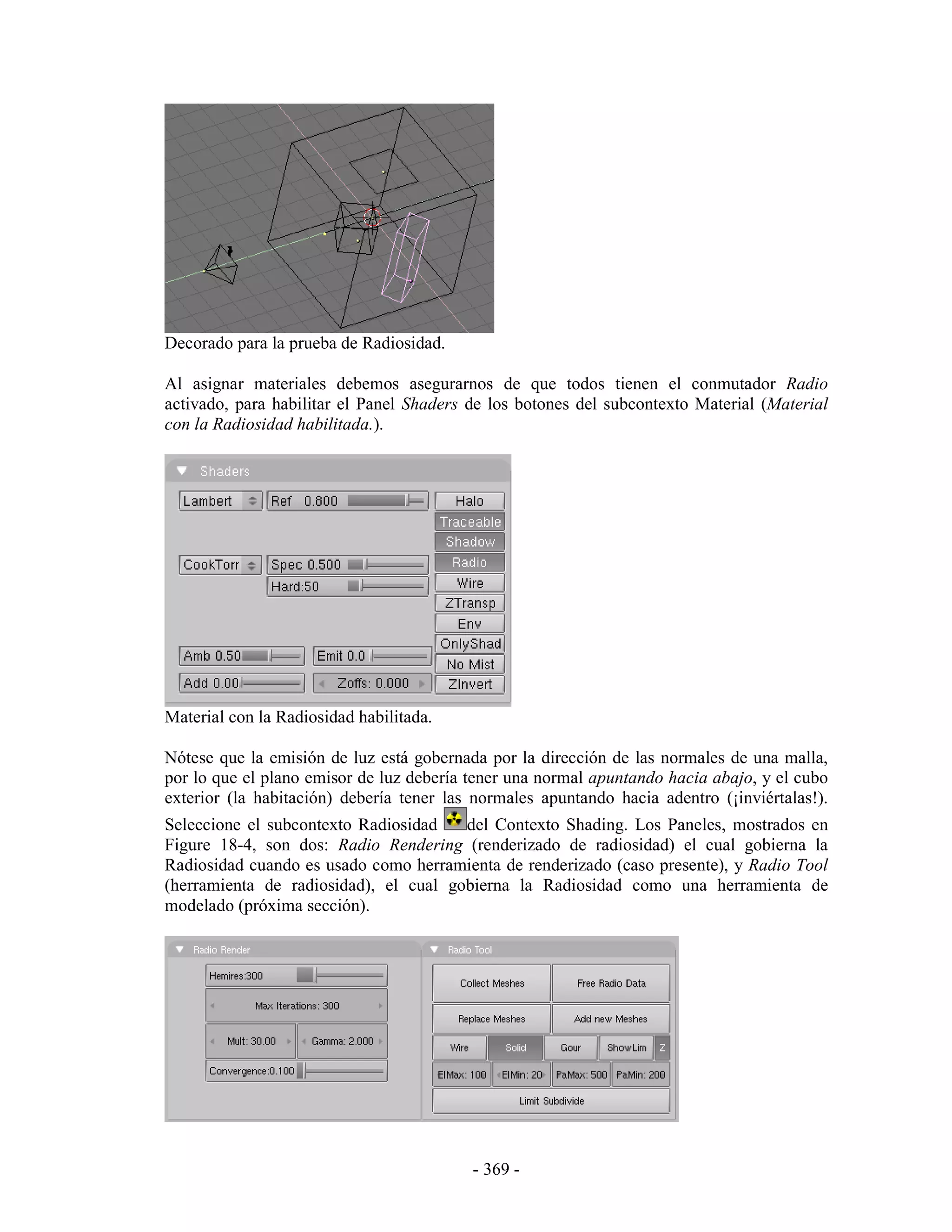 Decorado para la prueba de Radiosidad.

Al asignar materiales debemos asegurarnos de que todos tienen el conmutador Radio
activado, para habilitar el Panel Shaders de los botones del subcontexto Material (Material
con la Radiosidad habilitada.).




Material con la Radiosidad habilitada.

Nótese que la emisión de luz está gobernada por la dirección de las normales de una malla,
por lo que el plano emisor de luz debería tener una normal apuntando hacia abajo, y el cubo
exterior (la habitación) debería tener las normales apuntando hacia adentro (¡inviértalas!).
Seleccione el subcontexto Radiosidad   del Contexto Shading. Los Paneles, mostrados en
Figure 18-4, son dos: Radio Rendering (renderizado de radiosidad) el cual gobierna la
Radiosidad cuando es usado como herramienta de renderizado (caso presente), y Radio Tool
(herramienta de radiosidad), el cual gobierna la Radiosidad como una herramienta de
modelado (próxima sección).




                                          - 369 -
 