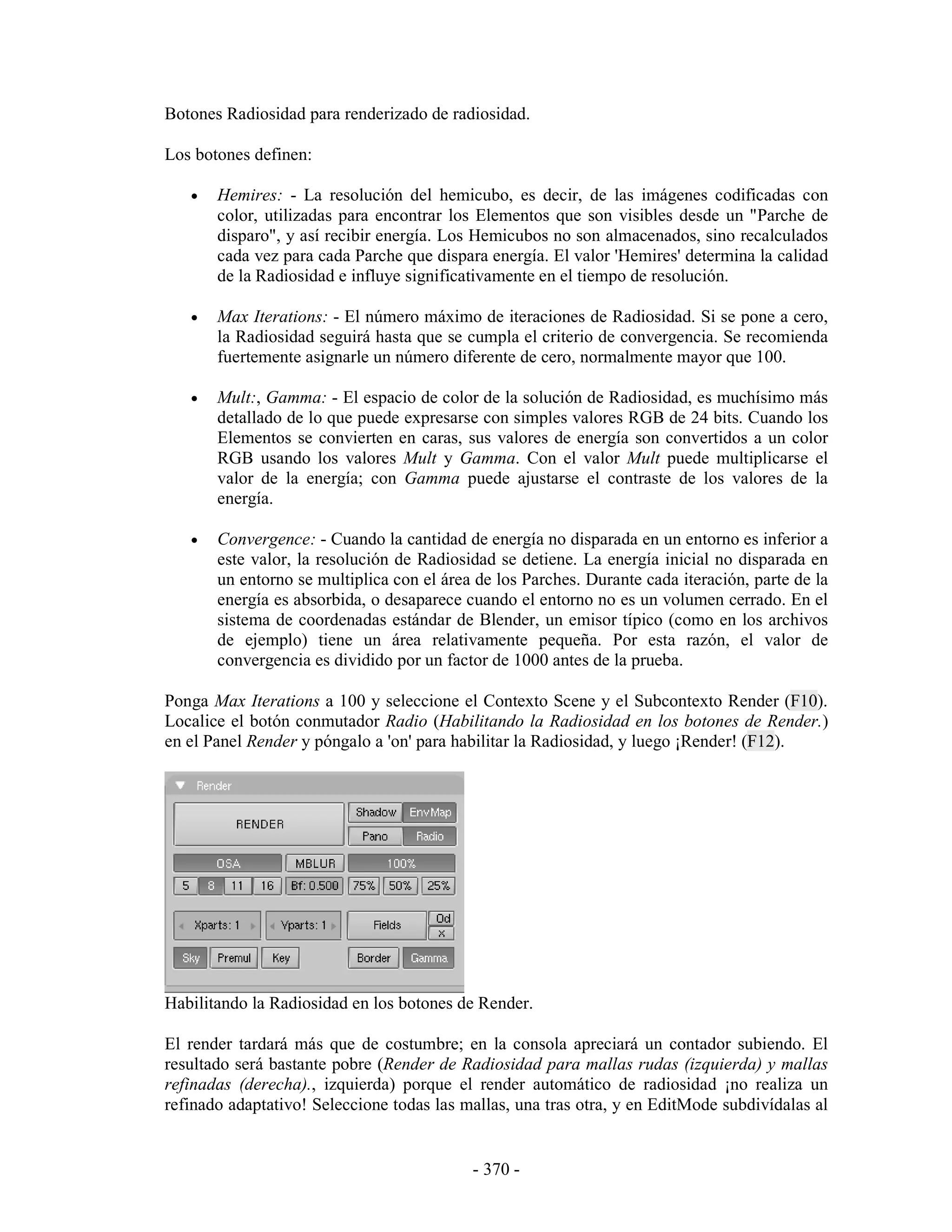 Botones Radiosidad para renderizado de radiosidad.

Los botones definen:

   •   Hemires: - La resolución del hemicubo, es decir, de las imágenes codificadas con
       color, utilizadas para encontrar los Elementos que son visibles desde un "Parche de
       disparo", y así recibir energía. Los Hemicubos no son almacenados, sino recalculados
       cada vez para cada Parche que dispara energía. El valor 'Hemires' determina la calidad
       de la Radiosidad e influye significativamente en el tiempo de resolución.

   •   Max Iterations: - El número máximo de iteraciones de Radiosidad. Si se pone a cero,
       la Radiosidad seguirá hasta que se cumpla el criterio de convergencia. Se recomienda
       fuertemente asignarle un número diferente de cero, normalmente mayor que 100.

   •   Mult:, Gamma: - El espacio de color de la solución de Radiosidad, es muchísimo más
       detallado de lo que puede expresarse con simples valores RGB de 24 bits. Cuando los
       Elementos se convierten en caras, sus valores de energía son convertidos a un color
       RGB usando los valores Mult y Gamma. Con el valor Mult puede multiplicarse el
       valor de la energía; con Gamma puede ajustarse el contraste de los valores de la
       energía.

   •   Convergence: - Cuando la cantidad de energía no disparada en un entorno es inferior a
       este valor, la resolución de Radiosidad se detiene. La energía inicial no disparada en
       un entorno se multiplica con el área de los Parches. Durante cada iteración, parte de la
       energía es absorbida, o desaparece cuando el entorno no es un volumen cerrado. En el
       sistema de coordenadas estándar de Blender, un emisor típico (como en los archivos
       de ejemplo) tiene un área relativamente pequeña. Por esta razón, el valor de
       convergencia es dividido por un factor de 1000 antes de la prueba.

Ponga Max Iterations a 100 y seleccione el Contexto Scene y el Subcontexto Render (F10).
Localice el botón conmutador Radio (Habilitando la Radiosidad en los botones de Render.)
en el Panel Render y póngalo a 'on' para habilitar la Radiosidad, y luego ¡Render! (F12).




Habilitando la Radiosidad en los botones de Render.

El render tardará más que de costumbre; en la consola apreciará un contador subiendo. El
resultado será bastante pobre (Render de Radiosidad para mallas rudas (izquierda) y mallas
refinadas (derecha)., izquierda) porque el render automático de radiosidad ¡no realiza un
refinado adaptativo! Seleccione todas las mallas, una tras otra, y en EditMode subdivídalas al


                                           - 370 -
 