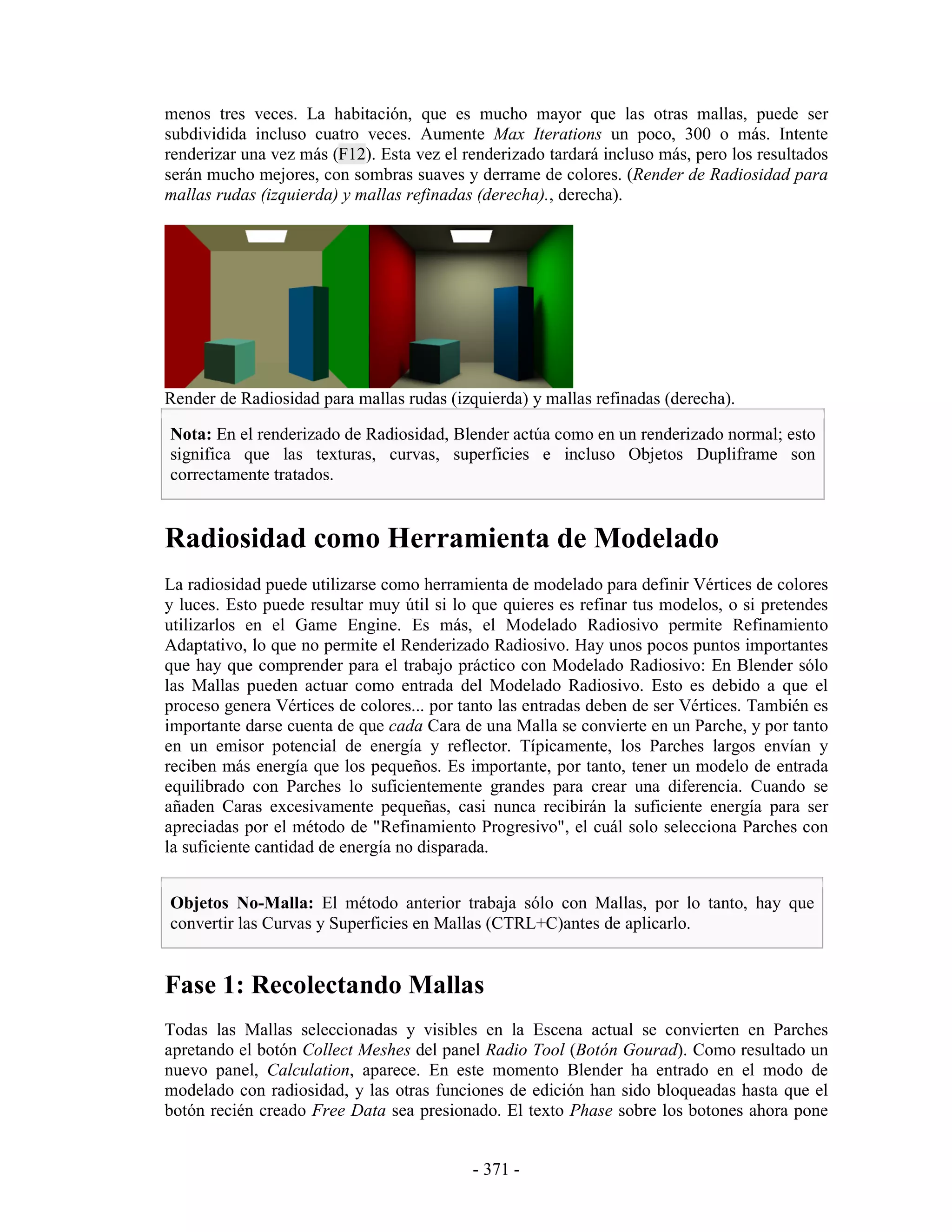 menos tres veces. La habitación, que es mucho mayor que las otras mallas, puede ser
subdividida incluso cuatro veces. Aumente Max Iterations un poco, 300 o más. Intente
renderizar una vez más (F12). Esta vez el renderizado tardará incluso más, pero los resultados
serán mucho mejores, con sombras suaves y derrame de colores. (Render de Radiosidad para
mallas rudas (izquierda) y mallas refinadas (derecha)., derecha).




Render de Radiosidad para mallas rudas (izquierda) y mallas refinadas (derecha).

Nota: En el renderizado de Radiosidad, Blender actúa como en un renderizado normal; esto
significa que las texturas, curvas, superficies e incluso Objetos Dupliframe son
correctamente tratados.


Radiosidad como Herramienta de Modelado
La radiosidad puede utilizarse como herramienta de modelado para definir Vértices de colores
y luces. Esto puede resultar muy útil si lo que quieres es refinar tus modelos, o si pretendes
utilizarlos en el Game Engine. Es más, el Modelado Radiosivo permite Refinamiento
Adaptativo, lo que no permite el Renderizado Radiosivo. Hay unos pocos puntos importantes
que hay que comprender para el trabajo práctico con Modelado Radiosivo: En Blender sólo
las Mallas pueden actuar como entrada del Modelado Radiosivo. Esto es debido a que el
proceso genera Vértices de colores... por tanto las entradas deben de ser Vértices. También es
importante darse cuenta de que cada Cara de una Malla se convierte en un Parche, y por tanto
en un emisor potencial de energía y reflector. Típicamente, los Parches largos envían y
reciben más energía que los pequeños. Es importante, por tanto, tener un modelo de entrada
equilibrado con Parches lo suficientemente grandes para crear una diferencia. Cuando se
añaden Caras excesivamente pequeñas, casi nunca recibirán la suficiente energía para ser
apreciadas por el método de "Refinamiento Progresivo", el cuál solo selecciona Parches con
la suficiente cantidad de energía no disparada.


Objetos No-Malla: El método anterior trabaja sólo con Mallas, por lo tanto, hay que
convertir las Curvas y Superficies en Mallas (CTRL+C)antes de aplicarlo.


Fase 1: Recolectando Mallas
Todas las Mallas seleccionadas y visibles en la Escena actual se convierten en Parches
apretando el botón Collect Meshes del panel Radio Tool (Botón Gourad). Como resultado un
nuevo panel, Calculation, aparece. En este momento Blender ha entrado en el modo de
modelado con radiosidad, y las otras funciones de edición han sido bloqueadas hasta que el
botón recién creado Free Data sea presionado. El texto Phase sobre los botones ahora pone


                                           - 371 -
 