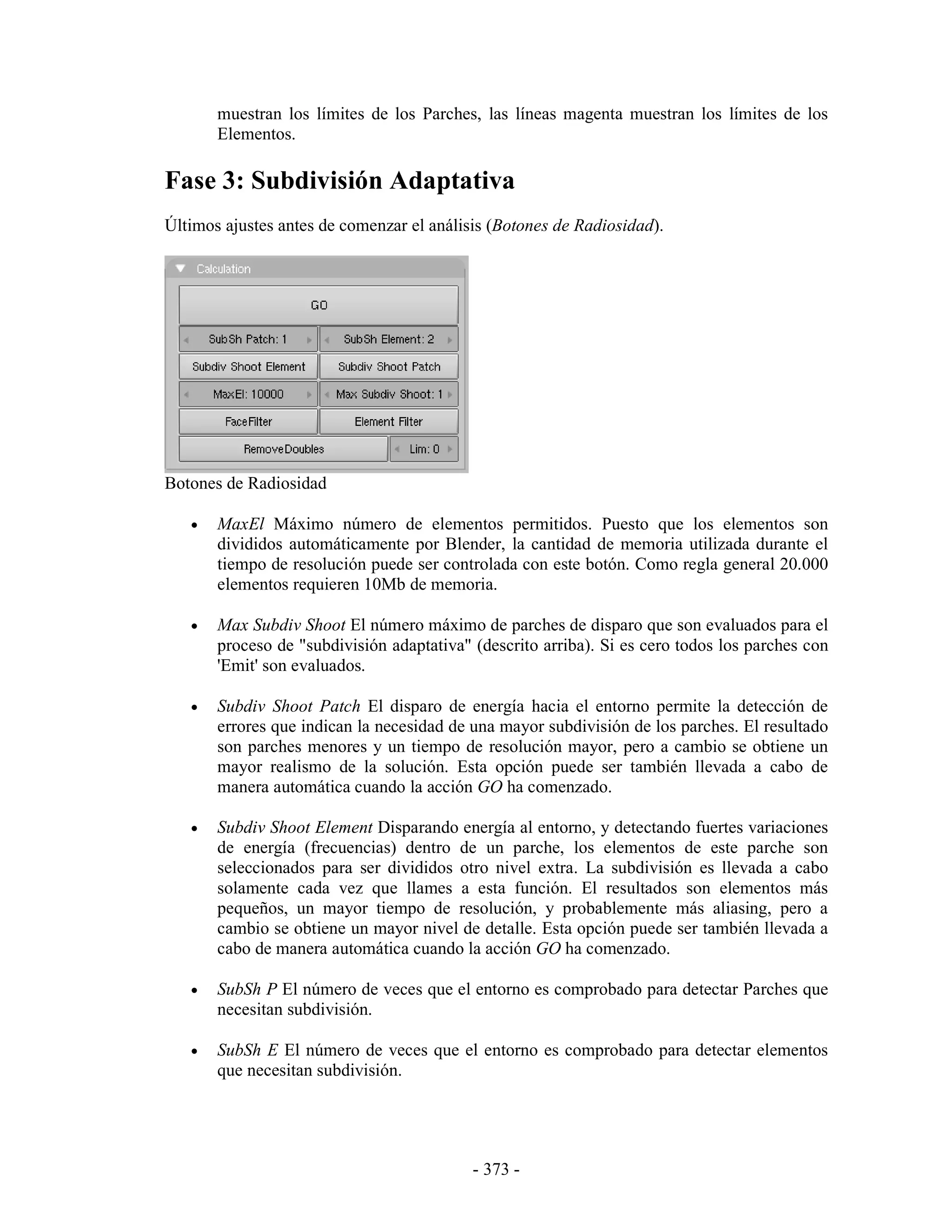 muestran los límites de los Parches, las líneas magenta muestran los límites de los
       Elementos.

Fase 3: Subdivisión Adaptativa
Últimos ajustes antes de comenzar el análisis (Botones de Radiosidad).




Botones de Radiosidad

   •   MaxEl Máximo número de elementos permitidos. Puesto que los elementos son
       divididos automáticamente por Blender, la cantidad de memoria utilizada durante el
       tiempo de resolución puede ser controlada con este botón. Como regla general 20.000
       elementos requieren 10Mb de memoria.

   •   Max Subdiv Shoot El número máximo de parches de disparo que son evaluados para el
       proceso de "subdivisión adaptativa" (descrito arriba). Si es cero todos los parches con
       'Emit' son evaluados.

   •   Subdiv Shoot Patch El disparo de energía hacia el entorno permite la detección de
       errores que indican la necesidad de una mayor subdivisión de los parches. El resultado
       son parches menores y un tiempo de resolución mayor, pero a cambio se obtiene un
       mayor realismo de la solución. Esta opción puede ser también llevada a cabo de
       manera automática cuando la acción GO ha comenzado.

   •   Subdiv Shoot Element Disparando energía al entorno, y detectando fuertes variaciones
       de energía (frecuencias) dentro de un parche, los elementos de este parche son
       seleccionados para ser divididos otro nivel extra. La subdivisión es llevada a cabo
       solamente cada vez que llames a esta función. El resultados son elementos más
       pequeños, un mayor tiempo de resolución, y probablemente más aliasing, pero a
       cambio se obtiene un mayor nivel de detalle. Esta opción puede ser también llevada a
       cabo de manera automática cuando la acción GO ha comenzado.

   •   SubSh P El número de veces que el entorno es comprobado para detectar Parches que
       necesitan subdivisión.

   •   SubSh E El número de veces que el entorno es comprobado para detectar elementos
       que necesitan subdivisión.




                                           - 373 -
 